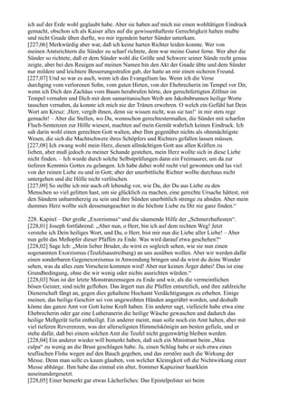 ich auf der Erde wohl geglaubt habe. Aber sie haben auf mich nie einen wohltätigen Eindruck
gemacht, obschon ich als Kaiser alles auf die gewissenhafteste Gerechtigkeit halten mußte
und nicht Gnade üben durfte, wo mir irgendein harter Sünder unterkam.
[227,06] Merkwürdig aber war, daß ich keine harten Richter leiden konnte. Wer von
meinen Amtsrichtern die Sünder zu scharf richtete, dem war meine Gunst ferne. Wer aber die
Sünder so richtete, daß er dem Sünder wohl die Größe und Schwere seiner Sünde recht genau
zeigte, aber bei den Reuigen auf meinen Namen hin den Akt der Gnade übte und dem Sünder
nur mildere und leichtere Besserungsstrafen gab, der hatte an mir einen sicheren Freund.
[227,07] Und so war es auch, wenn ich das Evangelium las. Wenn ich die Verse
durchging vom verlorenen Sohn, vom guten Hirten, von der Ehebrecherin im Tempel vor Dir,
wenn ich Dich den Zachäus vom Baum herabrufen hörte, den gerechtfertigten Zöllner im
Tempel vernahm und Dich mit dem samaritanischen Weib am Jakobsbrunnen heilige Worte
tauschen vernahm, da konnte ich mich nie der Tränen erwehren. O welch ein Gefühl hat Dein
Wort am Kreuz: ,Herr, vergib ihnen, denn sie wissen nicht, was sie tun!‘ in mir stets rege
gemacht! – Aber die Stellen, wo Du, wennschon gerechtestermaßen, die Sünder mit scharfen
Fluch-Sentenzen zur Hölle wiesest, machten auf mein Gemüt wahrlich keinen Eindruck. Ich
sah darin wohl einen gerechten Gott walten, aber Ihm gegenüber nichts als ohnmächtigste
Wesen, die sich die Machtschwere ihres Schöpfers und Richters gefallen lassen müssen.
[227,08] Ich zwang wohl mein Herz, diesen allmächtigen Gott aus allen Kräften zu
lieben, aber muß jedoch zu meiner Schande gestehen, mein Herz wollte sich in diese Liebe
nicht finden. – Ich wurde durch solche Selbstprüfungen dann ein Freimaurer, um da zur
tieferen Kenntnis Gottes zu gelangen. Ich habe dabei wohl recht viel gewonnen und las viel
von der reinen Liebe zu und in Gott; aber der unerbittliche Richter wollte durchaus nicht
untergehen und die Hölle nicht verlöschen.
[227,09] So stellte ich mir auch oft lebendig vor, wie Du, der Du aus Liebe zu den
Menschen so viel gelitten hast, um sie glücklich zu machen, eine gerechte Ursache hättest, mit
den Sündern unbarmherzig zu sein und ihre Sünden unerbittlich strenge zu ahnden. Aber mein
dummes Herz wollte sich dessenungeachtet in die höchste Liebe zu Dir nie ganz finden.“

228. Kapitel – Der große „Exorzismus“ und die säumende Hilfe der „Schmerzhaftesten“.
[228,01] Joseph fortfahrend: „Aber nun, o Herr, bin ich auf dem rechten Weg! Jetzt
verstehe ich Dein heiliges Wort, und Du, o Herr, bist mir nun die Liebe aller Liebe! – Aber
nun geht das Meßopfer dieser Pfaffen zu Ende. Was wird darauf etwa geschehen?“
[228,02] Sage Ich: „Mein lieber Bruder, du wirst es sogleich sehen, wie sie nun einen
sogenannten Exorzismus (Teufelsaustreibung) an uns ausüben wollen. Aber wir werden dafür
einen sonderbaren Gegenexorzismus in Anwendung bringen und da wirst du deine Wunder
sehen, was da alles zum Vorschein kommen wird! Aber nur keinen Ärger dabei! Das ist eine
Grundbedingung, ohne die wir wenig oder nichts ausrichten würden.“
[228,03] Nun ist der letzte Monstranzensegen zu Ende und wir, als die vermeintlichen
bösen Geister, sind nicht geflohen. Das ärgert nun die Pfaffen entsetzlich, und ihre zahlreiche
Dienerschaft fängt an, gegen dies gehaltene Hochamt Verdächtigungen zu erheben. Einige
meinen, das heilige Geschirr sei von ungeweihten Händen angerührt worden, und deshalb
könne das ganze Amt vor Gott keine Kraft haben. Ein anderer sagt, vielleicht habe etwa eine
Ehebrecherin oder gar eine Lutheranerin die heilige Wäsche gewaschen und dadurch das
heilige Meßgerät tiefst entheiligt. Ein anderer meint, man solle noch ein Amt halten, aber mit
viel tieferen Reverenzen, was der allerseligsten Himmelskönigin am besten gefiele, und er
stehe dafür, daß bei einem solchen Amt die Teufel nicht gegenwärtig bleiben werden.
[228,04] Ein anderer wieder will bemerkt haben, daß sich ein Ministrant beim „Mea
culpa“ zu wenig an die Brust geschlagen habe. Ja, einen Schlag habe er sich etwa eines
teuflischen Flohs wegen auf den Bauch gegeben, und das zerstöre auch die Wirkung der
Messe. Denn man solle es kaum glauben, von welcher Kleinigkeit oft die Nichtwirkung einer
Messe abhänge. Ihm habe das einmal ein alter, frommer Kapuziner haarklein
auseinandergesetzt.
[228,05] Einer bemerkt gar etwas Lächerliches: Das Epistelpolster sei beim
 