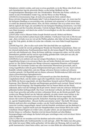 Infundieren verkehrt worden, und wenn so etwas geschieht, so ist die Messe ohne Kraft; denn
aufs Epistelpolster legt die glorreiche Mutter, so das heilige Meßbuch auf das
Evangeliumspolster übertragen wird, das Christkindlein. Wird aber das Polster verkehrt, so
nimmt sie das Christkindlein wieder weg, und die Messe ist ohne Wirkung.
[228,06] Ein Zeremoniarius fragt, ob nicht etwa jemand die Stola verkehrt übers
Kreuz mit dem Zingulum überbunden habe? Und ein Kapuzinerprior sagt: „Ja, wenn man bei
der heiligsten Handlung so unvorsichtig wäre, da könnte sich unsereiner zu Tod ministrieren,
so würde das dennoch nichts nützen. Nein, die Stola verkehren! Das ist ja schon etwas Altes,
daß da sogleich alle Engel, die unsichtbar bei der heiligsten Handlung ministrieren, vom Altar
zurücktreten und ihre Gesichter abwenden. Und die heiligste Mutter Gottes kann da gar nicht
zum Altare kommen, weil durch eine solche Unvorsichtigkeit sie alle ihre sieben Schmerzen
wieder empfindet.“
[228,07] Hier wird es Meinem lieben Joseph förmlich unwohl. Robert und Helena
können sich eines hellen Lachens kaum mehr enthalten. Und Kaiser Franz tritt zu Mir hin und
sagt: „Herr, ich habe zwar nie viel auf die Pfaffen gehalten, aber hätte ich diese Dummheiten
je auf der Erde gehört, da hätte ich sicher das vollendet, was mein Onkel Joseph begonnen
hat!“
[228,08] Sage Ich: „Das ist alles noch nichts! Bei dem bald über uns ergehenden
Exorzismus werdet ihr erst die großartigsten Wunder der Dummheit kennenlernen. Denn von
der römisch-katholischen Teufelsaustreiberei habt ihr alle keinen Begriff. Die Sache wird für
euch alle sehr belehrend sein. Denn ihr Kaiser müßt das vorzugsweise sehen, weil ihr solche
Dummheiten geduldet und hie und da sogar kräftig gefördert habt. Gebt jetzt nur acht, der
famose Exorzismus wird sogleich beginnen!“
[228,09] Ein Levit entfernt sich nun mit einigen Dienstbaren. In wenigen
Augenblicken bringt er ein schwarzes Buch, das auf beiden Deckeln mit einem Totenkopf
geziert ist. Die Diener bringen eine Menge schwarzer sogenannter Requiem- und Exequien-
Gewänder. Die Gewänder werden nun unter lateinischen Murmeleien gewechselt, und in
wenig Augenblicken steht die ganze Hohepriesterschaft ganz schwarz vor uns. Auch wird ein
Katafalk verkehrt aufgerichtet, und eine Menge schwarzer Kerzen werden auf schwarze
Leuchter gesteckt. Ein Rauchfaß und ein ebenso schwarzer Weihbronnkessel fehlt nicht samt
einem schwarzborstigen Sprengbartstocke.
[228,10] Nun tritt der Hauptpriester vor und murmelt aus dem ihm ehrerbietig
vorgehaltenen Buch, und die andern sagen alle Augenblicke Amen dazwischen. Danach wird
die Hälfte der Kerzen angezündet, mit dem Rauchfasse beraucht und mit Weihwasser
besprengt. Dies Murmeln, Rauchen und Besprengen geschieht noch zweimal. Darauf wird ein
schwarzer Strick hingelegt. Der Hauptdienstbare tritt im Namen Mariä auf den Strick,
andeutend, daß er nun der Schlange den Kopf zertritt. Darauf wird eine schwarze Schüssel mit
glühenden Kohlen herbeigeschafft. Das Feuer wird dreimal verflucht, der Strick wird darauf
in das Feuer geworfen und selbes mit dem verbrannten Strick aus der Kirche geschafft. Nun
werden eine Menge Knittel aus der Sakristei gebracht; ein jeder nimmt einen solchen in die
Hand. Bei dieser Gelegenheit wird auch die andere Hälfte der Kerzen angezündet. Nach
diesem Akt werden die Knittel geweiht, beräuchert, besprengt und angerührt. Als dies beendet
ist, sagt der Hauptdienstbare: ,Hiscum fustibus percutiantur omnia!‘ Das heißt: Mit diesen
Stöcken muß jetzt alles zerschlagen werden, was die Teufel entheiligt haben. Nun werden
zuerst die Leuchter umgeschlagen, darauf wird der Katafalk zertrümmert und das Bahrtuch in
Stücke zerrissen. Zugleich macht auch der Hauptdienstbare einen kleinen Riß in das weiße
Unterkleid. Darauf beginnt ein wilder Lärm; ein jeder schreit, um uns Quasiteufel aus der
Kirche hinaus zu verfluchen. Daneben wird mit diesen Knitteln auf allen Bänken
herumgeschlagen und solange die Knittel nicht ganz zerschlagen sind, wird mit dieser Aktion
nicht innegehalten.
[228,11] Aber als wir trotzdem noch fest dastehen und nicht weichen wollen, beruft
der Hauptdienstbare alle Teufelsaustreiber zu sich und sagt: „Hört! Wir haben nun alles getan,
aber leider hat unsere Mühe nichts gefruchtet. Ich bin daher der Meinung, daß wir noch die
große lauretanische Litanei beten sollen, und zwar vor dem Bilde der schmerzhaftesten Mutter
 