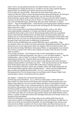 Gottes. Holt es aus der geheimen Kammer der Schätze Marias und stellt es vor das
Tabernakulum hin! Zündet alle Kerzen an, auf daß wir mit der Litanei sogleich beginnen
können! Maria ist und bleibt unser Schutz und unsere letzte Zuflucht!“
[228,12] Sagt einer aus der Mitte: „Wenn aber das auch nichts nützen sollte, was
werden wir dann tun? Denn so dieser Generalexorzismus nichts gefruchtet hat, der doch ganz
auf dem Namen der allerseligsten Jungfrau fußt, was wird dann das tote Bild der
Schmerzhaftesten und die große Litanei fruchten? Ich bin gar nicht mehr dafür! Übrigens
kommen mir diese Wesen auch gar nicht als Teufel vor. Man betrachte sie nur genauer, und
man wird sich bald überzeugen, daß da hinter ihnen gar nichts Teuflisches zu stecken
scheint.“ – Sagt der Hauptdienstbare: „Teufel können auch Engelsgestalten annehmen! Darum
heißt es hier alles versuchen. Geht nur geschwind, und bringt mir die Allerschmerzhafteste
herbei! Amen dico vobis!“
[228,13] Als ein paar Diener das hölzerne Bild herbeischaffen, zeigt es sich, daß es
schon außerordentlich schadhaft ist. Es fehlen dem Bild die sieben Schmerzen, die
gewöhnlich durch sieben in den Leib der Maria hineingestoßene Schwerter ausgedrückt
werden. Dann fehlt dem Bild die Krone, der halbe Kopf, eine Hand und der ganze tote
Heiland, den sie auf ihrem Schoß trägt. Von einer Farbe und Vergoldung ist keine Rede mehr.
Dafür aber ist das, was noch von der Allerschmerzhaftesten da ist, desto wurmstichiger, und
die ganze Figur wäre kaum mehr zur Beheizung zu gebrauchen.
[228,14] Als der Großdienstbare das zerstörte Bild sieht, sagt er verdrießlich: „Aber
um Himmels willen, was ist denn mit diesem glorreichen Gnadenbild geschehen? Das sieht so
jämmerlich aus wie die sieben teuren Zeiten von Ägypten. Mein Gott und mein Herr! Wie
hast denn Du dies heilige Bild Deiner allerseligsten Mutter so zugrundegehen lassen können!
Was wird da zu machen sein? Gibt es denn nirgends eine andere, denn mit dieser ist nichts
mehr zu machen.“
[228,15] Sagt ein Diener: „Eure Eminenz! Unten in einer Seitenkapelle ist noch eine
zur öffentlichen Verehrung Ausgestellte. Wie wäre es, so wir uns dahin begäben?“ – Sagt der
Großdienstbare: „Das ist nichts! Es muß eine Übertragbare sein, damit man sie vors
Tabernakulum stellen kann. Tragt dies Bild weg und seht, daß ihr mir ein anderes
herbeischafft! Das wäre nicht übel, wenn in diesen weiten Räumen nicht noch eine besser
erhaltene Schmerzhafteste aufzufinden sein sollte! – Geht und durchsuchet mir alle Winkel!“
[228,16] Die Diener tragen das zerstörte Bild wieder hinaus, kommen nach einer
Weile mit betrübten Gesichtern zurück und vermelden, daß sie alle Winkel durchsucht und
nichts Schmerzhaftes irgendwo haben antreffen können. – Darob wird der Großdienstbare
ganz unwillig und schmäht die Dienerschaft: „So ist es, wenn man lauter Esel zu
Kirchendienern hat! Wie die Ochsen rennen sie und finden nichts! Dumme Tölpel! Gehe
jemand anderer suchen, es muß doch noch etwas geben!“

229. Kapitel – Lichtrede des ketzerischen Kirchendieners.
[229,01] Sagt ein Kirchendiener: „Ja, ja, sollen nur suchen gehen, werden auch einen
Dreck finden! Ich finde das jetzt schon dumm, daß sich Seine Eminenz gerade auf so eine
Mutter Gottes kapriziert, als wenn zwischen Maria und Maria ein Unterschied wäre! Der
wirklichen Mutter Gottes wird es wohl ganz gleich sein, durch welches Bild sie verehrt wird.
Ich muß hier offen gestehen, daß ich nie etwas selbst an den besten Bildern gefunden habe.
[229,02] Ein Bild ist wohl gut, daß man damit an manches Würdige der Religion
erinnert wird; aber den Bildern eine Wunderkraft zuzuschreiben, das ist heidnisch! Und wenn
es der Papst auch selber mir ins Gesicht sagen möchte, daß die toten Bilder Wunder wirken
können, so glaube ich ihm nicht. Können die lebendigen Menschen kein Wunder wirken, wie
hernach erst die toten Bilder?
[229,03] In Wirklichkeit ist mir eine Fliege lieber als das schönste Bild! Denn die hat
Leben und ist wirklich ein Wunderwerk der göttlichen Liebe und Weisheit. Ein Bild aber ist
nichts als ein Werk der menschlichen Dummheit, die einen lebendigen Gott und das ewige
Leben durch tote Bilder vorstellen will. Das ist mein Glaube, die Herren können mit mir
machen, was sie wollen! Daß ich aber kein altes Bild mehr suchen gehe, das schwöre ich! Ich
 