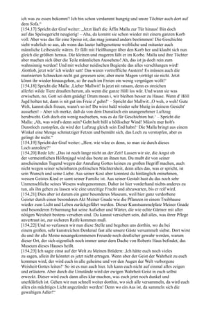 ich was zu essen bekomm'! Ich bin schon verdammt hungrig und unsre Töchter auch dort auf
dem Sofa.“
[154,17] Spricht der Graf weiter: „Jetzt läuft die Äffin Malla zur Tür hinaus! Bin doch
auf das Speisegericht neugierig! – Aha, da kommt sie schon wieder mit einem ganzen Korb
voll. Aber was das für eine Speise ist, das mag jemand anders bestimmen! Die Geschichte
sieht wahrlich so aus, als wenn das lauter halbgesottene weibliche und mitunter auch
männliche Leibesteile wären. Er fällt mit Heißhunger über den Korb her und klaubt sich nun
gleich die größten heraus. Die kleinen und mageren läßt er im Korbe. Malla und ihre Töchter
aber machen sich über die Teile männlichen Aussehens! Ah, das ist ja doch rein zum
wahnsinnig werden! Und mit welcher neidischen Begierde das alles verschlungen wird!
,Gottlob, jetzt wär' ich wieder satt! Das waren vortreffliche Austern! Es müssen auch die
marinierten Schnecken recht gut gewesen sein; aber mein Magen verträgt sie nicht. Jetzt
könnt ihr wieder hinausgehen, so ihr euch im Freien ein wenig vergnügen wollt!‘
[154,18] Spricht die Malla: ,Lieber Mallwit! Is jetzt nit ratsam, denn es streichen
allerlei wilde Tiere draußen herum, als wenn die ganze Höll los wär. Und wann sie was
erwischen, no, Gott sei dem gnädig! Drum moan i, wir bleiben besser zu Hause. Wenn d' Höll
Jagd holten tut, dann is nit gut ins Freie z' gehn!‘ – Spricht der Mallwit: ,O weh, o weh! Gute
Welt, kannst dich freuen, wann's so ist! Du wirst bald wieder sehr blutig in deinem Gesicht'
aussehen! – Aber ich merke, daß da von dem Dunstloch ein unangenehmer Luftzug
herabweht. Geh doch ein wenig nachsehen, was es da für Geschichten hat.‘ – Spricht die
Malla: ,Ah, was wird's denn sein? Geht holt bißl a höllischer Wind! Müss'n mer holt's
Dunstloch zustopfen, da wird der Luftzug gleich sein End habn!‘ Die Malla bringt aus einem
Winkel eine Menge schmutziger Fetzen und bemüht sich, das Loch zu verstopfen, aber es
gelingt ihr nicht.“
[154,19] Spricht der Graf weiter: „Herr, wie wäre es denn, so man sie durch dieses
Loch anredete?“
[154,20] Rede Ich: „Das ist noch lange nicht an der Zeit! Lassen wir sie, die Angst ob
der vermeintlichen Höllenjagd wird das beste an ihnen tun. Du mußt dir von seiner
anscheinenden Tugend wegen der Anrufung Gottes keinen zu großen Begriff machen, auch
nicht wegen seiner scheinbaren politischen Nüchternheit, denn alles das, was er spricht, ist
sein Wunsch und seine Liebe. Aus seiner Kost aber konntest du hinlänglich entnehmen,
wessen Geistes Kind er samt seiner Familie ist. Aus seiner Gestalt hast du das noch sehr
Unmenschliche seines Wesens wahrgenommen. Daher ist hier vorderhand nichts anderes zu
tun, als ihn gehen zu lassen wie eine unzeitige Frucht und abzuwarten, bis er reif wird.
[154,21] Dies aber ist darum ein ganz besonderes Museum, weil hier ganz verdorbene
Geister durch einen besonderen Akt Meiner Gnade wie die Pflanzen in einem Treibhause
wieder zum Licht und Leben zurückgeführt werden. Dieser Kunstsammelplatz Meiner Gnade
und besonderen Erbarmung hat seine Aufseher und Wärter, die wie echte Gärtner mit aller
nötigen Weisheit bestens versehen sind. Du kannst versichert sein, daß alles, was ihrer Pflege
anvertraut ist, zur sicheren Reife kommen muß.
[154,22] Und so verlassen wir nun diese Stelle und begeben uns dorthin, wo du bei
einem großen, sehr kunstreichen Denkmal fast alle unsere Gäste versammelt siehst. Dort wirst
du und ihr alle Meine neuangekommenen Freunde noch deutlicher gewahr werden, warum
dieser Ort, der sich eigentlich noch immer unter dem Dache von Roberts Haus befindet, das
Museum dieses Hauses heißt.
[154,23] Ich sagte einst auf der Welt zu Meinen Brüdern: ,Ich hätte euch noch vieles
zu sagen, allein ihr könntet es jetzt nicht ertragen. Wenn aber der Geist der Wahrheit zu euch
kommen wird, der wird euch in alle geheime und vor den Augen der Welt verborgene
Weisheit Gottes leiten!‘ So ist es nun auch hier. Ich kann euch nicht auf einmal alles zeigen
und erläutern. Aber durch die Umstände wird der ewigen Wahrheit Geist in euch selbst
erweckt. Dieser wird euch dann alles klar machen, was euch jetzt noch dunkel und
unerklärlich ist. Gehen wir nun schnell weiter dorthin, wo sich alle versammeln, da wird euch
allen ein mächtiges Licht angezündet werden! Denn wo ein Aas ist, da sammeln sich die
gewaltigen Adler!“
 