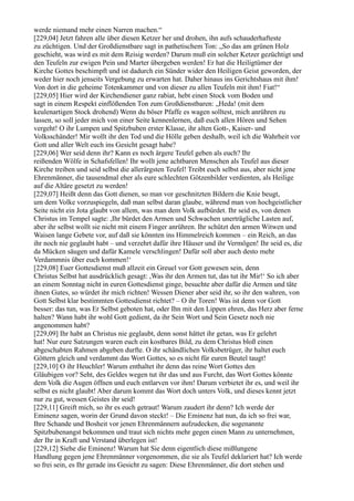 werde niemand mehr einen Narren machen.“
[229,04] Jetzt fahren alle über diesen Ketzer her und drohen, ihn aufs schauderhafteste
zu züchtigen. Und der Großdienstbare sagt in pathetischem Ton: „So das am grünen Holz
geschieht, was wird es mit dem Reisig werden? Darum muß ein solcher Ketzer gezüchtigt und
den Teufeln zur ewigen Pein und Marter übergeben werden! Er hat die Heiligtümer der
Kirche Gottes beschimpft und ist dadurch ein Sünder wider den Heiligen Geist geworden, der
weder hier noch jenseits Vergebung zu erwarten hat. Daher hinaus ins Gerichtshaus mit ihm!
Von dort in die geheime Totenkammer und von dieser zu allen Teufeln mit ihm! Fiat!“
[229,05] Hier wird der Kirchendiener ganz rabiat, hebt einen Stock vom Boden und
sagt in einem Respekt einflößenden Ton zum Großdienstbaren: „Heda! (mit dem
keulenartigen Stock drohend) Wenn du böser Pfaffe es wagen solltest, mich anrühren zu
lassen, so soll jeder mich von einer Seite kennenlernen, daß euch allen Hören und Sehen
vergeht! O ihr Lumpen und Spitzbuben erster Klasse, ihr alten Gott-, Kaiser- und
Volksschänder! Mir wollt ihr den Tod und die Hölle geben deshalb, weil ich die Wahrheit vor
Gott und aller Welt euch ins Gesicht gesagt habe?
[229,06] Wer seid denn ihr? Kann es noch ärgere Teufel geben als euch? Ihr
reißenden Wölfe in Schafsfellen! Ihr wollt jene achtbaren Menschen als Teufel aus dieser
Kirche treiben und seid selbst die allerärgsten Teufel! Treibt euch selbst aus, aber nicht jene
Ehrenmänner, die tausendmal eher als eure schlechten Götzenbilder verdienten, als Heilige
auf die Altäre gesetzt zu werden!
[229,07] Heißt denn das Gott dienen, so man vor geschnitzten Bildern die Knie beugt,
um dem Volke vorzuspiegeln, daß man selbst daran glaube, während man von hochgeistlicher
Seite nicht ein Jota glaubt von allem, was man dem Volk aufbürdet. Ihr seid es, von denen
Christus im Tempel sagte: ,Ihr bürdet den Armen und Schwachen unerträgliche Lasten auf,
aber ihr selbst wollt sie nicht mit einem Finger anrühren. Ihr schützt den armen Witwen und
Waisen lange Gebete vor, auf daß sie könnten ins Himmelreich kommen – ein Reich, an das
ihr noch nie geglaubt habt – und verzehrt dafür ihre Häuser und ihr Vermögen! Ihr seid es, die
da Mücken säugen und dafür Kamele verschlingen! Dafür soll aber auch desto mehr
Verdammnis über euch kommen!‘
[229,08] Euer Gottesdienst muß allzeit ein Greuel vor Gott gewesen sein, denn
Christus Selbst hat ausdrücklich gesagt: ,Was ihr den Armen tut, das tut ihr Mir!‘ So ich aber
an einem Sonntag nicht in euren Gottesdienst ginge, besuchte aber dafür die Armen und täte
ihnen Gutes, so würdet ihr mich richten! Wessen Diener aber seid ihr, so ihr den wahren, von
Gott Selbst klar bestimmten Gottesdienst richtet? – O ihr Toren! Was ist denn vor Gott
besser: das tun, was Er Selbst geboten hat, oder Ihn mit den Lippen ehren, das Herz aber ferne
halten? Wann habt ihr wohl Gott gedient, da ihr Sein Wort und Sein Gesetz noch nie
angenommen habt?
[229,09] Ihr habt an Christus nie geglaubt, denn sonst hättet ihr getan, was Er gelehrt
hat! Nur eure Satzungen waren euch ein kostbares Bild, zu dem Christus bloß einen
abgeschabten Rahmen abgeben durfte. O ihr schändlichen Volksbetrüger, ihr haltet euch
Göttern gleich und verdammt das Wort Gottes, so es nicht für euren Beutel taugt!
[229,10] O ihr Heuchler! Warum enthaltet ihr denn das reine Wort Gottes den
Gläubigen vor? Seht, des Geldes wegen tut ihr das und aus Furcht, das Wort Gottes könnte
dem Volk die Augen öffnen und euch entlarven vor ihm! Darum verbietet ihr es, und weil ihr
selbst es nicht glaubt! Aber darum kommt das Wort doch unters Volk, und dieses kennt jetzt
nur zu gut, wessen Geistes ihr seid!
[229,11] Greift mich, so ihr es euch getraut! Warum zaudert ihr denn? Ich werde der
Eminenz sagen, worin der Grund davon steckt! – Die Eminenz hat nun, da ich so frei war,
Ihre Schande und Bosheit vor jenen Ehrenmännern aufzudecken, die sogenannte
Spitzbubenangst bekommen und traut sich nichts mehr gegen einen Mann zu unternehmen,
der Ihr in Kraft und Verstand überlegen ist!
[229,12] Siehe die Eminenz! Warum hat Sie denn eigentlich diese mißlungene
Handlung gegen jene Ehrenmänner vorgenommen, die sie als Teufel deklariert hat? Ich werde
so frei sein, es Ihr gerade ins Gesicht zu sagen: Diese Ehrenmänner, die dort stehen und
 