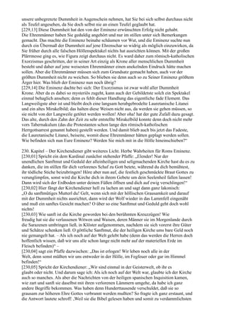 unsere unbegrenzte Dummheit in Augenschein nehmen, hat Sie bei sich selbst durchaus nicht
als Teufel angesehen, da Sie doch selbst nie an einen Teufel geglaubt hat.
[229,13] Diese Dummheit hat den von der Eminenz erwünschten Erfolg nicht gehabt.
Die Ehrenmänner haben Sie geduldig angehört und nur im stillen unter sich Bemerkungen
gemacht. Das machte die Eminenz beinahe schäumen vor Wut, und die Eminenz suchte nun
durch ein Übermaß der Dummheit auf jene Ehrenschar so widrig als möglich einzuwirken, da
Sie früher durch alle falschen Höllenspektakel nichts hat ausrichten können. Mit der großen
Plärrmesse ging es, wie Figura zeigt durchaus nicht. Es ward daher zum römisch-katholischen
Exorzismus geschritten, der in seiner Art einzig als Krone aller menschlichen Dummheit
besteht und daher auf jene weisesten Ehrenmänner einen anekelnden Eindruck hätte machen
sollen. Aber die Ehrenmänner müssen sich zum Grundsatz gemacht haben, auch vor der
größten Dummheit nicht zu weichen. So blieben sie denn auch so zu Seiner Eminenz größtem
Ärger hier. Was blieb der Eminenz nun noch übrig?
[229,14] Die Eminenz dachte bei sich: Der Exorzismus ist zwar wohl aller Dummheit
Krone. Aber da es dabei so mysteriös zugeht, kann auch der Gebildetste solch ein Spektakel
einmal behaglich ansehen; denn es fehlt dieser Handlung das eigentliche fade Element. Das
Langweiligste aber ist und bleibt doch eine langsam herabgebrodelte Lauretanische Litanei
und ein altes Mirakelbild; das halten diese Weisen nicht aus, da werden sie gehen müssen, so
sie nicht von der Langweile getötet werden wollen! Aber oha! hat der gute Zufall dazu gesagt.
Das alte, durch den Zahn der Zeit zu sehr entstellte Mirakelbild konnte denn doch nicht mehr
vors Tabernakulum (das die Protestanten schon lange den römisch-katholischen
Herrgottsarrest genannt haben) gestellt werden. Und damit blieb auch bis jetzt das Fadeste,
die Lauretanische Litanei, beiseite, womit diese Ehrenmänner hätten geplagt werden sollen.
Wie befinden sich nun Eure Eminenz? Werden Sie mich mit in die Hölle hineinschieben?“

230. Kapitel – Der Kirchendiener gibt weiteres Licht. Herbe Wahrheiten für Roms Eminenz.
[230,01] Spricht ein dem Kardinal zunächst stehender Pfaffe: „Elender! Nur der
unendlichen Sanftmut und Geduld der alleinheiligen und seligmachenden Kirche hast du es zu
danken, die im stillen für dich verlorenes Schaf zu Gott betete, während du dich bemühtest,
ihr tödliche Stiche beizubringen! Höre aber nun auf, die festlich geschmückte Braut Gottes zu
verunglimpfen, sonst wird die Kirche dich in ihrem Gebete um dein Seelenheil fallen lassen!
Dann wird sich der Erdboden unter deinen Füßen öffnen und dich auf ewig verschlingen!“
[230,02] Hier fängt der Kirchendiener hell zu lachen an und sagt dann ganz lakonisch:
„O du sanftmütiges Mutterl du! Gelt, wenn sich mit der höllischen Grausamkeit und darauf
mit der Dummheit nichts ausrichtet, dann wird der Wolf wieder in das Lammfell eingenäht
und muß ein sanftes Gesicht machen? O über so eine Sanftmut und Geduld geht doch wohl
nichts!
[230,03] Wie sanft ist die Kirche geworden bei den berühmten Kreuzzügen! Wie
freudig hat sie die verlassenen Witwen und Waisen, deren Männer sie im Morgenlande durch
die Sarazenen umbringen ließ, in Klöster aufgenommen, nachdem sie sich vorerst ihre Güter
und Schätze schenken ließ. O göttliche Sanftmut, die der heiligen Kirche ums bare Geld noch
nie gemangelt hat. – Als ich noch auf der Welt gelebt habe (denn das werden die Herren doch
hoffentlich wissen, daß wir uns alle schon lange nicht mehr auf der materiellen Erde im
Fleisch befinden)“ –
[230,04] sagt ein Pfaffe dazwischen: „Das ist erlogen! Wir leben noch alle in der
Welt, denn sonst müßten wir uns entweder in der Hölle, im Fegfeuer oder gar im Himmel
befinden!“
[230,05] Spricht der Kirchendiener: „Wir sind einmal in der Geisterwelt, ob ihr es
glaubt oder nicht. Und darum sage ich: Als ich noch auf der Welt war, glaubte ich der Kirche
auch so manches. Als aber die Nachrichten von der heiligen spanischen Inquisition kamen,
wie zart und sanft sie daselbst mit ihren verlorenen Lämmern umgehe, da habe ich ganz
andere Begriffe bekommen. Was haben denn Hunderttausende verschuldet, daß sie so
grausam zur höheren Ehre Gottes verbrannt werden mußten? So fragte ich ganz erstaunt, und
die Antwort lautete schroff: ,Weil sie die Bibel gelesen haben und somit zu verdammlichsten
 