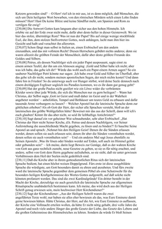 Ketzern geworden sind!‘ – O Herr! rief ich in mir aus, ist es denn möglich, daß Menschen, die
sich um Dein heiligstes Wort bewarben, von den römischen Mördern solch einen Lohn finden
müssen? Herr! Hast Du keine Blitze und keine Sündflut mehr, um Spanien und Rom zu
vertilgen für ewig?
[230,06] Die Antwort Gottes kam langsam aber sicher aus den hohen Himmeln. Ich
erlebte sie auf der Erde zwar nicht mehr, dafür aber desto heller in dieser Geisterwelt. Wo ist
hier das stolze, übermütige Rom? Was ist nun der Papst? Bis auf einige wenige stockblinde
Esel, die ihm, dem stolzen Stellvertreter Gottes, noch anhängen, lacht man ihm hier ins
Gesicht und haßt und verachtet ihn allerorten.
[230,07] Schon fängt man selbst in Italien an, einen Erzbischof um den andern
einzunähen, und das mit vollstem Recht! Diesen Herrschern gebührt nichts anderes; denn sie
waren allezeit die größten Feinde der Menschheit, dafür aber desto größere Freunde des
Goldes und Silbers.
[230,08] Petrus, als dessen Nachfolger sich ein jeder Papst ausposaunt, sagte einst zu
einem armen Teufel, der ihn um ein Almosen anging: ,Gold und Silber habe ich nicht; aber
was ich habe, das gebe ich dir!‘ Würde das wohl auch ein Papst einem Armen sagen? So ein
sauberer Nachfolger Petri könnte nur sagen: ,Ich habe zwar Gold und Silber im Überfluß, aber
das gebe ich dir nicht, sondern meinen apostolischen Segen, der mich nichts kostet! Und dann
fahre hin in Frieden! So du unterwegs auch vor Hunger stirbst, wird deine Seele dennoch nach
einem dreitägigen Fegfeuer sogleich ins Paradies kommen, wo es ihr dann gut genug geht!‘
[230,09] Hat der große Paulus nicht geeifert wie ein Löwe wider die verbrämten
Kleider sowie über jede Würde, die sich die Menschen nur zu gern beilegen? – Wann hat
Christus, der Selbst sagte ,Gott ist Geist und muß daher im Geist und in der Wahrheit
angebetet werden‘ – anbefohlen, Tempel und Bethäuser um teures Geld zu erbauen und dafür
tausende Arme verhungern zu lassen? – Welcher Apostel hat die lateinische Sprache denn zur
göttlichen erhoben? Als ob Gott der Herr, der sicher alle Sprachen versteht, bloß an der
lateinischen das größte Wohlgefallen hätte! Beweiset mir das aus der Schrift, dann will ich's
euch glauben! Könnt ihr das aber nicht, so seid ihr leibhaftige Antichristen!“
[230,10] Sagt darauf ein vor geheimer Wut schnaubender, sehr alter Erzbischof: „Hat
Christus der Herr nicht Seiner Kirche, d.h. Petrus und dessen Nachfolgern, vor Seiner
Auferstehung die ausschließende Macht gegeben, zu lösen und zu binden?! Er hauchte Seine
Apostel an und sprach: ,Nehmet hin den Heiligen Geist! Denen ihr die Sünden erlassen
werdet, denen sollen sie auch erlassen sein; denen ihr aber die Sünden vorenthalten werdet,
denen sollen sie auch vorenthalten sein!‘ – Und ein anderes Mal sagt Jesus ebenfalls zu
Seinen Aposteln: ,Was ihr lösen oder binden werdet auf Erden, soll auch im Himmel gelöst
oder gebunden sein!‘ – Ich meine, darin liegt Beweis zur Genüge, daß es der wahren Kirche
von Gott aus ganz rechtlich zusteht, neue Gesetze zu geben, so sie es für nötig erachtet, und
andere, selbst von Gott dem Herrn gegebene aufzuheben, so sie sieht, daß sie unter gewissen
Verhältnissen dem Heil der Seelen nicht gedeihlich sind.
[230,11] Daß die Kirche aber in ihrem gottesdienstlichen Ritus sich der lateinischen
Sprache bedient, hat einen höchst weisen Doppelgrund. Fürs erste ist diese ausgebildete
Sprache die würdigste, um Gott besonders damit zu ehren und anzubeten. Und fürs zweite
ward die lateinische Sprache gegenüber dem gemeinen Pöbel als eine Schutzwehr für die
besonders heiligen Kraftgeheimnisse des Wortes Gottes aufgestellt, auf daß solche nicht
könnten profaniert werden. Das sind die zwei Kardinalgründe! Ein dritter besteht in der
Macht der Kirche, derzufolge sie auch gesetzlich die lateinische Sprache zur allgemeinen
Ritualsprache unabänderlich bestimmen kann. Ich meine, das wird doch aus der Heiligen
Schrift genug erwiesen sein, mein hochweiser Herr Kirchendiener!“
[230,12] Sagt der Kirchendiener: „Aus der Heiligen Schrift waren die zwei
angeführten Texte wohl; nur haben sie alles eher bewiesen als das, was Eure Eminenz damit
gerne bewiesen hätten. Hätte Christus, der Herr, auf die Art, wie Eure Eminenz es auffassen,
der Kirche eine Vollmacht erteilen wollen, da hätte Er nicht nötig gehabt, drei volle Jahre die
Apostel und noch viele andere Jünger das große Gesetz der Liebe, das Gesetz des Lebens und
die großen Geheimnisse des Himmelreiches zu lehren. Sondern da würde Er bloß Seinen
 