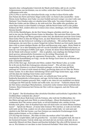Aposteln ohne vorhergehenden Unterricht die Macht erteilt haben, daß sie als von Ihm
Aufgenommene nun tun könnten, was sie wollen, wobei dem Vater im Himmel alles
vollkommen recht wäre.
[230,13] Wie es sich bei der römischen Kirche zeigt, ist eben in dieser Kirche außer
dem Namen des Herrn und Seiner Jünger nichts mehr von Seiner Lehre anzutreffen – keine
Demut, keine Sanftmut, kein Funke von einer Geduld und noch weniger von einer Liebe zum
Nächsten! Vom Glauben reden wir ohnehin keine Silbe mehr. Von einem Glauben an die
Macht des Goldes und des Silbers ja, der steht noch fest. Was müßte alles geschehen, um
einen Papst einmal zu dem Glauben zu bringen, daß das Reich Gottes nicht in den großen
Schätzen der Welt, sondern allein nur in denen eines reinen, demütigen, mit Liebe erfüllten
Herzens besteht!
[230,14] Die Machtbefugnis, die der Herr Seinen Jüngern scheinbar erteilt hat, war
und ist nur eine des Heiligen Geistes Gottes im Menschen. Wer nach dem Worte Gottes lebt,
durch das alle Dinge und Wesen gemacht worden sind, den überkommt auch der Geist Gottes.
Denn Gottes Wort ist eben der Heilige Geist, aus dem Mund Gottes in alle Menschenherzen
übergehend, die das Gotteswort werktätig in sich aufnehmen. – Mit solchem Besitz des
Gottesgeistes, der mein Herz zu einem Tempel der tiefsten Weisheit aus Gott macht, kann ich
dann wohl zu einem sündigen Bruder, der Reue und Besserung zeigt, sagen: ,Deine Sünde ist
dir vergeben!‘ Ist er aber hartnäckig und will von der Falschheit und Bosheit nicht lassen, so
kann der vom Gottesgeist Erfüllte auch sagen: ,Freund, bei deiner bösen Beharrlichkeit kann
dir die Sünde nicht erlassen werden!‘ – Aber zu glauben, man empfange den Heiligen Geist
durch gewisse sakramentliche Zeremonien wie die nichtige Wassertaufe, die
Backenstreichfirmung und gar die sogenannte Priesterweihe, – das hat nichts als eine
unerträgliche Kastenbildung zur Folge, von der der Heilige Geist ferner ist, als Himmel und
Erde voneinander abstehen.
[230,15] Der Herr sagt: ,Seid nicht eitel Hörer, sondern Täter Meiner Lehre, so werdet
ihr in ihr erst die Kraft des Gottesgeistes erkennen lernen!‘ – Wie soll aber solch ein
neugeweihter Alumnus je zu dieser Erkenntnis gelangen, so ihm das Lesen der Bibel
untersagt ist? Er kann so nicht einmal ein Hörer, geschweige denn erst ein Täter des Wortes
Gottes werden. So er aber dieser Anforderung Christi nicht Folge leisten kann, sage, woher
soll ihm dann der mächtige Geist Gottes zuteil werden?
[230,16] Meine liebe Eminenz! Denke nach, wie schlecht jene Texte auf die
heidnische Kastenkirche in Rom passen, und sage: Ich bin leider auch so ein beinfester
Heiligen-Geist-Usurpator gewesen! Herr, vergib es mir, denn ich war stockblind von allerlei
Lockungen der Welt und des Teufels und wußte nicht, was ich tat! – Vielleicht erbarmt Sich
der Herr deines armseligen Menschentums, wennschon sicher nimmer deiner kardinalischen
Eminenz. Denn Eminenzen hat Christus der Herr wohl nie eingesetzt, auch der Petrus und
Paulus nicht!“

231. Kapitel – Der Kirchendiener über christliche Gleichheit und kirchliche Ungleichheit. Der
Großdienstbare verdammt den „Ketzer“.
[231,01] Nach dieser Rede kratzt sich die Eminenz, aber nicht der Großdienstbare, bei
den Ohren und sagt nach einer Weile zu seinen Kollegen: „Dieser Kirchendiener ist ein ganz
verdammter Kerl! Bei meiner armen Seele, so ich kein Kardinal wäre, möchte ich ihm
beinahe recht geben. Aber als Kardinal kann man sich doch nicht von einem Mesner belehren
lassen!“ – Spricht der Mesner: „O meine liebe Eminenz! Wir sind hier, so wahr ein Gott lebt,
nicht mehr auf der Erde, sondern wie ich schon einmal erwähnt habe: wir sind samt und
sämtlich in der Welt der Geister, was Eure Eminenz aus mancherlei Erscheinungen leicht
hätten merken können, so Sie es hätten wollen.“
[231,02] Sagt die Eminenz: „Wie hätte ich denn das merken sollen? Ich müßte doch
etwas davon verspürt haben, daß ich gestorben bin – was doch vorausgehen muß, ehe man in
die Geisterwelt kommt. Und da würde man sich doch dort als ein Geist, nicht aber als ein
materieller Mensch mit Haut, Haaren und Knochen befinden! Das alles trifft bei keinem von
uns zu. Wie könnten wir uns dann in einer Geisterwelt befinden? Mein lieber, hochweiser
 