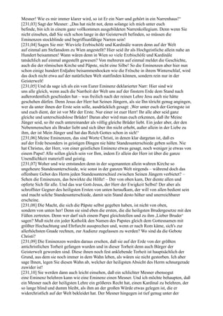 Mesner! Wie es mir immer klarer wird, so ist Er ein Narr und gehört in ein Narrenhaus!“
[231,03] Sagt der Mesner: „Das hat nicht not, denn solange ich mich unter euch
befinde, bin ich in einem ganz vollkommen ausgebildeten Narrenkollegium. Denn wenn Sie
nicht einsehen, daß Sie sich schon lange in der Geisterwelt befinden, so müssen die
Eminenzen stockblinde und begriffsunfähige Narren sein!
[231,04] Sagen Sie mir: Wieviele Erzbischöfe und Kardinäle waren denn auf der Welt
auf einmal am Stefansdom zu Wien angestellt? Hier seid ihr als Hochgeistliche allein nahe an
Hundert beisammen! Wann wären denn in Wien so viele Erzbischöfe und Kardinäle
tatsächlich auf einmal angestellt gewesen? Von mehreren auf einmal meldet die Geschichte,
auch die der römischen Kirche und Päpste, nicht eine Silbe! So die Eminenzen aber hier nun
schon einige hundert Erdjahre beisammenhocken wie die Frösche in ihrem Winterschlaf, wird
das doch nicht etwa auf der natürlichen Welt stattfinden können, sondern rein nur in der
Geisterwelt!
[231,05] Und da sage ich als ein von Eurer Eminenz deklarierter Narr: Hier sind wir
uns alle gleich, wenn auch die Narrheit der Welt uns auf der finstern Erde dem Stand nach
außerordentlich geschieden hat – was freilich nach der reinen Lehre Jesu auch nie hätte
geschehen dürfen. Denn Jesus der Herr hat Seinen Jüngern, als sie Ihn töricht genug angingen,
wer da unter ihnen der Erste sein solle, ausdrücklich gesagt: ,Wer unter euch der Geringste ist
und euch dient, der ist vor Mir der Erste. Nur einer ist euer Herr! Ihr alle aber seid ganz
gleiche und unterschiedslose Brüder! Daran aber wird man euch erkennen, daß ihr Meine
Jünger seid, so ihr euch untereinander als völlig gleiche Brüder liebt. Ein jeder aber, der den
Nebenmenschen als Bruder liebt und sich über ihn nicht erhebt, außer allein in der Liebe zu
ihm, der ist Mein Jünger und hat das Reich Gottes schon in sich!‘
[231,06] Meine Eminenzen, das sind Worte Christi, in denen klar dargetan ist, daß es
auf der Erde besonders in geistigen Dingen nie hätte Standesunterschiede geben sollen. Nie
hat Christus, der Herr, von einer geistlichen Eminenz etwas gesagt, noch weniger je etwas von
einem Papst! Alle sollen gleich sein vor Ihm, indem Er allein der Herr ist über die ganze
Unendlichkeit materiell und geistig.
[231,07] Woher und wie entstanden denn in der sogenannten allein wahren Kirche so
ungeheure Standesunterschiede, wie sonst in der ganzen Welt nirgends – während doch das
offenbare Gebot des Herrn jeden Standesunterschied zwischen Seinen Jüngern verbietet? –
Sehen die Eminenzen, das bewirkte die Hölle! – Der von oben kam, Der diente allen und
opferte Sich für alle. Und das war Gott-Jesus, der Herr der Ewigkeit Selbst! Der aber als
schroffster Gegner des heiligsten Ersten von unten heraufkam, der will von allen bedient sein
und macht solche Standesunterschiede, damit sein Stand desto höher und unerreichbarer
erscheine.
[231,08] Die Macht, die sich die Päpste selbst gegeben haben, ist nicht von oben,
sondern von unten her! Denn sie sind eben die ersten, die die heiligsten Brudergesetze mit den
Füßen zertreten. Denn wer darf sich einem Papst gleichstellen und zu ihm ,Lieber Bruder‘
sagen? Muß nicht ein jeder Katholik den Namen des Papstes gleich dem Gottesnamen mit
größter Hochachtung und Ehrfurcht aussprechen und, wenn er nach Rom käme, sich's zur
allerhöchsten Gnade rechnen, zur Audienz zugelassen zu werden? Wo sind da die Gebote
Christi?
[231,09] Die Eminenzen werden daraus ersehen, daß sie auf der Erde von der größten
antichristlichen Torheit gefangen wurden und in dieser Torheit denn auch Bürger der
Geisterwelt geworden sind. Diese ihnen noch fest anklebende Torheit ist hauptsächlich der
Grund, aus dem sie noch immer in dem Wahn leben, als wären sie nicht gestorben. Ich aber
sage Ihnen, legen Sie diesen Wahn ab, welcher der heiligsten Absicht des Herrn schnurgerade
zuwider ist!
[231,10] Sie werden dann auch leicht einsehen, daß ein schlichter Mesner ebensogut
eine Eminenz belehren kann wie eine Eminenz einen Mesner. Und ich möchte behaupten, daß
ein Mesner nach der heiligsten Lehre ein größeres Recht hat, einen Kardinal zu belehren, der
so lange blind und dumm bleibt, als ihm an der großen Würde etwas gelegen ist, die er
widerchristlich auf der Welt bekleidet hat. Der Mesner hingegen ist tief genug unter der
 