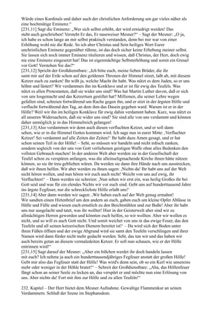 Würde eines Kardinals und daher auch der christlichen Anforderung um gar vieles näher als
eine hochmütige Eminenz.“
[231,11] Sagt die Eminenz: „Wer sich selbst erhöht, der wird erniedrigt werden! Das
steht auch geschrieben! Versteht Er das, Er naseweiser Mesner?“ – Sagt der Mesner: „O ja,
ich habe es schon lange an mir selbst praktisch verstanden, denn bei mir war von einer
Erhöhung wohl nie die Rede. So ich aber Christus und Sein heiliges Wort Eurer
unchristlichen Eminenz gegenüber rühme, ist das doch sicher keine Erhebung meiner selbst.
Sie lassen sich noch immer Eminenz titulieren und wissen, daß Christus, der Herr, doch ewig
nie eine Eminenz eingesetzt hat! Das ist eigenmächtige Selbsterhöhung und somit ein Greuel
vor Gott! Verstehen Sie das?“
[231,12] Spricht der Großdienstbare: „Ich bitte euch, meine lieben Brüder, die ihr
samt mir auf der Erde schon auf den goldenen Thronen der Himmel sitzet, laßt ab, mit diesem
Ketzer euch zu zanken! Ihr wißt ja, welche Macht ihr habt. Was nützt es dem Juden, so er uns
höhnt und lästert? Wir verdammen ihn im Konklave und er ist für ewig des Teufels. Was
nützt es allen Protestanten, daß sie wider uns sind? Was hat Martin Luther davon, daß er sich
von uns losgemacht und das Ketzertum gestiftet hat? Millionen, die seiner Lehre wegen
gefallen sind, schreien fortwährend um Rache gegen ihn, und er sitzt in der ärgsten Hölle und
verflucht fortwährend den Tag, an dem ihm das Dasein gegeben ward. Warum ist er in der
Hölle? Weil wir ihn im heiligen Konklave für ewig dahin verdammt haben. Kurz, was nützt es
all unseren Widersachern, daß sie wider uns sind? Sie sind alle von uns verdammt und können
daher unmöglich je in das Himmelreich gelangen!
[231,13] Also verdammen wir denn auch diesen verfluchten Ketzer, und er soll dann
sehen, wie er in die Himmel Gottes kommen wird. Ich sage nun in eurer Mitte: ,Verfluchter
Ketzer! Sei verdammt auf alle Zeiten der Zeiten!‘ Ihr habt dazu Amen gesagt, und er hat
schon seinen Teil in der Hölle! – Seht, so müssen wir handeln und nicht irdisch zanken,
sondern sogleich von der uns von Gott verliehenen geistigen Waffe ohne alles Bedenken den
vollsten Gebrauch machen! In der anderen Welt aber werden sie in der Gesellschaft der
Teufel schon zu verspüren anfangen, was die alleinseligmachende Kirche ihnen hätte nützen
können, so sie ihr treu geblieben wären. Da werden sie dann ihre Hände nach uns ausstrecken,
daß wir ihnen helfen. Wir aber werden zu ihnen sagen: ,Nichts da! Ihr habt uns auf der Welt
nicht hören wollen, und nun hören wir euch auch nicht! Weicht von uns auf ewig, ihr
Verfluchten!‘ – Dann werden sie schreien: ,Nun sehen wir erst ein, was heilig Großes ihr bei
Gott seid und was für ein elendes Nichts wir vor euch sind. Gebt uns auf hunderttausend Jahre
ins ärgste Fegfeuer, nur die schrecklichste Hölle erlaßt uns!‘
[231,14] Aber dann werden wir sagen: ,Wir haben euch auf der Welt genug ermahnt!
Wir sandten einen Hirtenbrief um den andern an euch, gaben euch um kleine Opfer Ablässe in
Hülle und Fülle und wiesen euch ernstlich zu den Beichtstühlen und zur Buße! Aber ihr habt
uns nur ausgelacht und tatet, was ihr wolltet! Hier in der Geisterwelt aber sind wir zu
allmächtigen Herren geworden und könnten euch helfen, so wir wollten. Aber wir wollen es
nicht, und so will es auch Gott nicht. Und somit weichet von uns in das ewige Feuer, das den
Teufeln und all seinen ketzerischen Dienern bereitet ist!‘ – Da wird sich der Boden unter
ihren Füßen öffnen und der ewige Abgrund wird sie samt den Teufeln verschlingen und ihrer
Namen wird dann fürder nicht mehr gedacht werden. Seht, das tun wir und das haben wir
auch bereits getan an diesem vermaledeiten Ketzer. Er soll nun schauen, wie er der Hölle
entrinnen wird!“
[231,15] Sagt darauf der Mesner: „Aber ein bißchen werdet ihr doch handeln lassen
mit euch? Ich nehme ja auch ein hunderttausendjähriges Fegfeuer anstatt der großen Hölle!
Gebt mir also das Fegfeuer statt der Hölle! Was wird's denn sein, ob so ein Kerl wie unsereins
mehr oder weniger in der Höhle bratet!“ – Schreit der Großdienstbare: „Aha, das Höllenfeuer
fängt schon an seiner Seele zu lecken an, das verspürt er und möchte nun eine Erlösung von
uns. Aber nichts da! Fort mit ihm zur Hölle und zu allen Teufeln!“

232. Kapitel – Der Herr bietet dem Mesner Aufnahme. Gewaltige Flammenkur an seinen
Verdammern. Schluß der Szene im Stephansdom.
 