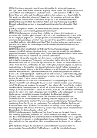[232,01] In diesem Augenblick trete Ich zum Mesner hin, der Mich sogleich erkennt,
und sage: „Mein lieber Bruder Johann! Es ist genug! Diesen ist nun alles gesagt worden durch
deinen Mund, aber sie blieben wie sie allezeit waren. – Daher komme du zu Mir in Mein
Reich! Diese aber sollen sich ihren Himmel und ihren Gott suchen, wie es ihnen beliebt. Zu
Mir werden sie schwerlich je kommen! Was sie aber dir vermeinten, sollen sie eine Weile
selbst genießen, auf daß sie an sich erfahren, wie gut sie es mit ihren Brüdern meinen.“
[232,02] Hier zeige Ich Mich diesen harten Pfaffen nach ihrer Vorstellung als der Herr
Himmels und der Erde und sage in einem geflissentlich ernsten Ton: „Kennet ihr Mich
nun?!!“
[232,03] Sie sagen alle bebend: „Ja, nun erkennen wir Dich erst, Du schrecklicher
Richter! Sei uns, Deinen Dienern, gnädig und barmherzig!!“
[232,04] Ich aber sage sehr ernst zu ihnen: „Habt ihr nie gelesen: Seid barmherzig, so
werdet auch ihr Barmherzigkeit erlangen! – Wie sah es mit eurer Barmherzigkeit aus? Habt
ihr die Hungrigen gespeist, die Durstigen getränkt, die Nackten bekleidet, die Gefangenen
erlöst und die Kleinmütigen getröstet? Nein, das habt ihr nie getan! Ihr wart allzeit weidlichst
wider Mich und tratet Meine Lehre mit Füßen! Weil ihr so hart und unverbesserlich seid, so
geschehe euch, was ihr aus eurer unbegrenzten Herzenshärte diesem Meinem wirklichen
Bruder gegeben habt!“
[232,05] Hier öffnet sich plötzlich der Boden der Kirche, Flammen schlagen empor
aus der weiten Kluft, mehrere dienstbare Geister erscheinen, die sogleich die harten Pfaffen
gegen die flammende Kluft hindrängen. Diese fangen dabei ein jämmerlichstes Geheul an und
bitten den Mesner Johann flehentlich um Erbarmen und Fürbitte.
[232,06] Der Mesner aber sagt: „Ihr habt doch immer von allen Menschen verlangt,
daß sie bei Strafe der ewigen Verdammnis glauben sollen, daß ihr allein die Schlüssel zum
Himmelreich und auch zur Hölle habt! Sperrt euch nun die Himmel auf und verschließet die
offene Pforte der Hölle, die Christus, der Herr von Ewigkeit, vor euch aufgetan hat, damit sie
euch aufnehme in ihren sanften, echt römisch-katholischen Schoß! Habt ihr mich doch erst
vor wenigen Minuten für ewig in die Hölle verdammt, wie soll denn nun ich für euch einen
Fürbitter bei Gott machen? Der Herr tue mit euch nach Seinem heiligsten Willen und nach
Seiner Liebe und Gerechtigkeit! – Ich bin euch um ein besseres Los sicher nicht neidig, aber
Besseres als vom Herrn sollt ihr von mir nimmer erwarten. Gott allein ist gut. Daher wendet
euch an ihn, denn Er allein kann euch helfen!“
[232,07] Nun heulen die schon stark zur flammenden Kluft hingedrängten Pfaffen:
„Lieber Johann! Bei Gott gibt es ja für die, so von Ihm verdammt wurden, keine Erbarmung
mehr! Wie könnten wir uns da an Ihn wenden?“ – Sagt Johann: „Ihr Narren! So ihr von Gott
dem Herrn keine Erbarmung erwartet, wo soll ich sie dann hernehmen, da ja doch das höchst
Wenige in mir nur aus Gott ist?“ – Heulen die Pfaffen: „Nein, bei Gott kann keine Erbarmung
jenseits des Grabes über eine Seele ausgegossen werden! Die Liebe Gottes dauert nur bis zum
Grabe, nachher nimmt Seine strengste Gerechtigkeit den Platz der Liebe ein!“
[232,08] Sagt Johann: „Ihr dummen Narren! Hat denn Gott der Herr zwei Herzen –
ein kleines voll der höchsten Liebe und Erbarmung und dann ein großes voll Zorn und
gerechter, unerbittlichster Strafgier? Wie kann Gott, das urvollkommenste Wesen der Wesen,
aus ein und demselben Herzen nie versöhnbaren Zorn und zugleich höchste Sanftmut und
Liebe ausfließen lassen! Wie kann Gott einen Geist nur so lange lieben, als er im sündigen
Fleische gefangen lebt; nachher aber ihn ewig hassen wegen einiger Fehler, zu denen ihn sein
Fleisch als die Freiheitsprobenatur verleitet hat!
[232,09] Ich aber sage euch: Der Herr und Gott Jesus Christus von Ewigkeit, den wir
hier leibhaftig gegenwärtig erschauen, ist – zeitlich und noch mehr ewig – die reinste Liebe
und die höchste Erbarmung! Nur euer römisch-katholischer Dreipersonen-Gott ist so gesinnt,
wie ihr es seid: bei dem gibt es wie bei euch keine Gnade und Erbarmung. – Wohl mir und
allen, daß solch ein Gott nirgends als allein in euren bösen und überharten Herzen zu Hause
ist!“
[232,10] Hierauf drängen die dienstbaren Geister die Pfaffen wieder etwas näher zu
der stets stärker flammenden Kluft. Und Ich lasse es zu, daß die sich sträubenden und
 