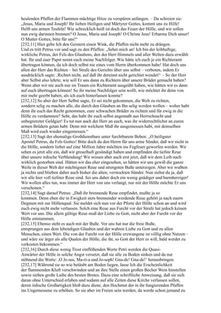 heulenden Pfaffen der Flammen mächtige Hitze zu verspüren anfangen. – Da schreien sie:
„Jesus, Maria und Joseph! Ihr lieben Heiligen und Märtyrer Gottes, kommt uns zu Hilfe!
Helft uns armen Teufeln! Wie schrecklich heiß ist doch das Feuer der Hölle, und wir sollen
nun ewig darinnen brennen? O Jesus, Maria und Joseph! O Christe Jesu! Erbarme Dich unser!
O Mutter Gottes, bitte für uns!“
[232,11] Hier gebe Ich den Geistern einen Wink, die Pfaffen nicht mehr zu drängen.
Und es tritt Petrus vor und sagt zu den Pfaffen: „Sehet mich an! Ich bin der leibhaftige,
wirkliche Petrus, der Fels des Glaubens, den der Herr Himmels und aller Welten dazu erwählt
hat. Ihr und euer Papst nennt euch meine Nachfolger. Wie hätte ich euch je ein Richteramt
übertragen können, da ich doch selbst nie eines vom Herrn überkommen habe! Hat doch uns
allen der Herr das Richten – bei Strafe des Gerichts über uns selbst – verboten, indem Er
ausdrücklich sagte: ,Richtet nicht, auf daß ihr dereinst nicht gerichtet wendet!‘ – So der Herr
aber Selbst also lehrte, wie soll Er uns dann zu Richtern über unsere Brüder gemacht haben?
Wenn aber wir nie auch nur im Traum ein Richteramt ausgeübt haben, wie hätten wir es dann
auf euch übertragen können! So ihr meine Nachfolger sein wollt, wie möchtet ihr denn von
mir mehr geerbt haben, als ich euch hinterlassen konnte?
[232,12] So aber der Herr Selbst sagte, Er sei nicht gekommen, die Welt zu richten,
sondern selig zu machen alle, die durch den Glauben an Ihn selig werden wollen – woher habt
denn ihr euch das Recht genommen, eure schwachen Brüder zu richten und für ewig in die
Hölle zu verdammen? Seht, das habt ihr euch selbst angemaßt aus Herrschsucht und
unbegrenzter Geldgier! Es tut nun auch der Herr an euch, was ihr widerrechtlichst an euren
armen Brüdern getan habt. Denn mit welchem Maß ihr ausgemessen habt, mit demselben
Maß wird euch wieder eingemessen.“
[232,13] Sagt der ehemalige Großdienstbare unter furchtbarem Beben: „O heiligster
Apostel Petrus, du Fels Gottes! Bitte doch du den Herrn für uns arme Sünder, daß wir nicht in
die Hölle, sondern lieber auf eine Million Jahre möchten ins Fegfeuer geworfen werden. Wir
sehen es jetzt alle ein, daß wir greuelhaft gesündigt haben und empfinden die tiefste Reue
über unsere irdische Verblendung! Wir wissen aber auch erst jetzt, daß wir dem Leib nach
wirklich gestorben sind. Hätten wir das eher eingesehen, so hätten wir uns gewiß die ganze
Weile in dieser Welt der mächtigsten Reue und strengsten Buße unterzogen. Aber wir wußten
ja nichts und blieben daher auch bisher die alten, verstockten Sünder. Nun siehst du ja, daß
wir alle hier voll tiefster Reue sind. Sei uns daher doch ein wenig gnädiger und barmherziger!
Wir wollen alles tun, was immer der Herr von uns verlangt, nur mit der Hölle möchte Er uns
verschonen.“
[232,14] Sagt darauf Petrus: „Daß ihr brennende Reue empfindet, mußte ja so
kommen. Denn eben die in Ewigkeit stets brennender werdende Reue gehört ja nach euern
Dogmen mit zur Höllenqual. Sie meldet sich nun vor der Pforte der Hölle schon an und wird
euch ewig nicht mehr verlassen. Solch eine Reue aus Furcht vor der Strafe hat jedoch keinen
Wert vor uns. Die allein gültige Reue muß der Liebe zu Gott, nicht aber der Furcht vor der
Hölle entstammen.
[232,15] Ebenso steht es auch mit der Buße. Vor uns hat nur die freie Buße,
entsprungen aus dem lebendigen Glauben und der wahren Liebe zu Gott und zu allen
Menschen, einen Wert. Die von der Furcht vor der Hölle erzwungene ist völlig ohne Nutzen –
und wäre sie ärger als alle Qualen der Hölle, die ihr, so Gott der Herr es will, bald werdet zu
verkosten bekommen.“
[232,16] Durch diese wenig Trost einflößenden Worte Petri werden die Quasi-
Anwärter der Hölle in solche Angst versetzt, daß sie alle zu Boden sinken und da nur
stöhnend die Worte: ,O Je-sus, Ma-ri-a und Jo-seph! Gna-de! Gna-de!‘ herausbringen.
[232,17] Während sie so wie betäubt am Boden liegen, lasse Ich die Erscheinlichkeit
der flammenden Kluft verschwinden und an ihre Stelle einen großen Becher Wein hinstellen
sowie sieben große Laibe des besten Brotes. Dazu eine schriftliche Anweisung, daß sie sich
daran ohne Unterschied erlaben und sodann auf alle Zeiten diese Kirche verlassen sollen,
deren irdische Großartigkeit bloß dazu diene, den Hochmut der in ihr fungierenden Pfaffen
ins Ungemessene zu erhöhen. So sie aber im Freien sein werden, da werde schon jemand zu
 