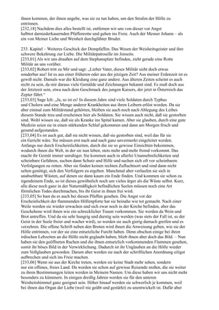 ihnen kommen, der ihnen angebe, was sie zu tun haben, um den Strafen der Hölle zu
entrinnen.
[232,18] Nachdem dies alles bestellt ist, entfernen wir uns von dieser vor Angst
halbtot darniederkauernden Pfaffenrotte und gehen ins Freie. Auch der Mesner Johann – als
ein von Meiner Liebe und Weisheit durchglühter Bruder.

233. Kapitel – Weiteres Geschick der Dompfaffen. Das Wesen der Weisheitsgeister und ihre
schwere Bekehrung zur Liebe. Die Militärpatrouille im Jenseits.
[233,01] Als wir uns draußen auf dem Stephansplatz befinden, zieht gerade eine Rotte
Militär an uns vorüber.
[233,02] Robert tritt zu Mir und sagt: „Lieber Vater, dieses Militär sieht doch etwas
sonderbar aus! Ist es aus einer früheren oder aus der jetzigen Zeit? Aus meiner Erdenzeit ist es
gewiß nicht. Damals war die Kleidung eine ganz andere. Aus älteren Zeiten scheint es auch
nicht zu sein, da mir daraus viele Gemälde und Zeichnungen bekannt sind. Es muß doch aus
der Jetztzeit sein, etwa nach dem Geschmack des jungen Kaisers, der jetzt in Österreich das
Zepter führt.“
[233,03] Sage Ich: „Ja, so ist es! In diesem Jahre sind viele Soldaten durch Typhus
und Cholera und eine Menge anderer Krankheiten aus ihren Leibern erlöst worden. Da sie
aber einmal zum Militärstand gehörten, bleiben sie auch noch nach Ablegung des Leibes
diesem Stande treu und erscheinen hier als Soldaten. Sie wissen auch nicht, daß sie gestorben
sind. Wohl wissen sie, daß sie als Kranke ins Spital kamen. Aber sie glauben, durch eine gute
Medizin seien sie in einen stärkenden Schlaf gekommen und dann am Morgen frisch und
gesund aufgestanden.
[233,04] Es ist auch gut, daß sie nicht wissen, daß sie gestorben sind, weil das für sie
ein Gericht wäre. Sie müssen erst nach und nach ganz unvermerkt eingeleitet werden.
Anfangs nur durch Erscheinlichkeiten, durch die sie so gewisse Einsichten bekommen,
wodurch ihnen die Welt, in der sie nun leben, stets mehr und mehr fremd vorkommt. Das
macht ihr Gemüt immer unruhiger. Sie kommen auch in allerlei Unannehmlichkeiten und
scheinbare Gefahren, suchen dann Schutz und Hilfe und suchen sich oft vor scheinbaren
Verfolgungen zu retten. Aber sie finden keinen rechten Zufluchtsort und sind dann nicht
selten genötigt, sich den Verfolgern zu ergeben. Manchmal aber verlaufen sie sich in
unabsehbare Wüsten, auf denen sie dann kaum ein Ende finden. Und kommen sie schon zu
irgendeinem Ende, so ist dieses gewöhnlich noch um vieles ärger als die Wüste selbst. Kurz,
alle diese noch ganz in der Naturmäßigkeit befindlichen Seelen müssen noch eine Art
förmlichen Todes durchmachen, bis ihr Geist in ihnen frei wird.
[233,05] So hast du es auch bei diesen Pfaffen gesehen. Die Angst vor der
Erscheinlichkeit der flammenden Höllenpforte hat sie beinahe wie tot gemacht. Nach einer
Weile werden sie wieder erwachen und sich zwar noch in der Kirche befinden, aber das
Geschehene wird ihnen wie ein schrecklicher Traum vorkommen. Sie werden da Wein und
Brot antreffen. Und da sie sehr hungrig und durstig sein werden (was stets der Fall ist, so der
Geist in der Seele freier und wacher wird), so werden sie auch gierig darnach greifen und es
verzehren. Die offene Schrift neben den Broten wird ihnen die Anweisung geben, wie sie der
Hölle entrinnen, vor der sie eine entsetzliche Furcht haben. Denn obschon einige bei ihren
irdischen Lebzeiten an die Hölle nicht geglaubt haben, blieb ihnen aber doch das Bild. – Nun
haben sie den geöffneten Rachen und die ihnen entsetzlich vorkommenden Flammen gesehen,
somit ihr böses Bild in der Verwirklichung. Dadurch ist ihr Unglauben an die Hölle wieder
zum Vollglauben geworden. Darum aber werden sie nach der schriftlichen Anordnung eiligst
aufbrechen und sich ins Freie machen.
[233,06] Wenn sie aus der Kirche treten, werden sie keine Stadt mehr sehen, sondern
nur ein offenes, freies Land. Da werden sie schon auf gewisse Reisende stoßen, die sie weiter
zu ihren Bestimmungen leiten werden in Meinem Namen. Um diese haben wir uns nicht mehr
besonders zu kümmern. In einigen dreißig Jahren werden sie für den unteren
Weisheitshimmel ganz geeignet sein. Höher hinauf werden sie schwerlich je kommen, weil
bei ihnen das Organ der Liebe (weil nie geübt und gestärkt) zu unentwickelt ist. Dafür aber
 