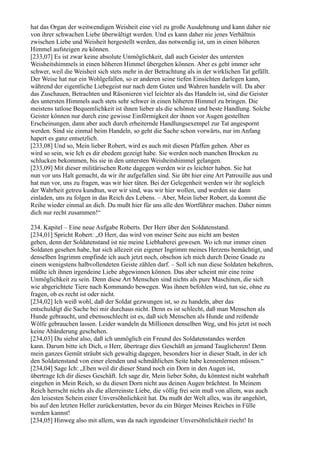 hat das Organ der weitwendigen Weisheit eine viel zu große Ausdehnung und kann daher nie
von ihrer schwachen Liebe überwältigt werden. Und es kann daher nie jenes Verhältnis
zwischen Liebe und Weisheit hergestellt werden, das notwendig ist, um in einen höheren
Himmel aufsteigen zu können.
[233,07] Es ist zwar keine absolute Unmöglichkeit, daß auch Geister des untersten
Weisheitshimmels in einen höheren Himmel übergehen können. Aber es geht immer sehr
schwer, weil die Weisheit sich stets mehr in der Betrachtung als in der wirklichen Tat gefällt.
Der Weise hat nur ein Wohlgefallen, so er anderen seine tiefen Einsichten darlegen kann,
während der eigentliche Liebegeist nur nach dem Guten und Wahren handeln will. Da aber
das Zuschauen, Betrachten und Räsonieren viel leichter als das Handeln ist, sind die Geister
des untersten Himmels auch stets sehr schwer in einen höheren Himmel zu bringen. Die
meistens tatlose Bequemlichkeit ist ihnen lieber als die schönste und beste Handlung. Solche
Geister können nur durch eine gewisse Einförmigkeit der ihnen vor Augen gestellten
Erscheinungen, dann aber auch durch erheiternde Handlungsexempel zur Tat angespornt
werden. Sind sie einmal beim Handeln, so geht die Sache schon vorwärts, nur im Anfang
hapert es ganz entsetzlich.
[233,08] Und so, Mein lieber Robert, wird es auch mit diesen Pfaffen gehen. Aber es
wird so sein, wie Ich es dir ehedem gezeigt habe. Sie werden noch manchen Brocken zu
schlucken bekommen, bis sie in den untersten Weisheitshimmel gelangen.
[233,09] Mit dieser militärischen Rotte dagegen werden wir es leichter haben. Sie hat
nun vor uns Halt gemacht, da wir ihr aufgefallen sind. Sie übt hier eine Art Patrouille aus und
hat nun vor, uns zu fragen, was wir hier täten. Bei der Gelegenheit werden wir ihr sogleich
der Wahrheit getreu kundtun, wer wir sind, was wir hier wollen, und werden sie dann
einladen, uns zu folgen in das Reich des Lebens. – Aber, Mein lieber Robert, da kommt die
Reihe wieder einmal an dich. Du mußt hier für uns alle den Wortführer machen. Daher nimm
dich nur recht zusammen!“

234. Kapitel – Eine neue Aufgabe Roberts. Der Herr über den Soldatenstand.
[234,01] Spricht Robert: „O Herr, das wird von meiner Seite aus nicht am besten
gehen, denn der Soldatenstand ist nie meine Liebhaberei gewesen. Wo ich nur immer einen
Soldaten gesehen habe, hat sich allezeit ein eigener Ingrimm meines Herzens bemächtigt, und
denselben Ingrimm empfinde ich auch jetzt noch, obschon ich mich durch Deine Gnade zu
einem wenigstens halbvollendeten Geiste zählen darf. – Soll ich nun diese Soldaten bekehren,
müßte ich ihnen irgendeine Liebe abgewinnen können. Das aber scheint mir eine reine
Unmöglichkeit zu sein. Denn diese Art Menschen sind nichts als pure Maschinen, die sich
wie abgerichtete Tiere nach Kommando bewegen. Was ihnen befohlen wird, tun sie, ohne zu
fragen, ob es recht ist oder nicht.
[234,02] Ich weiß wohl, daß der Soldat gezwungen ist, so zu handeln, aber das
entschuldigt die Sache bei mir durchaus nicht. Denn es ist schlecht, daß man Menschen als
Hunde gebraucht, und ebensoschlecht ist es, daß sich Menschen als Hunde und reißende
Wölfe gebrauchen lassen. Leider wandeln da Millionen denselben Weg, und bis jetzt ist noch
keine Abänderung geschehen.
[234,03] Du siehst also, daß ich unmöglich ein Freund des Soldatenstandes werden
kann. Darum bitte ich Dich, o Herr, übertrage dies Geschäft an jemand Tauglicheren! Denn
mein ganzes Gemüt sträubt sich gewaltig dagegen, besonders hier in dieser Stadt, in der ich
den Soldatenstand von einer elenden und schmählichen Seite habe kennenlernen müssen.“
[234,04] Sage Ich: „Eben weil dir dieser Stand noch ein Dorn in den Augen ist,
übertrage Ich dir dieses Geschäft. Ich sage dir, Mein lieber Sohn, du könntest nicht wahrhaft
eingehen in Mein Reich, so du diesen Dorn nicht aus deinen Augen brächtest. In Meinem
Reich herrscht nichts als die allerreinste Liebe, die völlig frei sein muß von allem, was auch
den leisesten Schein einer Unversöhnlichkeit hat. Du mußt der Welt alles, was ihr angehört,
bis auf den letzten Heller zurückerstatten, bevor du ein Bürger Meines Reiches in Fülle
werden kannst!
[234,05] Hinweg also mit allem, was da nach irgendeiner Unversöhnlichkeit riecht! In
 