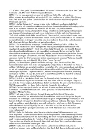 155. Kapitel – Das große Pyramidendenkmal. Licht- und Lebensworte des Herrn über Geist,
Seele und Leib. Die wahre Auferstehung des Fleisches.
[155,01] In ein paar Augenblicken sind wir an Ort und Stelle. Die vielen anderen
Gäste, von den Aposteln geführt, wie auch die Urväter machen uns in größter Ehrerbietung
Platz. Wir treten dem großen Denkmal näher, das ähnlich aussieht wie eine der größten
Pyramiden Ägyptens.
[155,02] Auf der Spitze der Pyramide ist eine große Goldkugel angebracht. Jede Stufe
der Pyramide ist mit einem breiten Goldreif umfangen, in dem allerlei Inschriften eingegraben
sind. In die Pyramide führt von der Nordseite her nur eine Türe, durch die man
ordnungsmäßig ins Innere gelangen kann. Einige Ellen hinter dem Eingang sind nach rechts
und links zwei Seitengänge, und noch etwas tiefer hinten befindet sich eine Treppe in die
Tiefe hinab und eine in die Höhe hinaufführend. Obschon die Pyramide äußerlich von lauter
undurchsichtigen, schweren Steinen erbaut zu sein scheint, durch die kein Licht ins Innere des
riesigen Denkmals zu dringen vermöchte, sind aber im Innern dennoch die vielen Räume so
hell erleuchtet, daß man darin alles gut wahrnehmen kann.
[155,03] Der schon überaus neugierige Franziskaner Cyprian fragt Mich: „O Herr, Du
bester Vater, was hat wohl dieses zu sagen? So eine ungeheure Pyramide muß auch eine
ungeheure Bedeutung haben!“ – Rede Ich: „Mein lieber Freund, habe nur Geduld, denn so
einen Baum haut kein Holzknecht mit einem Hieb auseinander! Es hat wohl auf der Erde
einen heidnischen König namens Alexander gegeben, der den berühmten gordischen Knoten
mit einem mächtigen Schwerthiebe entwirrte. Aber auf diese Weise werden hier im Reiche
der reinen Geister die Wirrknoten nicht gelöst, sondern nur mit gerechter Weile und Geduld!
Daher also ein wenig mehr Geduld, Mein lieber Freund Cyprian!“
[155,04] Der Franziskaner gibt sich zufrieden und sagt: „Herr, Du bester Vater, Du
hast vollkommen recht! Hier ist die unvergängliche Ewigkeit und in ihr dürften wir Weile in
größter Fülle haben, um uns alle Einsicht zu verschaffen. Was bliebe uns am Ende auch übrig,
so wir mit einem Schlage in alle himmlische Weisheit hineinfielen? Nichts als bald darauf
eine ewige Langweile!“ – Spricht der Graf: „Freund, du fängst schon wieder an, ein wenig
satirisch zu werden! Ich sage dir, nimm dich in acht! Denn der Ort, wo du stehst, ist heilig!
Daher laß endlich ab von solchen Witzeleien!“
[155,05] Rede Ich: „Nur keinen Streit hier! Du, Bruder Ludwig, hast zwar recht, aber
des Cyprian Bemerkung hat auch etwas für sich. Wir haben hier viel wichtigere Dinge vor
uns. Geh du, Freund Cyprian, lieber hin zu Robert und beheiße ihn samt seiner Gemahlin zu
Mir! Denn er muß hier bei dieser Gelegenheit die Hauptrolle übernehmen.“
[155,06] Cyprian verneigt sich tiefst vor Mir und richtet schnell den Auftrag an
Robert aus. – Robert kommt auch samt Helena gleich zu Mir und bittet Mich um die
Kundgabe Meines Willens.
[155,07] Ich sage zu ihm: „Liebster Freund, Bruder und Sohn Robert! Siehe, dies
Museum ist ebenfalls ein wesentlicher Teil deines Hauses, und Ich will ihn gerade dir ganz
besonders ans Herz legen. Du hast bisher schon viel getan und große Dinge vollbracht, so daß
Ich mit dir hoch zufrieden bin. Dein Geist ist in der schönsten Ordnung. Aber deine Seele hat
noch hie und da zu wenig Festigkeit, was auch nicht anders sein kann, weil die Verwesung
deinen Leib noch nicht völlig aufgelöst hat. – Aber hier ist der Ort, wo du zur vollen
Festigkeit deiner Seele gelangen kannst und auch wirst. Aber es ist dazu so manches sehr
wohl zu beachten!
[155,08] Siehe, der Leib eines jeden Menschen ist ein wahres Millionengemenge von
allen möglichen Leidenschaften der Hölle, die in eine gerichtete Form zusammengefaßt sind.
Du hast doch einmal etwas von der Auferstehung der Toten wie der Lebendigen gehört, wie
auch von einer Auferstehung des Fleisches. Nicht minder von einem sogenannten Jüngsten
Tage, an dem von Mir alle, die in den Gräbern sind, nach ihren Werken auferweckt werden,
entweder zum Leben oder zum ewigen Tode.
[155,09] Siehe, hier ist der Ort, wo Ich dir diese Geheimnisse eröffnen muß, und das
nach deiner eigenen Natur und Beschaffenheit. Und durch dich dann erst allen, die mit dir der
 