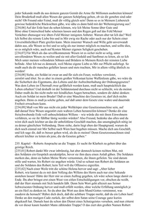 jeder Sekunde mußt du aus deinem ganzen Gemüt die Arme für Millionen ausbreiten können!
Dein Bruderkuß muß allen Wesen der ganzen Schöpfung gelten, ob sie dir genehm sind oder
nicht! Ob Freund oder Feind, muß dir völlig gleich sein! Denn so es in Meinem Liebereich
gewisse bedenkliche Rücksichten gäbe, wie sähe es dann bald mit der Weltenregierung aus?
[234,06] Auf der Erde hast du sehen können, wie Ich Meine Sonne über Gute und
Böse ohne Unterschied habe scheinen lassen und den Regen goß auf das Feld Meiner
Verächter ebensogut wie übers Feld Meiner innigsten Anbeter. Warum aber tat Ich das? Weil
Ich Selbst die reinste Liebe bin und in Mir ewig nie Rache oder auch nur der Schein einer
Unversöhnlichkeit Platz greifen kann. Mein innerster Wunsch und Wille geht unverwandt
dahin aus, alle Wesen so frei und so selig als nur immer möglich zu machen, und sollte dies,
so es möglich wäre, auch auf Kosten Meiner eigenen Seligkeit geschehen.
[234,07] Für Mich als das urvollkommenste Wesen ist es sicher nicht so selig, unter
unvollendeten Wesen zu weilen und sie mit aller Geduld und Sanftmut zu leiten, als so Ich
Mich unter meinen vollendeten Söhnen und Brüdern in Meinem Reich der reinsten Liebe
befinde. Aber Ich tue es dennoch, weil Meine eigene Liebe es Mir zur Pflicht auferlegt. So
mußt auch du dir manches gefallen lassen und stets trachten, Mir in allem völlig ähnlich zu
werden!
[234,08] Siehe, ein Soldat ist zwar an und für sich ein Feuer, welches verwüstet,
zerstört und tötet. So es aber in einem großen Volksstaat keine Waffenleute gäbe, wo wäre da
die Sicherheit des Eigentums, des Lebens und der Aufrechterhaltung der Ordnungsgesetze?
Was dem Leben im Übermaß zwar gefährlich werden kann, muß auch hauptsächlich das
Leben erhalten! Und deshalb ist der Soldatenstand durchaus nicht so schlecht, wie du meinst.
Daher mußt du ihn nicht mehr mit feindlichen Augen betrachten, sondern dir dabei denken:
Auch ein Soldat ist mein Bruder! Daß er eine Maschine des Gesetzes ist, darf dich nichts
angehen. Denn es muß ja solche geben, auf daß unter dem Gesetz eine wahre und dauernde
Freiheit erwachsen kann.
[234,09] Muß von Mir aus nicht ein jeder Weltkörper eine Gesetzesmaschine sein, auf
daß darauf freie Wesen ungestört zum wahren Leben heranreifen können? Denke dir eine
freischwebende Erde voll unbeschränkten Willens – wie würde die mit ihren Einwohnern
verfahren, so sie ihr fühlbar lästig werden würden? Also Freund, bedenke das alles und du
wirst dich auch leichter an das dir anbefohlene Geschäft machen, das unumgänglich nötig ist
zu deiner gänzlichen Vollendung. Denn siehe, darin liegt eben der Hauptgrund, warum du
dich noch einmal mit Mir Selbst nach Wien hast begeben müssen. Mache dich ans Geschäft,
und Ich sage dir, daß es besser gehen wird, als du es meinst! Denn Gesetzesmaschinen sind
allezeit leichter zu leiten als jene, die da Gesetze geben.“

235. Kapitel – Roberts Ansprache an die Truppe. Er sucht ihr Klarheit zu geben über das
geistige Reich.
[235,01] Robert dankt Mir zwar inbrünstig, hat aber dennoch keinen rechten Mut, mit
den Soldaten ein Gespräch anzuknüpfen, bevor sie ihm dazu einen Anlaß gäben. Die Soldaten
merken das, denn sie haben Meine Worte vernommen, die ihnen gefielen. Sie sind darum
stille und warten, bis Robert sie angehen würde. Und so schaut nun Robert die Soldaten an
und die Soldaten den Robert; kein Teil will die Offensive ergreifen.
[235,02] Nach einer Weile tritt die schöne Helena hervor und sagt: „Aber lieber
Robert, wie kannst du es mit dem Vollzug des Willens des Herrn auch nur eine Sekunde
anstehen lassen! Hätte der Herr mir so einen Auftrag gegeben, ich wäre schon lange damit zu
Ende. Du aber bringst erst einen Wust von eitlen Entschuldigungen vor, obschon du weißt,
daß der Herr niemals mit Sich handeln läßt. Denn Sein Wort geht allezeit aus Seiner
liebweisesten Ordnung hervor und muß erfüllt werden, ohne welche Erfüllung unmöglich je
an ein Heil zu denken ist. So du aber das Wort aus dem Mund Gottes vernimmst, was
zauderst du hernach? Rühre dich doch, daß die achtbare Truppe merkt, daß du ein Leben hast!
Denke an den mutigen Cado zurück, der selbst dem Satan seine Courage ganz kurios
abgekauft hat. Damals hast du schon den Dienst eines Schutzgeistes versehen, und nun zitterst
du vor dieser kaum hundert Mann zählenden Truppe! O das ziert den großen Namen Robert
 