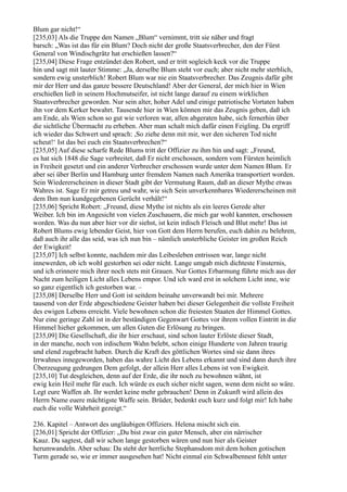 Blum gar nicht!“
[235,03] Als die Truppe den Namen „Blum“ vernimmt, tritt sie näher und fragt
barsch: „Was ist das für ein Blum? Doch nicht der große Staatsverbrecher, den der Fürst
General von Windischgrätz hat erschießen lassen?“
[235,04] Diese Frage entzündet den Robert, und er tritt sogleich keck vor die Truppe
hin und sagt mit lauter Stimme: „Ja, derselbe Blum steht vor euch; aber nicht mehr sterblich,
sondern ewig unsterblich! Robert Blum war nie ein Staatsverbrecher. Das Zeugnis dafür gibt
mir der Herr und das ganze bessere Deutschland! Aber der General, der mich hier in Wien
erschießen ließ in seinem Hochmutseifer, ist nicht lange darauf zu einem wirklichen
Staatsverbrecher geworden. Nur sein alter, hoher Adel und einige patriotische Vortaten haben
ihn vor dem Kerker bewahrt. Tausende hier in Wien können mir das Zeugnis geben, daß ich
am Ende, als Wien schon so gut wie verloren war, allen abgeraten habe, sich fernerhin über
die sichtliche Übermacht zu erheben. Aber man schalt mich dafür einen Feigling. Da ergriff
ich wieder das Schwert und sprach: ,So ziehe denn mit mir, wer den sicheren Tod nicht
scheut!‘ Ist das bei euch ein Staatsverbrechen?“
[235,05] Auf diese scharfe Rede Blums tritt der Offizier zu ihm hin und sagt: „Freund,
es hat sich 1848 die Sage verbreitet, daß Er nicht erschossen, sondern vom Fürsten heimlich
in Freiheit gesetzt und ein anderer Verbrecher erschossen wurde unter dem Namen Blum. Er
aber sei über Berlin und Hamburg unter fremdem Namen nach Amerika transportiert worden.
Sein Wiedererscheinen in dieser Stadt gibt der Vermutung Raum, daß an dieser Mythe etwas
Wahres ist. Sage Er mir getreu und wahr, wie sich Sein unverkennbares Wiedererscheinen mit
dem Ihm nun kundgegebenen Gerücht verhält!“
[235,06] Spricht Robert: „Freund, diese Mythe ist nichts als ein leeres Gerede alter
Weiber. Ich bin im Angesicht von vielen Zuschauern, die mich gar wohl kannten, erschossen
worden. Was du nun aber hier vor dir siehst, ist kein irdisch Fleisch und Blut mehr! Das ist
Robert Blums ewig lebender Geist, hier von Gott dem Herrn berufen, euch dahin zu belehren,
daß auch ihr alle das seid, was ich nun bin – nämlich unsterbliche Geister im großen Reich
der Ewigkeit!
[235,07] Ich selbst konnte, nachdem mir das Leibesleben entrissen war, lange nicht
innewerden, ob ich wohl gestorben sei oder nicht. Lange umgab mich dichteste Finsternis,
und ich erinnere mich ihrer noch stets mit Grauen. Nur Gottes Erbarmung führte mich aus der
Nacht zum heiligen Licht alles Lebens empor. Und ich ward erst in solchem Licht inne, wie
so ganz eigentlich ich gestorben war. –
[235,08] Derselbe Herr und Gott ist seitdem beinahe unverwandt bei mir. Mehrere
tausend von der Erde abgeschiedene Geister haben bei dieser Gelegenheit die vollste Freiheit
des ewigen Lebens erreicht. Viele bewohnen schon die freiesten Staaten der Himmel Gottes.
Nur eine geringe Zahl ist in der beständigen Gegenwart Gottes vor ihrem vollen Eintritt in die
Himmel hieher gekommen, um allen Guten die Erlösung zu bringen.
[235,09] Die Gesellschaft, die ihr hier erschaut, sind schon lauter Erlöste dieser Stadt,
in der manche, noch von irdischem Wahn belebt, schon einige Hunderte von Jahren traurig
und elend zugebracht haben. Durch die Kraft des göttlichen Wortes sind sie dann ihres
Irrwahnes innegeworden, haben das wahre Licht des Lebens erkannt und sind dann durch ihre
Überzeugung gedrungen Dem gefolgt, der allein Herr alles Lebens ist von Ewigkeit.
[235,10] Tut desgleichen, denn auf der Erde, die ihr noch zu bewohnen wähnt, ist
ewig kein Heil mehr für euch. Ich würde es euch sicher nicht sagen, wenn dem nicht so wäre.
Legt eure Waffen ab. Ihr werdet keine mehr gebrauchen! Denn in Zukunft wird allein des
Herrn Name euere mächtigste Waffe sein. Brüder, bedenkt euch kurz und folgt mir! Ich habe
euch die volle Wahrheit gezeigt.“

236. Kapitel – Antwort des ungläubigen Offiziers. Helena mischt sich ein.
[236,01] Spricht der Offizier: „Du bist zwar ein guter Mensch, aber ein närrischer
Kauz. Du sagtest, daß wir schon lange gestorben wären und nun hier als Geister
herumwandeln. Aber schau: Da steht der herrliche Stephansdom mit dem hohen gotischen
Turm gerade so, wie er immer ausgesehen hat! Nicht einmal ein Schwalbennest fehlt unter
 