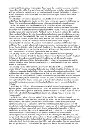 seinen vielen Gesimsen und Verzierungen. Rings herum die von alters her nur zu bekannten
Häuser. Das alles müßte denn auch Seele und Geist haben und gestorben sein und auf der
Welt gar nicht mehr vorhanden sein, um hier in deiner Geisterwelt fortbestehen zu können! –
Schau, für so dumm mußt du uns doch nicht halten und verlangen, daß man dir so etwas
glauben könnte.
[236,02] Ebenso schwärmtest du auch von Gott, daß Er sich hier unter euch befinde
und in Wien die altgebannten Geister aus ihrer Nacht befreie, um sie dann in die Himmel zu
führen. Aber solche burlesken Behauptungen gehören doch in ein allererstes Irrenhaus!
[236,03] Gott, das für kein endliches Geschöpf je begreifbare Wesen, eine heiligste
Urkraft, die die ganze Unendlichkeit durchdringt, soll sich hier in der beschränkten Gestalt
eines Menschen in sterblicher Umhüllung befinden? Mein Freund, so was zu glauben, wäre ja
noch bei weitem über eine Mariazeller Wallfahrt. Du bist doch, so du im Ernst der berühmte
Blum bist, kein Anhänger des echt römisch-katholischen Leicht- und Aberglaubens gewesen,
denn du warst ein Deutschkatholik. Wie kamst du, wahrscheinlich in Amerika oder England
dazu, solch ein Zelot zu werden? Haha, es ist wahrlich zum Tollwerden! So etwas zu glauben!
[236,04] Schau, Freund, ich könnte dich nun zwar samt deinem lieben Herrgott
arretieren; aber ich unterlasse das, denn du bist mit deinen Ideen keinem Menschen mehr
gefährlich. Dein Herrgott scheint auch ein ganz unschuldiges Lamm zu sein, sowie die ganze
übrige, für eine Wallfahrt reife Gesellschaft. Das Beste bei dir wäre dein allerliebstes Weiberl.
Der zuliebe machte ich noch selber eine Mariazeller Wallfahrt mit. Sage mir doch, was sie für
eine Landsmännin ist. Ist sie eine Inglismännin, oder was sonst?“
[236,05] Sagt Helena: „Ich heiße Helena und bin aus echt Oberlerchenfeld gebürtig!
Das ist das gewöhnliche ,Irland‘ für die armen Wiener Sünder! Verstehen's mich?“ – Sagt der
Offizier: „O Kreuz, Bomben und Granaten! Potz Blitz und alle Elemente! Also eine
Lerchenfelder Zirkassierin! O verfluchte Geschichte! – Aber wie kommt denn das, daß Sie
nun sein Weib sein sollen, indem meines Wissens er ja ohnehin ein Weib und auch mehrere
Kinder in Sachsen hat?“
[236,06] Sagt Helena echt wienerisch: „No wissen's denn das nicht, Sie Kreuzblitzer
von an Offizier? Solang man auf der Erd ist, hat man freilich ein gültigs Weib und soll von
rechtswegen ka zweite daneben haben. Wenn man aber amal gstorben is und mit Gottes Gnad
und Barmherzigkeit in den Himmel kommen is, da kriegt man nachher gleich an anders
Weiberl, aber halt von der Erd ani. Denn im Himmel droben wachsen kani Madeln, wann's nit
vorher auf der Erd geboren worden san. Schaun's nur, daß a bald in Himmel einikommen, da
wird sich vielleicht für Ihnen a no so a recht saubers Weiberl auftreiben lassen! Aber unsern
liebsten Herrgott müssen's zuvor wohl über alles liebhaben, sonst is nix, mein lieber Herr
Offizier!“
[236,07] Sagt der Offizier: „Schade um das schöne Kind, daß sie eine gar so gemeine
Sprache spricht! Das ist ja ein schrecklicher Dialekt der edlen deutschen Sprache! Sagen Sie,
echte Lerchenfelderin, sprechen im Himmel alle Frauenzimmer so wie Sie? Wenn das der Fall
wäre, bliebe ich schon lieber in gebildeten Zirkeln auf der Erde. Nein, ist aber das eine
Hundesprache.“
[236,08] Spricht Helena: „No, was meinen's denn, was Sie für a politiertes Deutsch
sprechen? Schaun's, a jede Sprach ist schön und gut, wann's nur aus an ehrlichen Herzen und
Mund kommt! Aber wann a Sprach noch so politiert ist und kommt aber aus an rechten
Spitzbubenherzen, was is sie nachher wert? Was wär Ihnen denn lieber, wann ich so recht
hochdeutsch redete, Sie aber dann anschmierte – oder wann ich so recht lerchenfelderisch red
und es dabei mit Ihnen kreuzehrlich mein? A recht hochdeutsche Sprach hier in Wien is
gwöhnlich a Verstellung. Der eine redt hochdeutsch, weil er möcht die Leut meinen machen,
daß er a Glehrter is. An anderer spricht hochdeutsch, um beim schönen Gschlecht
Eroberungen zu machen, hat dabei aber gewöhnlich die schmutzigsten Absichten, wie ich's
nur gar zu oft erfahren hab. So geht's auch in den Ämtern und Kanzleien zu. Die Beamten, die
so recht hochdeutsch reden, sind gwöhnlich die gröbsten, stolzesten und dümmsten zugleich
und wollen durch ihre hohe Sprach nur ihre Fehler unsichtbar machen. Sagen's, is das alles nit
a rechte Spitzbüberei? – Und das heißen Sie a gebildete Sprach, die die Leut brauchen, um
 