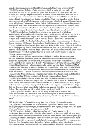anander tüchtig anzuschmieren? Jetzt hören's mir nur bald auf, sonst wird mir übel!“
[236,09] Spricht der Offizier: „Nein, mein liebes Kind, so meine ich es ja nicht! Ich
meine nur, daß man in einer gebildeten, guten Welt wenigstens so reden sollte, wie man
schreibt, aber nicht gar so provinzialistisch. Schau, du bist ein so schönes Kind, daß ich in
meinem ganzen Leben noch nie ein schöneres Wesen gesehen habe. Hättest du auch eine
mehr gebildete Sprache, so wärst du eine reine Göttin. Aber wenn du redest, streifst du den
ganzen himmlischen Schönheitsnimbus herab, und man wird dadurch von der höchsten Poesie
in die alltäglichste Prosa versetzt. Schau, du hast dich ehedem als eine Himmelsbewohnerin
ausgegeben, was ich dir deiner Gestalt nach auch gar nicht in Abrede stellen möchte. So du
aber durchaus ein himmlisches Wesen sein willst, mußt du auch himmlisch sein in der
Sprache, sonst glaubt dir's kein Kuckuck, daß du eine Bewohnerin des Äthers bist.“
[236,10] Spricht Helena: „Ich bitt Ihnen, reden's nit gar so gschwollen! Mit Ihren
Komplimenten können's Ihnen heimleuchten lassen! Meinen's denn, ich bin so eine, die sich
mit an Komplimentenköder fangen laßt? Sie, da sag i Ihnen glei: ,Da schaut unser lieber
Herrgott zum Fenster hinaus und sagt, es wird nix draus!‘ – Sie, i bin a Durchgwixte!
Verstehen's mich? In Oberlerchenfeld muß man anders reden, wann ma noch an überbliebnes
Ganserl fangen will! Meinen's denn, ich kenn' Ihre Begierden nit? Ihnen g'fallt nur mein
G'sichtl, mein Herz aber g'hört vor Ihren Augen der Katz' zu! Das geniert Ihnen freili, daß ich
nit so feingesprächig bin wie an aufputztes Stadtfräulein, aber das is justament gut, denn
dadurch verschaff i mir a Ruh vor Ihnen. – Da reden's mit mein' Mann! Der kann schon besser
hochdeutsch als wie ich. Glauben's aber, was er Ihnen sagt, sonst werden's no lang kan
Himmel zu sehen bekommen!“
[236,11] Spricht der Offizier, sich die Ohren zuhaltend: „Gottlob, daß sie ausgeredet
hat! Die treibt einen gebildeten Mann zur Verzweiflung mit dieser Hundesprache! O du
echtester Lerchenfelder Rostbraten mit Knoblauch und böhmischem Rapunzelsalat! O Gott, o
Gott! Mann! Robert! Freund! Bist du taub? Was sagen deine Ohren zu solcher Ästhetik? Du
feingebildeter Sachse, du Hofmann, kannst selig sein an der Seite dieses Rostbratens? Mich
brächte so eine Ehehälfte in wenigen Stunden zur Verzweiflung! Nein, diese Sprache! Und je
länger sie spricht, desto hundsgemeiner! Wahrlich, so diese sonst überirdisch Schönste nur
durch Zeichen und Gebärden redete, wäre sie bei weitem interessanter als mit solch einer
Hundesprache! Nein, hörst du, die ist ganz sicher vor mir! Und du darfst dich nicht fürchten,
daß die jemand zur Untreue bereden wird, denn die ist zu ungeheuer dumm!“
[236,12] Spricht Robert: „Oh, da irrst du dich sehr! Die ist durchtrieben gescheit und
hat einen Mut über zehn Husarenregimenter! Sie redet auch nicht immer so, sondern nur,
wenn sie will. Oh, sie kann auch wunderschön reden, so es ihr rechtens zu sein dünkt. Ergibt
sich aber eine sie genierende Gelegenheit, da wird sie wieder ganz Lerchenfelderin. – Füge du
dich nur dem, was ich dir gesagt habe. Gehe hin und rede mit Gott, dem Herrn Jesus Christus
Selbst! Überzeuge dich von allem selbst, dann erst rede und handle!“
[236,13] Spricht der Offizier: „Weißt du, das klingt wohl alles sehr närrisch, aber
führe mich dennoch hin! Sollte es so sein, wie du mir sagtest, so werdet ihr an mir den
wärmsten Teilnehmer finden. Im Gegenteil aber einen, der sich auch der Narren annehmen
kann!“

237. Kapitel – Des Offiziers Herzenszug. Der Vater offenbart Sich dem Liebenden.
[237,01] Robert führt den Offizier zu Mir hin und sagt zu ihm: „Dieser ist es, von dem
da zeugen die großen Schöpfungen, alle Propheten und Sein eigenes, heiliges Wort, das große
Wort vom Vater, von der ewigsten, reinsten Liebe!“
[237,02] Spricht der Offizier: „Also dieser soll es sein? Das ist ja derselbe, der
ehedem den Soldatenstand sehr lobend in Schutz nahm! Ah, der Mann gefällt mir sehr wohl,
auch ohne deshalb ein Gott sein zu müssen. Wenn aus eines Mannes Brust Gerechtigkeit, gute
Gesinnung, Liebe für Ordnung und Recht und rechte Liebe zum Nächsten hervorquillt durch
Wort und Tat, so ist er, wenn auch gerade kein Gott, dennoch sicher erfüllt von einem starken
Geist aus Gott. Er verdient daher die höchste Achtung und Liebe eines jeden bieder
denkenden Mannes. Und diese zolle ich auch diesem Mann, bei dem ich solche Eigenschaften
 