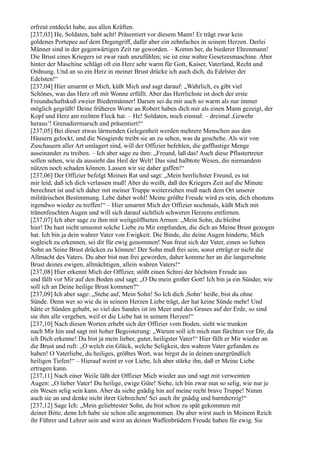 erfreut entdeckt habe, aus allen Kräften.
[237,03] He, Soldaten, habt acht! Präsentiert vor diesem Mann! Er trägt zwar kein
goldenes Portepee auf dem Degengriff, dafür aber ein zehnfaches in seinem Herzen. Derlei
Männer sind in der gegenwärtigen Zeit rar geworden. – Komm her, du biederer Ehrenmann!
Die Brust eines Kriegers ist zwar rauh anzufühlen; sie ist eine wahre Gesetzesmaschine. Aber
hinter der Maschine schlägt oft ein Herz sehr warm für Gott, Kaiser, Vaterland, Recht und
Ordnung. Und an so ein Herz in meiner Brust drücke ich auch dich, du Edelster der
Edelsten!“
[237,04] Hier umarmt er Mich, küßt Mich und sagt darauf: „Wahrlich, es gibt viel
Schönes, was das Herz oft mit Wonne erfüllt. Aber das Herrlichste ist doch der erste
Freundschaftskuß zweier Biedermänner! Darum sei du mir auch so warm als nur immer
möglich gegrüßt! Deine früheren Worte an Robert haben dich mir als einen Mann gezeigt, der
Kopf und Herz am rechten Fleck hat. – He! Soldaten, noch einmal: – dreimal ,Gewehr
heraus‘! Grenadiermarsch und präsentiert!“
[237,05] Bei dieser etwas lärmenden Gelegenheit werden mehrere Menschen aus den
Häusern gelockt, und die Neugierde treibt sie an zu sehen, was da geschehe. Als wir von
Zuschauern aller Art umlagert sind, will der Offizier befehlen, die gafflustige Menge
auseinander zu treiben. – Ich aber sage zu ihm: „Freund, laß das! Auch diese Pflastertreter
sollen sehen, wie da aussieht das Heil der Welt! Das sind halbtote Wesen, die niemandem
nützen noch schaden können. Lassen wir sie daher gaffen!“
[237,06] Der Offizier befolgt Meinen Rat und sagt: „Mein herrlichster Freund, es tut
mir leid, daß ich dich verlassen muß! Aber du weißt, daß des Kriegers Zeit auf die Minute
berechnet ist und ich daher mit meiner Truppe weiterziehen muß nach dem Ort unserer
militärischen Bestimmung. Lebe daher wohl! Meine größte Freude wird es sein, dich ehestens
irgendwo wieder zu treffen!“ – Hier umarmt Mich der Offizier nochmals, küßt Mich mit
tränenfeuchten Augen und will sich darauf sichtlich schweren Herzens entfernen.
[237,07] Ich aber sage zu ihm mit weitgeöffneten Armen: „Mein Sohn, du bleibst
hier! Du hast nicht umsonst solche Liebe zu Mir empfunden, die dich an Meine Brust gezogen
hat. Ich bin ja dein wahrer Vater von Ewigkeit. Die Binde, die deine Augen hinderte, Mich
sogleich zu erkennen, sei dir für ewig genommen! Nun freut sich der Vater, einen so lieben
Sohn an Seine Brust drücken zu können! Der Sohn muß frei sein, sonst erträgt er nicht die
Allmacht des Vaters. Du aber bist nun frei geworden, daher komme her an die langersehnte
Brust deines ewigen, allmächtigen, allein wahren Vaters!“
[237,08] Hier erkennt Mich der Offizier, stößt einen Schrei der höchsten Freude aus
und fällt vor Mir auf den Boden und sagt: „O Du mein großer Gott! Ich bin ja ein Sünder, wie
soll ich an Deine heilige Brust kommen?“
[237,09] Ich aber sage: „Stehe auf, Mein Sohn! So Ich dich ,Sohn‘ heiße, bist du ohne
Sünde. Denn wer so wie du in seinem Herzen Liebe trägt, der hat keine Sünde mehr! Und
hätte er Sünden gehabt, so viel des Sandes ist im Meer und des Grases auf der Erde, so sind
sie ihm alle vergeben, weil er die Liebe hat in seinem Herzen!“
[237,10] Nach diesen Worten erhebt sich der Offizier vom Boden, sieht wie trunken
nach Mir hin und sagt mit hoher Begeisterung: „Warum soll ich mich nun fürchten vor Dir, da
ich Dich erkenne! Du bist ja mein lieber, guter, heiligster Vater!“ Hier fällt er Mir wieder an
die Brust und ruft: „O welch ein Glück, welche Seligkeit, den wahren Vater gefunden zu
haben! O Vaterliebe, du heiliges, größtes Wort, was birgst du in deinen unergründlich
heiligen Tiefen!“ – Hierauf weint er vor Liebe, Ich aber stärke ihn, daß er Meine Liebe
ertragen kann.
[237,11] Nach einer Weile läßt der Offizier Mich wieder aus und sagt mit verweinten
Augen: „O lieber Vater! Du heilige, ewige Güte! Siehe, ich bin zwar nun so selig, wie nur je
ein Wesen selig sein kann. Aber da siehe gnädig hin auf meine recht brave Truppe! Nimm
auch sie an und denke nicht ihrer Gebrechen! Sei auch ihr gnädig und barmherzig!“
[237,12] Sage Ich: „Mein geliebtester Sohn, du bist schon zu spät gekommen mit
deiner Bitte, denn Ich habe sie schon alle angenommen. Du aber wirst auch in Meinem Reich
ihr Führer und Lehrer sein und wirst an deinen Waffenbrüdern Freude haben für ewig. Sie
 