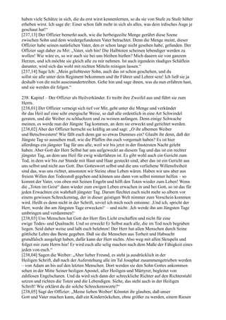 haben viele Schätze in sich, die du erst wirst kennenlernen, so du sie von Stufe zu Stufe höher
erheben wirst. Ich sage dir: Einer schon faßt mehr in sich als alles, was dein irdisches Auge je
geschaut hat!“
[237,13] Der Offizier bemerkt auch, wie die herbeigeeilte Menge gerührt diese Szene
zwischen Sohn und dem wiedergefundenen Vater betrachtet. Denn die Menge meint, dieser
Offizier habe seinen natürlichen Vater, den er schon lange nicht gesehen habe, gefunden. Der
Offizier sagt daher zu Mir: „Vater, sieh hin! Die Halbtoten scheinen lebendiger werden zu
wollen! Wie wäre es, so wir auch sie bei uns bleiben hießen? Mich dauern sie von ganzem
Herzen, und ich möchte sie gleich alle zu mir nehmen. Ist auch irgendein räudiges Schäflein
darunter, wird sich das wohl mit rechten Mitteln reinigen lassen.“
[237,14] Sage Ich: „Mein geliebtester Sohn, auch das ist schon geschehen, und du
sollst sie alle unter dein Regiment bekommen und ihr Führer und Lehrer sein! Ich ließ sie ja
deshalb von dir nicht auseinandertreiben. Gehe hin und sage ihnen, was du nun erfahren hast,
und sie werden dir folgen.“

238. Kapitel – Der Offizier als Heilverkünder. Er treibt ihre Zweifel aus und führt sie zum
Herrn.
[238,01] Der Offizier verneigt sich tief vor Mir, geht unter die Menge und verkündet
ihr das Heil auf eine sehr energische Weise, so daß alle ordentlich in eine Art Schwindel
geraten, und die Weiber zu schluchzen und zu weinen anfangen. Denn einige Schwache
meinen, es werde nun der Jüngste Tag kommen, an dem sie erweckt und gerichtet werden.
[238,02] Aber der Offizier herrscht sie kräftig an und sagt: „O ihr albernen Weiber
und Betschwestern! Wie fällt euch denn gar so etwas Dummes ein? Glaubt ihr denn, daß der
Jüngste Tag so aussehen muß, wie die Pfaffen ihn euch vorgemalt haben? Es ist hier
allerdings ein jüngster Tag für uns alle, weil wir bis jetzt in der finstersten Nacht gelebt
haben. Aber Gott der Herr Selbst hat uns aufgeweckt an diesem Tag und das ist ein rechter
jüngster Tag, an dem uns Heil für ewig widerfahren ist. Es gibt wohl auch ein Gericht zum
Tod, in dem wir bis zur Stunde mit Haut und Haar gesteckt sind; aber das ist ein Gericht aus
uns selbst und nicht aus Gott. Das Gotteswort selbst und die uns verliehene Willensfreiheit
sind das, was uns richtet, ansonsten wir Steine ohne Leben wären. Haben wir uns aber aus
freiem Willen den Todesstoß gegeben und können uns dann von selbst nimmer helfen – so
kommt der Vater, von oben mit Seinen Engeln und hilft den Toten wieder zum Leben! Wenn
die „Toten im Geist“ dann wieder zum ewigen Leben erwachen in und bei Gott, so ist das für
jeden Erwachten ein wahrhaft jüngster Tag. Darum fürchtet euch nicht mehr so albern vor
einem gewissen Schreckenstag, der in dieser geistigen Welt nimmer zum Vorschein kommen
wird. Heißt es denn nicht in der Schrift, soviel ich mich noch entsinne: ,Und ich, spricht der
Herr, werde ihn am Jüngsten Tage erwecken!‘ – und nicht: ,Ich werde ihn am Jüngsten Tage
umbringen und verdammen!‘
[238,03] Uns Menschen hat Gott der Herr fürs Licht erschaffen und nicht für eine
ewige Todes- und Qualnacht. Und so erweckt Er Selbst auch alle, die im Tod noch begraben
liegen. Seid daher weise und laßt euch belehren! Der Herr hat allen Menschen durch Seine
göttliche Lehre das Beste gegeben. Daß sie die Menschen aus Torheit und Habsucht
grundfalsch ausgelegt haben, dafür kann der Herr nichts. Also weg mit allen Skrupeln und
folget mir zum Herrn hin! Er wird euch alle selig machen nach dem Maße der Fähigkeit eines
jeden von euch.“
[238,04] Sagen die Weiber: „Aber lieber Freund, es steht ja ausdrücklich in der
Heiligen Schrift, daß nach der Auferstehung alle im Tal Josaphat zusammengetrieben werden
– von Adam an bis auf den letzten Menschen. Dort werden sie den Sohn Gottes ankommen
sehen in der Mitte Seiner heiligen Apostel, aller Heiligen und Märtyrer, begleitet von
zahllosen Engelscharen. Und da wird sich dann der schreckliche Richter auf den Richterstuhl
setzen und richten die Toten und die Lebendigen. Siehe, das steht auch in der Heiligen
Schrift! Wie erklärst du dir solche Schreckensworte?“
[238,05] Sagt der Offizier: „Meine lieben Weiber! Könntet ihr glauben, daß unser
Gott und Vater machen kann, daß ein Kinderröckchen, ohne größer zu werden, einem Riesen
 