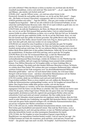 am Leibe schlottere? Ohne den Riesen so klein zu machen wie ein Kind oder das Kleid
riesenhaft auszudehnen, wird es sich nicht tun! Was meint ihr?“ – „Ja, ja“, sagen die Weiber
und Männer, „das möchte sich freilich nicht tun!“
[238,06] „Gut“, sagt der Offizier weiter, „wir sind nun schon Geister in der
Geisterwelt. Kommt ihr euch größer oder kleiner vor, als ihr auf der Welt waret?“ – Sagen
alle: „Da finden wir keinen Unterschied, vorausgesetzt, daß wir in Gottes Namen schon
wirklich gestorben sein sollen.“ – Sagt der Offizier: „Nun gut, jetzt werden wir bald das Tal
Josaphat besser begreifen! – Daß wir uns alle wirklich in der Geisterwelt befinden, ist nun
schon klar und bedarf keines Beweises mehr. Aber ob wir auch wirklich so groß sind, wie wir
auf der Welt waren, kann ich vergleichsweise erörtern.
[238,07] Seht, da steht der Stephansturm, der Dom, die Häuser alle noch gerade so vor
uns, wie wir sie auf der Welt tausend Male gesehen haben. Und wir stehen hinsichtlich
unserer Größe im selben Verhältnisse zu ihnen, wie es auf der Welt der Fall war. So bemerke
ich auch bei euch die ganz natürliche Größe, wie ihr sie auf der Welt hattet. Kurz, wir sind
hier der Gestalt nach eher größer als kleiner geworden. Der größte Beweis aber liegt darin,
daß dort Gott der Herr Selbst, dessen Gestalt sicher kein Trug ist, ebenso groß ist, wie wir es
sind. Jetzt aber gebt acht, denn nun werden wir ein wenig rechnen!
[238,08] Ich war einmal bei einer Expedition in Asien und habe das gute Tal Josaphat
gesehen. Es liegt nicht ferne von Jerusalem. Die Täler des Gelobten Landes sind schmal,
ziemlich steinig und gar nicht lang. Ein Tal von mehreren Meilen Länge und etwa von einer
halben Meile Breite gehört dort zu den größten Seltenheiten. Selbst das Tal am Jordan, eines
der ansehnlichsten, ist durchaus nicht breit und lang, und so auch das Tal Josaphat.
[238,09] Wenn ich in das Tal zweitausend Mann lege, so darf die Mannschaft sich
schon um einen Platz umschauen. So ich aber erst eine ganze Armee von
sechsmalhunderttausend Mann hineinlegte, würden die Soldaten wie die Pökelheringe das
ganze Tal so ausfüllen, daß sich wegen des Gedränges kaum jemand würde umdrehen
können. Eine Million Menschen im Tal Josaphat müßte vor lauter Gedränge Blut zu
schwitzen anfangen. Nun denkt euch aber hundert Millionen Menschen in dieses Tal hinein,
wo würden diese Platz finden? Wir rechnen aber jetzt wenigstens fünftausend Jahre, während
welchem Zeitraum auf der Erde wenigstens zwei- bis dreimalhunderttausend Millionen
Menschen gelebt haben – und wie viel noch darauf leben werden, das wird unser lieber
Herrgott wohl am besten wissen – und diese schreckliche Menschenmasse soll im Tälchen
Josaphat am Jüngsten Gerichtstag natürlichermaßen Platz haben?
[238,10] Leutchen, denkt nur ein bißchen nach und euch muß doch die große
Ungereimtheit auffallen! Wenn so etwas möglich sein soll, müßten die Menschen in die
Größe der Infusionstierchen zurückgedrängt werden, um im Tal Josaphat auf einmal Platz zu
haben. Den Engeln Gottes müßte dann geraten werden, sich mit den besten
Himmelsmikroskopen zu versehen, um bei dem Absonderungsgeschäfte nach dem
ergangenen Urteil die Guten von den Bösen zu scheiden. Das wäre wirklich eine kurios saure
Arbeit für die guten, lieben Engel Gottes! Würde aber die ganze Erde zum Tal Josaphat
umgewandelt, da könnten ja nicht alle zugleich den gestrengsten Richter sehen und das
schreckliche Urteil auch nicht auf einmal vernehmen. Der Herr müßte da das Urteil
wenigstens alle Sekunden einmal aussprechen mit ungeheuer starker Stimme, denn die Erde
macht in jeder Sekunde eine Umdrehung von ungefähr fünf deutschen Meilen. Und es gehört,
wenn man die ganze Sache materiell auslegen will, ein hübsches Kanonenstimmchen dazu,
um auf nur wenigstens drei Meilen vernommen zu werden.
[238,11] Ihr seht nun ein, welche Albernheiten herauskommen müssen, wenn man das
Wort Gottes ganz buchstäblich und materiell nimmt. Man muß das Wort Gottes, weil es
durchgängig geistig ist, auch stets geistig nehmen, so man zur Wahrheit gelangen will, die
allein das menschliche Gemüt von allen unsinnigsten Dummheiten frei macht.
[238,12] Seht, das Tal Josaphat ist seiner besonderen Eigenart wegen häufig zu
Begräbnissen von angesehenen Familien benützt worden. Und wie man bei uns sagt: ,Am
Friedhof kommen am Ende alle zusammen, groß und klein, reich und arm, Freund und
Feind!‘ – das gleiche sagte man auch von dem ,Tal Josaphat‘. Auch bezeichnet im engeren
 