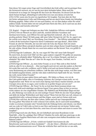 Sinn dieses Tal wegen seiner Enge und Unwirtlichkeit das Grab selbst; und im geistigen Sinn
die Geisterwelt insoweit, als wir uns bis jetzt darin befunden haben. Denn auch die
Geisterwelt ist so lange ein Totengrab für den Geist des Menschen, bis diesen Gott der Herr
durch Seinen heiligen, allmächtigen Liebewillen (wie nun uns) daraus erweckt hat.
[238,13] Wir waren also bis jetzt im eigentlichen Tal Josaphat. Nun kam aber der Herr
mit Seiner unbegrenzten Liebe und Erbarmung und hat uns durch Seine Gnade eine lebendige
Richtung gegeben. Daher sollen wir nun auch denken, wie wir Ihm danken sollen für solche
endlose Gnade. Kommt daher mit mir und gebt dem Herrn die Ehre, da Er euch nun aus dem
Tal des Todes und Gerichts erlöst hat!“

239. Kapitel – Fragen und Anliegen aus dem Volk. Geduld des Offiziers wird erprobt.
[239,01] Tritt ein Mensch aus dem Landvolk, ziemlich ältlichen Aussehens und
durchaus kein Genius, zum Offizier hin und sagt bäuerlich stotternd: „He, he, Sö san a
gwaltig gscheiter Mann! Sö habn gsagt, daß unser lieber Herrgott da wär! He, he, sagen's mir,
der welche war's denn? Bitt' um Verzeihung, Euer Gnoden!“ – Der Offizier unterdrückt das
Lachen ob der komischen Frageweise dieses Landmannes und sagt darauf: „Mein lieber
Freund, da seht hin! Derselbe, der nun dort unter der Ecke des Hauses Sich mit einem
gewissen Robert Blum und gleich daneben auch mit dem seligen Kaiser Joseph bespricht, und
der sehr schöne, blonde Haare hat wie sonst kein anderer um Ihn herum! Nun, wie gefällt Er
euch denn?“
[239,02] Sagt der Landmann: „He, he, was sogen Sö? Das wär' unser liabr Herrgott?
Du mein Gott, du mein Gott! Hätt' mir Ihn a ganz anderst vorgstellt! Nit größer als unsereins
und denno so allmächti dabei! Wahrhaftig, das is rar! So a klaner Herrgott, und doch so
allmächti! Wer sähet' Ihm das an?! Aber nix für ungut, Euer Gnoden, i red halt, wie i's
verstehen tu!“
[239,03] Sagt der Offizier: „Ja, mein lieber Freund, so ist es! Man sieht es Ihm freilich
nicht an, aber Er ist es dennoch. – Aber nun begebt euch mit mir samt den andern zu Ihm hin!
Ich werde Ihm euch alle vorführen, und Er Selbst wird euch am besten belehren und euch
eurer Bestimmung am schnellsten zuführen. Laßt Ihn aber nicht lange warten, weil Ihm sonst
die Geduld ausgehen könnte, und das wäre dann wahrlich kein Spaß mehr für uns. Versteht
das wohl, meine lieben Freunde!“
[239,04] Treten ein paar andere hinzu und sagen: „Wir haben zu Hause, wie wir da
den Lärm gehört haben, alles in Unordnung verlassen; die Unsrigen wissen nicht, wo wir
hingekommen sind. Wenn wir nur noch einen Sprung nach Hause machen könnten, um den
Unsrigen etwas davon zu sagen, sonst werden sie in großen Sorgen sein um uns!“
[239,05] Sagt der Offizier: „Ihr Toren! So ihr zu Gott dem Herrn kommen könnt, was
kann euch wohl noch mächtiger am Herzen liegen? Euer ganzes Haus ist hier ja sowieso
nichts anderes als eine eingebildete Chimäre. Die Wahrheit und Wirklichkeit fängt erst hier
an, alles Bisherige war nichts als ein eitel nichtiger Traum! Wollt ihr also den Traum pflegen
und dafür die heilige Wirklichkeit aufs Spiel setzen? Wenn Gott der Herr uns ruft, müssen wir
augenblicklich alles verlassen können und Ihm folgen, sonst sind wir Seiner nicht wert.
[239,06] Hier ruft Gott, der Herr alles Lebens, Selbst und will uns Unaussprechliches
für ewig geben! Was könnt ihr wohl verlassen Gott zuliebe, das Er euch nicht tausendfältig
wieder zu ersetzen imstande wäre! Versteht doch die Ordnung Gottes und erkennt, was falsch
und was wahr ist! Faßt Liebe zu Gott in euer Herz und kommt mir mit keiner Torheit mehr,
sondern folgt mir zu Gott dem Herrn hin, sonst lasse ich euch stehen und sitzen in eurem Tale
Josaphat!“
[239,07] Sagt noch eine alte Dame, die ein Gebetbuch und einen Rosenkranz in der
Hand hält: „Aber Sie, gnädiger Herr Offizier! Glauben Sie nicht, daß man unterwegs zu der
allerseligsten Jungfrau Maria beten soll oder zum wenigsten einen halben Rosenkranz vom
bitteren Leiden?“
[239,08] Sagt der Offizier: „O Gott, verleih mir Geduld! Jetzt kommt die alte
Betschwester auch noch mit ihren Anständen!“ – (Zu der Alten:) „Möchten's nicht auch noch
beichten und kommunizieren zuvor? Wenn der wirkliche Herr und Gott da vor uns steht,
 