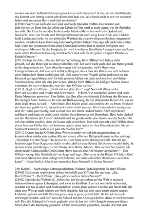 werden wir doch hoffentlich keinen gebackenen mehr brauchen! Schau, du alte Schlafhaube,
mir kommt dein Antrag schon sehr dumm und fade vor. Wie dumm muß er erst vor unserem
lieben und weisesten Herrn und Gott erscheinen?
[239,09] Werft von euch alle die Geist und Seele tötenden Pfaffen-Instrumente und
geht mit uns zu Dem hin, der allein das Leben ist! Der wird es euch sagen, was ihr fürderhin
tun sollt. Der Herr hat mit den Torheiten der blinden Menschen wohl alle Geduld und
Nachsicht, aber von Freude und Wohlgefallen kann da doch ewig keine Rede sein. Dulden
heißt Leiden aus Liebe, so der göttlichen Weisheit die zweckwidrigsten Sachen vorgemacht
werden; und daran kann Gott ewig kein Wohlgefallen haben! Nun sage ich euch zum letzten
Mal, wenn mir jemand noch mit einer Dummheit kommt hier in diesem heiligsten und
wichtigsten Moment für die Ewigkeit, der wird von dieser Gesellschaft ausgewiesen und kann
nach seiner Phantasiebehausung zurückkehren und sich für die ganze Ewigkeit Phantasie-
Erdäpfel braten!“
[239,10] Sagt die Alte: „No, no, bitt' um Verzeihung, Herr Offizier! Ich hab ja nicht
gewußt, daß das Beten gar so etwas Gefehltes wär'. Ich weiß wohl auch, daß das Beten gerade
nichts Angenehmes ist. Aber eben deswegen hab' ich gemeint, weil's Beten was
Unangenehmes ist, daß man sich selbst verleugnen, das Kreuz des Betens auf sich nehmen
und Christo dem Herrn nachfolgen soll. Und wenn wir am Wegerl dahin auch noch so ein
Kreuzerl getragen hätten, hab' ich halt gemeint, hätten wir dann auch noch so ein kleines
Verdienst dazu. Aber ich sehe jetzt schon, daß der Herr Offizier die heiligen Sachen besser
verstehen. So tun wir denn das, was der Herr Offizier wollen!“
[239,11] Sagt der Offizier: „Bleibt mir mit dem ,Herr‘ weg! Nur Gott allein ist der
Herr, wir alle aber sind Brüder und Schwestern. – O Herr, wie entsetzlich dumm sind doch
Deine Menschen geworden! Das Gebet, die über alles entzückende Erhebung des Herzens zu
Dir, heiliger Vater, halten sie für eine Art Bußkasteiung, für ein drückendes Kreuz! Ah, das ist
denn doch etwas zu stark! – Aber leider, ihre höchst geist- und sinnlose Art zu beten, wodurch
der Geist nur getötet wird, ist auch im Grunde nichts anderes. Die Leute urteilen wenigstens
über ihr Beten ganz richtig, und so muß man mit ihnen Geduld haben. Aber ein bißchen
aufrütteln muß man sie doch, sonst würden sie schimmelig vor Dummheit. Herr, habe Geduld
mit der Dummheit der Armen! Schlecht sind sie gerade nicht, aber dumm wie die Nacht! Das
soll aber nichts machen, denn sie lassen sich ja belehren. Nur muß man oft wider Willen einen
etwas festeren Rüttler über sie kommen lassen, dann lassen sie ihre Dummheit eher fahren. –
Vielleicht kommen noch so ein paar alte Weiber her?“
[239,12] Kaum hat der Offizier diese Worte so mehr vor sich hin ausgesprochen, so
kommt schon wieder eine andere Alte mit einem silbernen Reliquienkreuze zu ihm und sagt:
„Verzeihen Sie eine Frage! Das Kreuz da, vom Papst selbst dreimal geweiht, hat mir ein
hochwürdiger Pater Kapuziner dafür verehrt, daß ich eine Schuld fürs Kloster bezahlt habe. In
diesem Kreuz sind Reliquien von Christo, dem Herrn, drinnen. Was meinen Sie, könnte ich
dieses teure Kleinod nicht Christo dem Herrn nun als eine Art Präsent vermachen?“ – Der
Offizier springt hier förmlich auf vor Ärger und sagt: „Nur so zu in der Dicke! O Gott, o Gott!
sind diese Menschen doch unbegreiflich dumm, wie man sich nichts Dümmeres vorstellen
kann!“ – (Zum Weib:) „Macht nur immerhin Euer Präsentl! In Gottes Namen!“

240. Kapitel – Noch einige Lebensgeschichten. Weitere Geduldsproben für den Offizier.
[240,01] Es kommt sogleich ein drittes Weibsbild zum Offizier hin und sagt: „Sie,
Herr Offizier!“ – Der Offizier: „Was gibt es noch in Gottes Namen?“
[240,02] Spricht das Weibsbild: „Sehen Sie, ich bin gestorben auf der Welt in meinem
siebenundzwanzigsten Lebensjahr, und zwar im Kindbett. Aber ich war nicht verheiratet,
sondern war nur Köchin und Stubenmädl bei einem alten Witwer. Und bei der Nacht hab' ich
dann dem Witwer auch müssen ein Weib abgeben. Ich hab aber auch einen andern jungen
Liebhaber gehabt und hab' ihm das getan, was er gerne gehabt hätt'. Da bin ich hernach
schwanger worden, und hab' dann die Schuld auf den Alten geschoben, damit er mich heiraten
soll. Der alte Schippel hat's auch geglaubt, aber da hat der liebe Herrgott einen gewaltigen
Strich durch die Rechnung gemacht. Ich bin im Kindbett gestorben, und der Alte hat sich
 