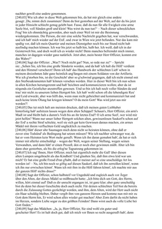 nachher gewiß eine andere genommen.
[240,03] Wie ich aber in diese Welt gekommen bin, da hat mir gleich eine andere
gesagt: ,Du, nimm dich zusammen! Denn du bist gestorben auf der Welt, auf der du bis jetzt
in jeder Hinsicht schlecht genug gelebt hast. Fasse, daß du nun für alle Ewigkeit eine arme
Seele bist, voll Sünden groß und klein! Was wirst du nun tun?‘ – Nach dieser schrecklichen
Frag' bin ich ohnmächtig geworden, aber nach einer Weil ist mir die Besinnung
wiedergekommen. Die Person, die mir eine solche Nachricht gegeben hat, war verschwunden,
und ich hab' mich wieder auf der Erd', und zwar in Wien wie jetzt befunden. Nur das kam mir
spaßig vor, daß ich mein Quartier und meinen Dienstgeber noch bis zur Stund nicht hab
ausfindig machen können. Ich war bis jetzt so halb hin, halb her. Ich weiß, daß ich in der
Geisterwelt bin, und doch weiß ich es wieder nicht! Denn manches befremdet mich immer,
manches ist dagegen wieder ganz natürlich. Jetzt aber, mein bester Herr Offizier, kommt erst
das Wahre!“
[240,04] Sagt der Offizier: „Was?! Noch nicht gar? Nun, so rede nur zu!“ – Spricht
sie: „Sehen Sie, ich bin eine große Sünderin worden, und da hab' ich halt die Höll' verdient
und den Himmel verscherzt! Denn ich hab' das Handwerk der schlechten Lieb' schon in
meinem dreizehnten Jahr ganz heimlich ang'fangen mit einem Soldaten von der Artillerie.
Wie ich g'storben bin, ist die Geschicht' aber so g'schwind gegangen, daß ich nicht einmal mit
den Sterbesakramenten hab' können versehen werden. Hier in dieser Welt bin ich nun schon
in allen Kirchen herumgerennt und hab' beichten und kommunizieren wollen; aber da ist
nirgends ein Geistlicher anzutreffen gewesen. Und so bin ich halt noch voller Sünden da und
trau' mir nicht zu unserem lieben Herrgott hin. Ich hab' wohl schon oft die lebendigste Reu'
und Leid erweckt, aber was hilft das, wenn man nicht gebeichtet und kommuniziert hat und
auch keine letzte Ölung hat kriegen können? O du mein Gott! Was wird jetzt aus mir
werden?!
[240,05] Das tut mich halt am meisten drucken, daß ich meinen guten Liebhaber
hinterlistig hab' aufsitzen lassen wegen dem alten Schippel! Schaun's, Herr Offizier, ein arm's
Madl ist und bleibt halt a dumm's Vieh bis an ihr letztes End'! O ich arme Seel', wer wird mir
jetzt helfen? Wann nur unser lieber Herrgott solchen alten, gewissenlosen Saukerl'n schon auf
der Erd' a rechte Straf schickte, weil sie sich gar kein Gewissen daraus machen, ein armes
Mädel mit ihrem verfluchten Geld unglücklich zu machen.
[240,06] Hätt' dieser alte Saumagen mich denn nicht so heiraten können, ohne daß er
zuvor eine Todsünd' als Bedingung hat setzen müssen? Wie ich nachher schwanger war, da
hat er vom Heiraten kein Wort mehr gered't. Wenn ich ihn daran gemahnt hab', da hat er sich
immer mit allerlei entschuldigt – wegen der Welt, wegen seiner Stellung, wegen seinen
Verwandten, und dann hätt' er einen Prozeß, den er noch eher gewinnen müßt. Aber ich bin
dann eher gestorben, als bis die erlog'ne Tagsatzung gekommen ist.
[240,07] Ich sag' Ihnen, Herr Offizier, mich hat eigentlich mehr die Gall' über diesen
alten Lumpen umgebracht als das Kindbett! Und glauben Sie, daß ihm etwa leid war um
mich? Er hat eine große Freud d'ran g'habt, daß er meiner auf so eine unschuldige Art los
worden ist! – Na, ich bin noch so giftig auf diesen Saukerl, daß ich ihn zerreißen könnt', wenn
ich ihn nur erwischen könnt'. Wann ich mit ihm in die Höll fahren könnt', ich machte mir aus
der ganzen Höll' nichts draus!“
[240,08] Sagt der Offizier, schon halbsteif vor Ungeduld und zugleich auch vor Ärger
über den Alten, der dieses Mädel so mißbraucht hatte: „Ich bitte dich um Gott, des Herrn,
willen, hört einmal auf! Daß es dir unrecht ergangen ist, ist ganz klar; aber ganz unschuldig
bist du denn bei dieser Geschichte doch auch nicht. Für deinen schlechten Teil bist du bereits
durch die Zulassung Gottes gezüchtigt worden, und ihm, dem Alten, wird der Herr auch nicht
ein Haar schuldig bleiben. Daher vergib ihm von ganzem Herzen und komme nun mit mir zu
Gott dem Herrn hin, Er wird schon alles wieder gut machen! Aber Zorn darfst du nicht haben
im Herzen, sondern Liebe sogar zu den größten Feinden! Dann wirst auch du volle Liebe bei
Gott finden.“
[240,09] Sagt das Mädchen: „Ja, ja, Herr Offizier, Sie sind wohl ein guter und
gescheiter Herr! Es ist halt doch gut, daß ich mich vor Ihnen so recht ausgered't hab', denn
 