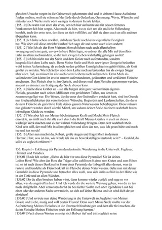 gleichen Ursache wegen in die Geisterwelt gekommen sind und in deinem Hause Aufnahme
finden mußten, weil sie schon auf der Erde durch Gedanken, Gesinnung, Worte, Wünsche und
mitunter auch Werke mehr oder weniger in deinem Geiste lebten.
[155,10] Du warst von allen der erste, den Ich hier aufnahm und für dessen ferneres
Fortkommen Ich hier sorgte. Also mußt du hier, wo es sich um die endliche Vollendung
handelt, auch der erste sein, der diese an sich vollführt, auf daß sie dann auch an alle anderen
übergehen kann.
[155,11] Ich habe schon erwähnt, daß deine Seele noch keine eigentliche Festigkeit
hat. Wie aber soll diese erreicht werden? Ich sage dir und somit auch allen andern:
[155,12] Wie Ich als der Herr Meinem Menschlichen nach euch allenthalben
voranging und eine gute, unverwüstbare Bahn legte, so müsset ihr alle Mir auf derselben
Bahn in allem nachwandeln, so ihr zum ewigen Leben wahrhaftig gelangen wollet!
[155,13] Ich bin nicht nur der Seele und dem Geiste nach auferstanden, sondern
hauptsächlich dem Leibe nach. Denn Meine Seele und Mein urewigster Gottgeist bedurften
wohl keiner Auferstehung, da es doch zu den größten Unmöglichkeiten gehört hätte, als Gott
getötet zu werden. Wie Ich Selbst aber dem Leibe nach auferstanden bin als ewiger Sieger
über allen Tod, so müsset ihr alle auch euren Leibern nach auferstehen. Denn Mich als
vollendeten Gott könnt ihr erst in euerem auferstandenen, geläuterten und verklärten Fleische
anschauen. Das Fleisch aber ist im Gericht, und dieses muß dem Fleische genommen werden,
ansonst es nimmer zur Festigung der Seele dienen kann.
[155,14] Siehe diese Gräber an – sie alle bergen dein ganz vollkommen eigenes
Fleisch, gesondert nach seinen Millionen von gerichteten Teilen, aus denen es
zusammengefügt war. Die Wesen, die du unter den Grabmälern entdeckt hast, sind im Grunde
nur Erscheinlichkeiten der verschiedenen Wünsche, Begierden und Leidenschaften, die du in
deinem Fleische als gerichtete Teile deines ganzen Naturwesens beherbergtest. Diese müssen
nun geläutert werden durch allerlei Mittel, um sodann deiner Seele zu einem wahrhaft festen,
lebendigen Kleide zu werden.
[155,15] Wie aber Ich aus Meiner höchsteigenen Kraft und Macht Mein Fleisch
erweckte, so müßt auch ihr alle euch durch die Kraft Meines Geistes in euch an dieses
wichtige Werk machen und es zur wahren Vollendung bringen. Denn wer wahrhaft Mein
Kind sein will, der muß Mir in allem gleichen und alles das tun, was Ich getan habe und noch
tue und tun werde!
[155,16] Aber nun machst du, Robert, große Augen und fragst Mich in deinem
Herzen: ,Herr, was ist das, wie werde ich das zu bewerkstelligen imstande sein?‘ – Geduld, du
sollst es sogleich erfahren!“

156. Kapitel – Erklärung des Pyramidendenkmals. Wanderung in die Unterwelt. Fegfeuer,
Himmel und Paradies.
[156,01] Rede Ich weiter: „Siehst du hier vor uns diese Pyramide? Sie ist deines
Leibes Herz! Wie aber das Herz der Träger aller zahllosen Keime zum Guten und zum Bösen
ist, so ist auch dieses Denkmal in Form einer Pyramide der Inbegriff alles dessen, was da
rastete und handelte als Fleischeskraft im Fleische deines Naturwesens. Gehe nun mit deiner
Gemahlin in diese Pyramide und betrachte alles wohl, was sich darin aufhält in der Höhe wie
in der Tiefe und an allen Wänden.
[156,02] So du alles besehen haben wirst, dann komme wieder zurück und sage es vor
allen, was du angetroffen hast. Und Ich werde dir die weitere Weisung geben, was dir zu tun
noch übrigbleibt. Aber verweilen darfst du bei nichts! Sollte dich aber irgendeine Lust bei
einer oder der anderen Sache anwandeln, so sieh auf deine Helena und sie wird dich davon
abziehen!
[156,03] Und so trete nun deine Wanderung in die Unterwelt an, begleitet von Meiner
Gnade und Liebe, mutig und voll besten Trostes! Denn auch Meine Seele mußte vor der
Auferstehung Meines Fleisches in die Unterwelt hinabsteigen und dort alle frei machen, die
da im Fleische Meines Fleisches noch der Erlösung harrten.“
[156,04] Nach diesen Worten verneigt sich Robert tief und tritt sogleich seine
 