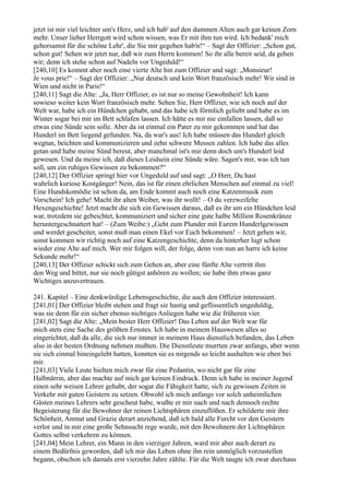 jetzt ist mir viel leichter um's Herz, und ich hab' auf den dummen Alten auch gar keinen Zorn
mehr. Unser lieber Herrgott wird schon wissen, was Er mit ihm tun wird. Ich bedank' mich
gehorsamst für die schöne Lehr', die Sie mir gegeben hab'n!“ – Sagt der Offizier: „Schon gut,
schon gut! Sehen wir jetzt nur, daß wir zum Herrn kommen! So ihr alle bereit seid, da gehen
wir; denn ich stehe schon auf Nadeln vor Ungeduld!“
[240,10] Es kommt aber noch eine vierte Alte hin zum Offizier und sagt: „Monsieur!
Je vous prie!“ – Sagt der Offizier: „Nur deutsch und kein Wort französisch mehr! Wir sind in
Wien und nicht in Paris!“
[240,11] Sagt die Alte: „Ja, Herr Offizier, es ist nur so meine Gewohnheit! Ich kann
sowieso weiter kein Wort französisch mehr. Sehen Sie, Herr Offizier, wie ich noch auf der
Welt war, habe ich ein Hündchen gehabt, und das habe ich förmlich geliebt und habe es im
Winter sogar bei mir im Bett schlafen lassen. Ich hätte es mir nie einfallen lassen, daß so
etwas eine Sünde sein solle. Aber da ist einmal ein Pater zu mir gekommen und hat das
Hunderl im Bett liegend gefunden. Na, da war's aus! Ich habe müssen das Hunderl gleich
wegtun, beichten und kommunizieren und zehn schwere Messen zahlen. Ich habe das alles
getan und habe meine Sünd bereut, aber manchmal ist's mir denn doch um's Hunderl leid
gewesen. Und da meine ich, daß dieses Leidsein eine Sünde wäre. Sagen's mir, was ich tun
soll, um ein ruhiges Gewissen zu bekommen?“
[240,12] Der Offizier springt hier vor Ungeduld auf und sagt: „O Herr, Du hast
wahrlich kuriose Kostgänger! Nein, das ist für einen ehrlichen Menschen auf einmal zu viel!
Eine Hundskomödie ist schon da, am Ende kommt auch noch eine Katzenmusik zum
Vorschein! Ich gehe! Macht ihr alten Weiber, was ihr wollt! – O du verzweifelte
Hexengeschichte! Jetzt macht die sich ein Gewissen daraus, daß es ihr um ein Hündchen leid
war, trotzdem sie gebeichtet, kommuniziert und sicher eine gute halbe Million Rosenkränze
heruntergeschnattert hat! – (Zum Weibe:) „Geht zum Plunder mit Eurem Hunderlgewissen
und werdet gescheiter, sonst muß man einen Ekel vor Euch bekommen! – Jetzt gehen wir,
sonst kommen wir richtig noch auf eine Katzengeschichte, denn da hinterher lugt schon
wieder eine Alte auf mich. Wer mir folgen will, der folge, denn von nun an harre ich keine
Sekunde mehr!“
[240,13] Der Offizier schickt sich zum Gehen an, aber eine fünfte Alte vertritt ihm
den Weg und bittet, nur sie noch gütigst anhören zu wollen; sie habe ihm etwas ganz
Wichtiges anzuvertrauen.

241. Kapitel – Eine denkwürdige Lebensgeschichte, die auch den Offizier interessiert.
[241,01] Der Offizier bleibt stehen und fragt sie hastig und geflissentlich ungeduldig,
was sie denn für ein sicher ebenso nichtiges Anliegen habe wie die früheren vier.
[241,02] Sagt die Alte: „Mein bester Herr Offizier! Das Leben auf der Welt war für
mich stets eine Sache des größten Ernstes. Ich habe in meinem Hauswesen alles so
eingerichtet, daß da alle, die sich nur immer in meinem Haus dienstlich befanden, das Leben
also in der besten Ordnung nehmen mußten. Die Dienstleute murrten zwar anfangs, aber wenn
sie sich einmal hineingelebt hatten, konnten sie es nirgends so leicht aushalten wie eben bei
mir.
[241,03] Viele Leute hielten mich zwar für eine Pedantin, wo nicht gar für eine
Halbnärrin, aber das machte auf mich gar keinen Eindruck. Denn ich habe in meiner Jugend
einen sehr weisen Lehrer gehabt, der sogar die Fähigkeit hatte, sich zu gewissen Zeiten in
Verkehr mit guten Geistern zu setzen. Obwohl ich mich anfangs vor solch unheimlichen
Gästen meines Lehrers sehr gescheut habe, wußte er mir nach und nach dennoch rechte
Begeisterung für die Bewohner der reinen Lichtsphären einzuflößen. Er schilderte mir ihre
Schönheit, Anmut und Grazie derart anziehend, daß ich bald alle Furcht vor den Geistern
verlor und in mir eine große Sehnsucht rege wurde, mit den Bewohnern der Lichtsphären
Gottes selbst verkehren zu können.
[241,04] Mein Lehrer, ein Mann in den vierziger Jahren, ward mir aber auch derart zu
einem Bedürfnis geworden, daß ich mir das Leben ohne ihn rein unmöglich vorzustellen
begann, obschon ich damals erst vierzehn Jahre zählte. Für die Welt taugte ich zwar durchaus
 