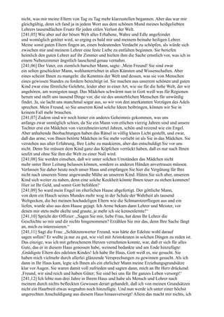 nicht, was mir meine Eltern von Tag zu Tag mehr klarzustellen begannen. Aber das war mir
gleichgültig, denn ich fand ja in jedem Wort aus dem schönen Mund meines heißgeliebten
Lehrers tausendfachen Ersatz für jeden eitlen Verlust der Welt.
[241,05] Wie aber auf der bösen Welt alles Erhabene, Wahre und Edle angefeindet
und womöglich getötet wird, so erging es bald mir und meinem beinahe heiligen Lehrer.
Meine sonst guten Eltern fingen an, einen bedeutenden Verdacht zu schöpfen, als würde sich
zwischen mir und meinem Lehrer eine feste Liebe zu entfalten beginnen. Sie beriefen
heimlich den guten Lehrer auf ihr Zimmer und hielten ihm die Sache ernstlich vor, was ich in
einem Nebenzimmer ängstlich lauschend genau vernahm.
[241,06] Der Vater, ein ziemlich barscher Mann, sagte: ,Mein Freund! Sie sind zwar
ein selten geschickter Mann, wohlunterrichtet in allen Künsten und Wissenschaften. Aber
eines scheint Ihnen zu mangeln: die Kenntnis der Welt und dessen, was sie von Menschen
eines gewissen Standes zu fordern berechtigt ist. Sie machen aus unserem schönen und guten
Kind zwar eine förmliche Gelehrte, leider aber in einer Art, wie sie für die hohe Welt, der wir
angehören, am wenigsten taugt. Das Mädchen schwärmt nun in Gott weiß was für Regionen
herum und stellt uns tausend Dinge vor, die sie des unsterblichen Menschen für unwürdig
findet. Ja, sie lacht uns manchmal sogar aus, so wir von den anerkannten Vorzügen des Adels
sprechen. Mein Freund, so Sie unserem Kind solche Ideen beibringen, können wir Sie in
keinem Fall mehr brauchen.
[241,07] Zudem sind wir noch hinter ein anderes Geheimnis gekommen, was uns
anfangs zwar unmöglich schien, da Sie ein Mann von etlichen vierzig Jahren sind und unsere
Tochter erst ein Mädchen von vierzehneinviertel Jahren, schön und reizend wie ein Engel.
Aber anhaltende Beobachtungen haben das Rätsel in völlig klares Licht gestellt, und zwar,
daß das arme, von Ihnen betörte Mädchen in Sie mehr verliebt ist als Sie in das Mädchen. Sie
verstehen aus alter Erfahrung, Ihre Liebe zu maskieren, aber das entschuldigt Sie vor uns
nicht. Denn Sie müssen dem Kind ganz das Köpfchen verrückt haben, daß es nur nach Ihnen
seufzt und ohne Sie ihm die Welt zu einer Null wird.
[241,08] Sie werden einsehen, daß wir unter solchen Umständen das Mädchen nicht
mehr unter Ihrer Leitung belassen können, sondern es anderen Händen anvertrauen müssen.
Verlassen Sie daher heute noch unser Haus und empfangen Sie hier die Vergütung für Ihre
nicht nach unserem Sinne angewandte Mühe an unserem Kind. Hüten Sie sich aber, unserem
Kind sich weiter zu nahen, denn eine solche Keckheit könnte Ihnen teuer zu stehen kommen!
Hier ist Ihr Geld, und somit Gott befohlen!‘
[241,09] So ward mein Engel im elterlichen Hause abgefertigt. Der göttliche Mann,
von dem ein Hauch seines Mundes mehr wog in der Schale der Wahrheit als tausend
Weltgecken, die bei meinen hochadeligen Eltern wie die Schmarotzerfliegen aus und ein
liefen, wurde also aus dem Hause gejagt. Ich Arme bekam dann Lehrer und Meister, vor
denen mir stets mehr ekelte und graute, je mehr ich sie kennenlernte!“
[241,10] Spricht der Offizier: „Sagen Sie mir, liebe Frau, hat denn Ihr Lehrer die
Geschichte so mir und dir nichts hingenommen? Erzählen Sie mir das, denn Ihre Sache fängt
an, mich zu interessieren.“
[241,11] Sagt die Frau: „Schätzenswerter Freund, was hätte der Edelste wohl darauf
sagen sollen? Er wußte ja nur zu gut, wie viel mit Aristokraten in solchen Dingen zu reden ist.
Das einzige, was ich mit gebrochenem Herzen vernehmen konnte, war, daß er sich für alles
Gute, das er in diesem Haus genossen habe, weinend bedankte und am Ende hinzufügte:
,Gnädigste Eltern des edelsten Kindes! Ich habe Ihr Haus, Gott weiß es, nie gesucht. Sie
haben mich vielmehr durch allerlei glänzende Versprechungen zu gewinnen gesucht. Als ich
dann in Ihr Haus kam, legte ich Ihnen als ein ehrlicher Mann meine Erziehungsgrundsätze
klar vor Augen. Sie waren damit voll zufrieden und sagten dann, mich an Ihr Herz drückend:
,Freund, wir sind reich und haben Güter; Sie sind bei uns für Ihr ganzes Leben versorgt!‘
[241,12] Ich lebte nun drei Jahre in Ihrem Haus und habe als Mensch und Lehrer nach
meinem durch nichts befleckten Gewissen derart gehandelt, daß ich von meinen Grundsätzen
nicht ein Haarbreit etwas wegnahm noch hinzufügte. Und nun werde ich unter einer höchst
ungerechten Anschuldigung aus diesem Haus hinausversorgt! Allein das macht mir nichts, ich
 