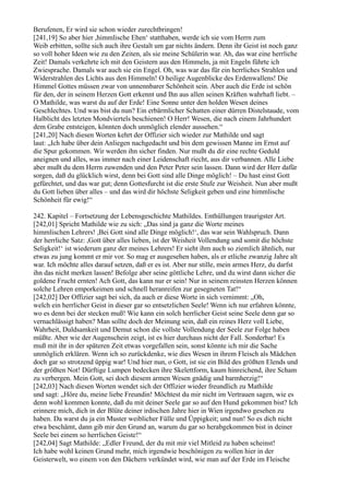 Berufenen, Er wird sie schon wieder zurechtbringen!
[241,19] So aber hier ,himmlische Ehen‘ statthaben, werde ich sie vom Herrn zum
Weib erbitten, sollte sich auch ihre Gestalt um gar nichts ändern. Denn ihr Geist ist noch ganz
so voll hoher Ideen wie zu den Zeiten, als sie meine Schülerin war. Ah, das war eine herrliche
Zeit! Damals verkehrte ich mit den Geistern aus den Himmeln, ja mit Engeln führte ich
Zwiesprache. Damals war auch sie ein Engel. Oh, was war das für ein herrliches Strahlen und
Widerstrahlen des Lichts aus den Himmeln! O heilige Augenblicke des Erdenwallens! Die
Himmel Gottes müssen zwar von unnennbarer Schönheit sein. Aber auch die Erde ist schön
für den, der in seinem Herzen Gott erkennt und Ihn aus allen seinen Kräften wahrhaft liebt. –
O Mathilde, was warst du auf der Erde! Eine Sonne unter den holden Wesen deines
Geschlechtes. Und was bist du nun? Ein erbärmlicher Schatten einer dürren Distelstaude, vom
Halblicht des letzten Mondviertels beschienen! O Herr! Wesen, die nach einem Jahrhundert
dem Grabe entsteigen, könnten doch unmöglich elender aussehen.“
[241,20] Nach diesen Worten kehrt der Offizier sich wieder zur Mathilde und sagt
laut: „Ich habe über dein Anliegen nachgedacht und bin dem gewissen Manne im Ernst auf
die Spur gekommen. Wir werden ihn sicher finden. Nur mußt du dir eine rechte Geduld
aneignen und alles, was immer nach einer Leidenschaft riecht, aus dir verbannen. Alle Liebe
aber mußt du dem Herrn zuwenden und den Peter Peter sein lassen. Dann wird der Herr dafür
sorgen, daß du glücklich wirst, denn bei Gott sind alle Dinge möglich! – Du hast einst Gott
gefürchtet, und das war gut; denn Gottesfurcht ist die erste Stufe zur Weisheit. Nun aber mußt
du Gott lieben über alles – und das wird dir höchste Seligkeit geben und eine himmlische
Schönheit für ewig!“

242. Kapitel – Fortsetzung der Lebensgeschichte Mathildes. Enthüllungen traurigster Art.
[242,01] Spricht Mathilde wie zu sich: „Das sind ja ganz die Worte meines
himmlischen Lehrers! ,Bei Gott sind alle Dinge möglich!‘, das war sein Wahlspruch. Dann
der herrliche Satz: ,Gott über alles lieben, ist der Weisheit Vollendung und somit die höchste
Seligkeit!‘ ist wiederum ganz der meines Lehrers! Er sieht ihm auch so ziemlich ähnlich, nur
etwas zu jung kommt er mir vor. So mag er ausgesehen haben, als er etliche zwanzig Jahre alt
war. Ich möchte alles darauf setzen, daß er es ist. Aber nur stille, mein armes Herz, du darfst
ihn das nicht merken lassen! Befolge aber seine göttliche Lehre, und du wirst dann sicher die
goldene Frucht ernten! Ach Gott, das kann nur er sein! Nur in seinem reinsten Herzen können
solche Lehren emporkeimen und schnell heranreifen zur gesegneten Tat!“
[242,02] Der Offizier sagt bei sich, da auch er diese Worte in sich vernimmt: „Oh,
welch ein herrlicher Geist in dieser gar so entsetzlichen Seele! Wenn ich nur erfahren könnte,
wo es denn bei der stecken muß! Wie kann ein solch herrlicher Geist seine Seele denn gar so
vernachlässigt haben? Man sollte doch der Meinung sein, daß ein reines Herz voll Liebe,
Wahrheit, Duldsamkeit und Demut schon die vollste Vollendung der Seele zur Folge haben
müßte. Aber wie der Augenschein zeigt, ist es hier durchaus nicht der Fall. Sonderbar! Es
muß mit ihr in der späteren Zeit etwas vorgefallen sein, sonst könnte ich mir die Sache
unmöglich erklären. Wenn ich so zurückdenke, wie dies Wesen in ihrem Fleisch als Mädchen
doch gar so strotzend üppig war! Und hier nun, o Gott, ist sie ein Bild des größten Elends und
der größten Not! Dürftige Lumpen bedecken ihre Skelettform, kaum hinreichend, ihre Scham
zu verbergen. Mein Gott, sei doch diesem armen Wesen gnädig und barmherzig!“
[242,03] Nach diesen Worten wendet sich der Offizier wieder freundlich zu Mathilde
und sagt: „Höre du, meine liebe Freundin! Möchtest du mir nicht im Vertrauen sagen, wie es
denn wohl kommen konnte, daß du mit deiner Seele gar so auf den Hund gekommen bist? Ich
erinnere mich, dich in der Blüte deiner irdischen Jahre hier in Wien irgendwo gesehen zu
haben. Da warst du ja ein Muster weiblicher Fülle und Üppigkeit; und nun! So es dich nicht
etwa beschämt, dann gib mir den Grund an, warum du gar so herabgekommen bist in deiner
Seele bei einem so herrlichen Geiste!“
[242,04] Sagt Mathilde: „Edler Freund, der du mit mir viel Mitleid zu haben scheinst!
Ich habe wohl keinen Grund mehr, mich irgendwie beschönigen zu wollen hier in der
Geisterwelt, wo einem von den Dächern verkündet wird, wie man auf der Erde im Fleische
 