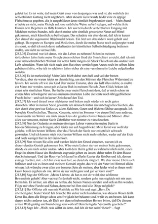 gelebt hat. Es ist wahr, daß mein Geist einer von denjenigen war und ist, die wahrlich der
schlechtesten Gattung nicht angehören. Aber diesem Geist wurde leider eine zu üppige
Fleischmasse gegeben, die je ausgebildeter desto sinnlich begehrender ward. – Mein Stand
erlaubte es nicht, mein Fleisch auf jene natürliche Weise zu befriedigen, auf welche feile
Dirnen dem Begehren zu Hilfe kommen. Ich war teils durch verderblichen Umgang mit
Mädchen meines Standes, teils durch meine sehr sinnlich gewordene Natur auf Mittel
gekommen, mich künstlich zu befriedigen. Das schadete mir aber derart, daß ich in kurzer
Zeit darauf die sogenannte Bleichsucht bekam. Ein Arzt um den andern ward geholt und
gefragt. Da regnete es Rezepte und Medizinen, durch die meine Natur noch aufgeregter ward
als sonst, so daß ich mich desto anhaltender der künstlichen Selbstbefriedigung bedienen
mußte, um nicht zu verzweifeln.
[242,05] Zweimal war ich daran, mir das Leben zu nehmen! Schon in meinem
siebzehnten Jahre hatte mein Fleisch einen solchen Grad der Sinnlichkeit erreicht, daß ich mit
einer unbeschreiblichen Wollust mir selbst hätte mögen ein Stück Fleisch um das andere vom
Leib schneiden. Wenn ich nicht nach dem Rat eines vernünftigen Arztes noch im selben Jahre
geheiratet hätte, wäre ich im nächsten Jahre sicher als eine verstümmelte Leiche aufgefunden
worden.
[242,06] Es ist merkwürdig! Mein Geist blieb dabei stets hell und voll der besten
Vorsätze, aber sie waren leider zu ohnmächtig, um den Stürmen des Fleisches Widerstand zu
leisten. Ich weinte oft wie ein Kind über meine Unnatur, aber das half alles nichts; es mußte
ein Mann mir werden, sonst gab es keine Ruh in meinem Fleisch. Zum Glück bekam ich
einen sehr sinnlichen Mann. Der heilte zwar mein Fleisch mit dem, daß er mich schon im
ersten Jahre schwängerte und aus meinem entarteten Leibe die letzte noch übriggebliebene
Frucht holte – und sich in kurzer Zeit darauf den Tod.
[242,07] Ich ward darauf zwar nüchterner und bekam auch wieder ein recht gutes
Aussehen. Aber in meiner Seele gewahrte ich dennoch fortan ein unbehagliches Siechen, das
sich durch eine gewisse Unlust zu allem Schönen, Guten und Wahren fühlbar aussprach. Ich
besuchte Gesellschaften, Theater, Konzerte, reiste im Sommer von einem Bad zum anderen,
versammelte im Winter um mich einen Kreis der geistreichsten Damen und Männer. Aber
alles war umsonst, meiner Seele Zehrfieber war nimmer zu verscheuchen.
[242,08] Nur der Gedanke an meinen einstigen Lehrer vermochte meine Seele in
bessere Stimmung zu bringen, aber leider nur auf Augenblicke. Mein Geist war wohl der
gleiche, voll des besten Willens; aber das Fleisch der Seele war entsetzlich schwach
geworden. Und ich konnte mich trotz besten Willens nicht mehr erholen, weder auf der Erde
und noch weniger hier in der Geisterwelt.
[242,09] Nun wissen Sie alles und werden leicht den Grund einsehen, warum ich zu
dieser elenden Gestalt gekommen bin. Wäre mein Lehrer nie von meiner Seite gekommen,
stünde es um mich sicher anders. Aber Gott dem Herrn gefiel es wahrscheinlich nicht, einen
Engel in einem Hause des Hochmuts zugrunde gehen zu lassen; daher nahm Er dem Hause
den Schutzengel. Und das Haus verfiel darauf in allerlei Laster der Großen und ich, dessen
einzige Tochter, mit. – Ich bin zwar nun hier, so elend als möglich. Wo aber meine Eltern sich
befinden und wie es ihnen und meinem Gemahl ergeht, das wird der Vater im Himmel allein
wissen. Ich wünsche zwar allen ein besseres Sein als meines; aber leider wird es ihnen wohl
kaum besser ergehen als mir. Wenn sie nur nicht ganz und gar verloren sind!“
[242,10] Sagt der Offizier: „Meine Liebste, da hat es mit dir wohl eine schlimme
Bewandtnis gehabt! Aber verzweifle deshalb nicht, sondern gehe nun sogleich mit mir zum
Herrn hin. Er ist hier, um allen zu helfen, die Seinen Namen anrufen und sich an Ihn wenden.
Folge mir ohne Furcht und Scheu, denn nur bei Ihm sind alle Dinge möglich!“
[242,11] Der Offizier eilt nun mit Mathilde zu Mir hin und sagt: „Herr, Du
allerheiligster, bester Vater! Ich brauche Dir sicher nicht kundzutun, was diesem Wesen fehlt.
Denn Du, dem alle Dinge schon von Ewigkeit her bekannt sind, weißt es am besten. Ich kann
darum nichts anderes tun, als Dich mit dem teilnehmendsten Herzen bitten, daß Du diesem
armen Weib gnädig und barmherzig sein wollest! Dein heiligster Vaterwille geschehe!“
[242,12] Sage Ich: „Weib, was willst du denn, daß Ich dir tun solle? Rede!“ – Sagt
 