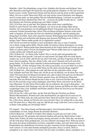 Mathilde: „Herr! Du allmächtiger, ewiger Gott, Schöpfer aller Kreatur und heiligster Vater
aller Menschen und Engel! Du siehst hier eine große geheime Sünderin vor Dir und wirst am
besten wissen, welche Teufel mein Fleisch und mit diesem auch die Seele so übel zugerichtet
haben. Ich war es nicht! Denn mein Wille war nach meiner reinen Erkenntnis stets dagegen,
und ich warnte jeden vor dem großen Übel der Selbstbefriedigung. Und doch war gerade ich
ausersehen für dieses fürchterliche Übel! Ich – im Geiste die größte Feindin davon – mußte
dem Drachen des Fleisches geradeswegs zum Opfer werden!
[242,13] O Herr, das ist sehr hart! Wer pflanzte denn solch einen verderblichen
Stachel in mein Fleisch? Ich selbst unmöglich, war ich ja nur das leidige Opfer dieses
Stachels. Ich ward getrieben wie mit glühenden Ruten! Und gerade wenn ich mir oft die
ernstesten Vorsätze gemacht hatte, dieses Übel um Deines heiligsten Namens willen nicht
mehr zu begehen, da erwachte die Gier mit zehnfacher Heftigkeit, und ich unterlag dem
Drang ärger als früher. Nach solch satanisch stummer Befriedigung kam freilich allezeit die
Reue über mich und zerfleischte jede Regung einer besseren Hoffnung in mir. O Herr, o
heiliger Vater! Warum mußte gerade ich so unglücklich werden?
[242,14] Ich war doch bis beinahe in mein sechzehntes Jahr eine so reine Unschuld,
wie es deren wenige geben dürfte. Warum mußte ich meinen wahren Schutzgeist von einem
Lehrer verlieren? Warum durfte denn Satan hernach an des Engels Stelle mir Geister aus der
Hölle zu Lehrern geben? O Gott, Du Barmherziger! Warum mußte denn ich so unglücklich
werden zeitlich und vielleicht auch ewig?“
[242,15] Rede Ich: „Ja, Meine liebe Tochter! Wie es mit dir steht und gestanden hat,
habe Ich lange schon gewußt. Und auch wie und warum! Ich fragte dich also nicht darum,
sondern nur, was du willst, daß Ich dir tun solle! Und siehe, auf diese Frage hast du Mir noch
keine Antwort gegeben. Das also, Meine Liebe, rede zuvor! Hernach wird sich noch Zeit
genug finden, wo du über deine irdischen Lebenserscheinungen ins klare kommen wirst!“ –
Sagt Mathilde: „O Herr, heiligster Vater, Du siehst ja am besten, wo es mir fehlt! So es Dein
Wille ist, so hilf mir da, wo es mir fehlt! Denn nur Dir allein sind alle Dinge möglich!“
[242,16] Rede Ich: „Aber glaubst du wohl, daß eben Ich der eigentlich wahre, ewige
Gott, Schöpfer und Vater bin? Denn sieh, Ich bin ja nur ein Mensch, wie du deren hier viele
siehst! Wie kann denn ein Mensch Gott gleich sein, oder ist denn Gott auch nur ein Mensch?“
[242,17] Sagt Mathilde: „Du bist Christus, genannt Jesus, der Heiland der Menschen,
und jedes Wort aus Deinem Munde hat das Leben in sich. Und wem Du Dein Wort gibst, der
hat von Dir auch das ewige Leben empfangen, denn Deine Worte sind nicht wie die Worte
eines Menschen. So aber Deine Worte jedem, der sie aufnimmt, das ewige Leben geben – wie
solltest Du hernach nicht Derjenige sein, den alle Engel, Sonnen und Welten als ihren wahren,
ewigheiligen Vater, Gott, Schöpfer und Richter anbeten? Denn ihr Sein bist ja nur Du durch
Dein allmächtiges Wort!
[242,18] Als Du, o Herr und Vater, auf der Erde den Weg des Fleisches aus Deiner
Machtvollkommenheit, Weisheit und Liebe durchmachtest, da sagtest Du als auch nur ein
Mensch: ,Wer Mich sieht, der sieht auch den Vater! Denn Ich und der Vater sind eins.‘ – So
Du, o Herr Jesus, damals im Fleische eins warst mit dem Vater, wie solltest Du es nun nicht
sein? Du allein bist es. Mein Herz sagt mir, daß Du die ewige Liebe bist! Und so nimm mich
in Deine Liebe gnädig auf, Du heiliger Vater!“

243. Kapitel – Des Herrn Gnade und Barmherzigkeit. Zwei Getrennte dürfen sich
wiederfinden vor Gott. Selige Wonne des höchsten Himmels.
[243,01] Rede Ich: „O Weib! O Tochter! Dein Glaube ist groß und viel Liebe wohnt
in deinem Herzen! Dir geschehe nach deinem Glauben und nach der Macht deiner Liebe! –
Meine liebe Tochter, du stehst nun hungrig, durstig und nackt vor Mir. Denn das, mit dem du
auf der Erde deine Seele gesättigt hast, war eine schlechte und magere Kost. Wärst du nicht in
der ersten Zeit deines Erdenlebens im Geiste vorgenährt worden, und wäre deine Seele in das
Kloakenleben des ekelhaftesten Gewürmes mit ganz stummem Geiste übergegangen, wärst du
wohl verloren. Es wäre dann beinahe unmöglich geworden, dich je zu retten. Denn so
unmöglich es ist, einen Fisch in der freien Luft am Leben zu erhalten, ebenso unmöglich ist es
 