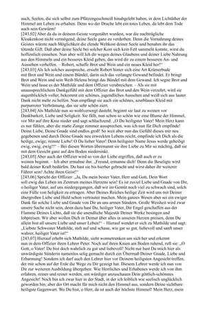 auch, Seelen, die sich selbst zum Pfützengeschmeiß hinabgelebt haben, in dem Lichtäther der
Himmel am Leben zu erhalten. Denn wo der Drache lebt ein totes Leben, da lebt dem Tode
auch sein Gewürm!
[243,02] Aber da du in deinem Geiste vorgenährt wurdest, war die nachträgliche
Kloakenkost nicht vermögend, deine Seele ganz zu verderben. Denn die Vornahrung deines
Geistes würzte nach Möglichkeit die elende Weltkost deiner Seele und benahm ihr das
tötende Gift. Daß aber deine Seele bei solcher Kost sich kein Fett sammeln konnte, wirst du
hoffentlich einsehen. Nun aber will Ich dir wegen deines Glaubens und deiner Liebe Nahrung
aus den Himmeln und ein besseres Kleid geben, das wird dir zu einem besseren An- und
Aussehen verhelfen. – Robert, schaffe Brot und Wein und ein neues Kleid her!“
[243,03] Als Ich solches ausspreche, ersieht Robert hinter sich eine Art Krämerbude
mit Brot und Wein und einem Bündel, darin sich das verlangte Gewand befindet. Er bringt
Brot und Wein und sein Weib Helena bringt das Bündel mit dem Gewand. Ich segne Brot und
Wein und lasse es der Mathilde und dem Offizier verabreichen. – Als sie mit
unaussprechlichem Dankgefühl mit dem Offizier das Brot und den Wein verzehrt, wird sie
augenblicklich voller, bekommt ein schönes, jugendliches Aussehen und weiß sich aus lauter
Dank nicht mehr zu helfen. Nun empfängt sie auch ein schönes, azurblaues Kleid mit
purpurroter Verbrämung, das sie sehr schön ziert.
[243,04] Als Mathilde nun so wohlversorgt dasteht, beginnt sie laut zu weinen vor
Dankbarkeit, Liebe und Seligkeit. Sie fällt, nun schon so schön wie eine Blume der Himmel,
vor Mir auf ihre Knie nieder und sagt schluchzend: „O Du heiligster Vater! Mein Herz kann
es nur fühlen, aber die matte Zunge nimmer aussprechen, was ich nun für Dich empfinde!
Deine Liebe, Deine Gnade sind endlos groß! So weit aber nun das Gefühl dieses mir neu
gegebenen und durch Deine Gnade neu erweckten Lebens reicht, empfinde ich Dich als die
heilige, ewige, reinste Liebe! O Du lieber Vater! Dein heiligster Name Jesus werde geheiligt
ewig, ewig, ewig!!“ – Bei diesen Worten übermannt sie ihre Liebe zu Mir so mächtig, daß sie
mit dem Gesicht ganz auf den Boden niedersinkt.
[243,05] Aber auch der Offizier wird so von der Liebe ergriffen, daß auch er zu
weinen beginnt. – Ich aber ermahne ihn: „Freund, ermanne dich! Denn die Beseligte wird
bald deiner Kraft bedürfen. Du hast sie bis hierher gebracht und wirst daher ihr weiterer
Führer sein! Achte ihren Geist!“
[243,06] Spricht der Offizier: „Ja, Du mein bester Vater, Herr und Gott, Dein Wort
soll ewig das Leben im Zentrum meines Herzens sein! Es ist zuviel Liebe und Gnade von Dir,
o heiliger Vater, auf uns niedergegangen, daß wir im Gemüt noch viel zu schwach sind, solch
eine Fülle von Seligkeit zu ertragen. Aber Deines Reiches heilige Zeit wird uns mit Deiner
übergroßen Liebe und Huld schon vertrauter machen. Mein ganzes Wesen aber sei ein ewiger
Dank für solche Liebe und Gnade von Dir an uns armen Sündern. Große Weisheit wird zwar
unsere Sache nicht sein, denn dazu hast Du, heiliger Vater, Dir Engel geschaffen aus der
Flamme Deines Lichts, daß sie die unendliche Majestät Deiner Werke besingen und
lobpreisen. Wir aber wollen Dich in Demut über alles in unseren Herzen preisen, denn Du
allein bist all unsere Liebe und unser Leben!“ – Hierauf wendet er sich zu Mathilde und sagt:
„Liebste Schwester Mathilde, steh auf und schaue, wie gar so gut, liebevoll und sanft unser
wahrer, heiliger Vater ist!“
[243,07] Hierauf erhebt sich Mathilde, sieht wonnetrunken um sich her und erkennt
nun in dem Offizier ihren Lehrer Peter. Noch auf ihren Knien am Boden ruhend, ruft sie: „O
Gott, o Vater! Du bist doch wahrlich zu gut und liebevoll! Nicht nur hast Du mich hier als
unwürdigste Sünderin namenlos selig gemacht durch ein Übermaß Deiner Gnade, Liebe und
Erbarmung! Sondern ich darf auch den Lehrer hier vor Deinem heiligsten Angesicht treffen,
der mir schon auf der Erde die Wege zu Dir gezeigt hat. Diesem Lehrer werde ich nun von
Dir zur weiteren Ausbildung übergeben: Wie Herrliches und Erhabenes werde ich von ihm
erfahren, reiner und reiner werden, um würdiger anzuschauen Dein göttlich-schönstes
Angesicht! Noch bin ich zwar hier in der Stadt, in der ich leiblich wie seelisch unglücklich
geworden bin; aber der Ort macht für mich nicht den Himmel aus, sondern Deine sichtbare
heiligste Gegenwart. Wo Du bist, o Herr, da ist auch der höchste Himmel! Mein Herz, mein
 