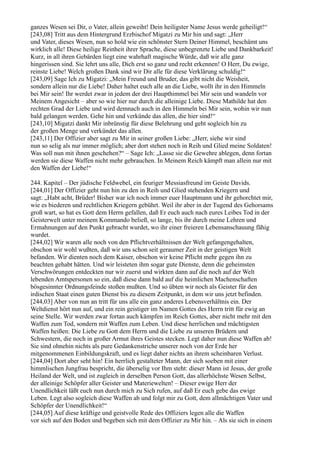 ganzes Wesen sei Dir, o Vater, allein geweiht! Dein heiligster Name Jesus werde geheiligt!“
[243,08] Tritt aus dem Hintergrund Erzbischof Migatzi zu Mir hin und sagt: „Herr
und Vater, dieses Wesen, nun so hold wie ein schönster Stern Deiner Himmel, beschämt uns
wirklich alle! Diese heilige Reinheit ihrer Sprache, diese unbegrenzte Liebe und Dankbarkeit!
Kurz, in all ihren Gebärden liegt eine wahrhaft magische Würde, daß wir alle ganz
hingerissen sind. Sie lehrt uns alle, Dich erst so ganz und recht erkennen! O Herr, Du ewige,
reinste Liebe! Welch großen Dank sind wir Dir alle für diese Verklärung schuldig!“
[243,09] Sage Ich zu Migatzi: „Mein Freund und Bruder, das gibt nicht die Weisheit,
sondern allein nur die Liebe! Daher haltet euch alle an die Liebe, wollt ihr in den Himmeln
bei Mir sein! Ihr werdet zwar in jedem der drei Haupthimmel bei Mir sein und wandeln vor
Meinem Angesicht – aber so wie hier nur durch die alleinige Liebe. Diese Mathilde hat den
rechten Grad der Liebe und wird demnach auch in den Himmeln bei Mir sein, wohin wir nun
bald gelangen werden. Gehe hin und verkünde das allen, die hier sind!“
[243,10] Migatzi dankt Mir inbrünstig für diese Belehrung und geht sogleich hin zu
der großen Menge und verkündet das allen.
[243,11] Der Offizier aber sagt zu Mir in seiner großen Liebe: „Herr, siehe wir sind
nun so selig als nur immer möglich; aber dort stehen noch in Reih und Glied meine Soldaten!
Was soll nun mit ihnen geschehen?“ – Sage Ich: „Lasse sie die Gewehre ablegen, denn fortan
werden sie diese Waffen nicht mehr gebrauchen. In Meinem Reich kämpft man allein nur mit
den Waffen der Liebe!“

244. Kapitel – Der jüdische Feldwebel, ein feuriger Messiasfreund im Geiste Davids.
[244,01] Der Offizier geht nun hin zu den in Reih und Glied stehenden Kriegern und
sagt: „Habt acht, Brüder! Bisher war ich noch immer euer Hauptmann und ihr gehorchtet mir,
wie es biederen und rechtlichen Kriegern gebührt. Weil ihr aber in der Tugend des Gehorsams
groß wart, so hat es Gott dem Herrn gefallen, daß Er euch auch nach eures Leibes Tod in der
Geisterwelt unter meinem Kommando beließ, so lange, bis ihr durch meine Lehren und
Ermahnungen auf den Punkt gebracht wurdet, wo ihr einer freieren Lebensanschauung fähig
wurdet.
[244,02] Wir waren alle noch von den Pflichtverhältnissen der Welt gefangengehalten,
obschon wir wohl wußten, daß wir uns schon seit geraumer Zeit in der geistigen Welt
befanden. Wir dienten noch dem Kaiser, obschon wir keine Pflicht mehr gegen ihn zu
beachten gehabt hätten. Und wir leisteten ihm sogar gute Dienste, denn die geheimsten
Verschwörungen entdeckten nur wir zuerst und wirkten dann auf die noch auf der Welt
lebenden Amtspersonen so ein, daß diese dann bald auf die heimlichen Machenschaften
bösgesinnter Ordnungsfeinde stoßen mußten. Und so übten wir noch als Geister für den
irdischen Staat einen guten Dienst bis zu diesem Zeitpunkt, in dem wir uns jetzt befinden.
[244,03] Aber von nun an tritt für uns alle ein ganz anderes Lebensverhältnis ein. Der
Weltdienst hört nun auf, und ein rein geistiger im Namen Gottes des Herrn tritt für ewig an
seine Stelle. Wir werden zwar fortan auch kämpfen im Reich Gottes, aber nicht mehr mit den
Waffen zum Tod, sondern mit Waffen zum Leben. Und diese herrlichen und mächtigsten
Waffen heißen: Die Liebe zu Gott dem Herrn und die Liebe zu unseren Brüdern und
Schwestern, die noch in großer Armut ihres Geistes stecken. Legt daher nun diese Waffen ab!
Sie sind ohnehin nichts als pure Gedankenstriche unserer noch von der Erde her
mitgenommenen Einbildungskraft, und es liegt daher nichts an ihrem scheinbaren Verlust.
[244,04] Dort aber seht hin! Ein herrlich gestalteter Mann, der sich soeben mit einer
himmlischen Jungfrau bespricht, die überselig vor Ihm steht: dieser Mann ist Jesus, der große
Heiland der Welt, und ist zugleich in derselben Person Gott, das allerhöchste Wesen Selbst,
der alleinige Schöpfer aller Geister und Materiewelten! – Dieser ewige Herr der
Unendlichkeit läßt euch nun durch mich zu Sich rufen, auf daß Er euch gebe das ewige
Leben. Legt also sogleich diese Waffen ab und folgt mir zu Gott, dem allmächtigen Vater und
Schöpfer der Unendlichkeit!“
[244,05] Auf diese kräftige und geistvolle Rede des Offiziers legen alle die Waffen
vor sich auf den Boden und begeben sich mit dem Offizier zu Mir hin. – Als sie sich in einem
 