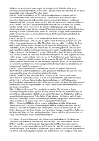 Halbkreis um Mich gestellt haben, segne Ich sie sogleich alle. Und alle loben Mich
einstimmig mit den rührendsten Lebensworten – ganz besonders ein Feldwebel, der bei dieser
Gelegenheit einen vollendeten Vorredner macht.
[244,06] Dieser Feldwebel war auf der Erde seinem Glaubensbekenntnisse nach ein
Jude und hielt fest daran, daß der Messias erst kommen werde. Und daß nach einer
mystischen Berechnung der jüdischen Kabbala nun eben die Zeit da sei, in welcher der
Messias in der Welt erscheinen müsse, um Sein Volk, die Juden, wieder zusammenzubringen
in das Gelobte Land, um es da zum mächtigsten Volke der Erde zu erheben. Mit solchem
Glauben war also unser Feldwebel in die Geisterwelt übergegangen und wartete da
sehnsüchtig auf den großen Messias. Als der Offizier aber seiner Mannschaft die Kunde ihrer
Berufung in Mein Reich überbrachte, meinte der Feldwebel anfangs, daß Ich der erwartete
große Messias der Juden sei; nur machte ihn stutzig, daß Ich auch die anderen berief, die
keine Juden waren.
[244,07] Als aber der Offizier vor der Truppe Meinen Namen nannte, da ging dem
Feldwebel ein mächtiges Licht auf, und er sagte zu einem Kameraden, der auch Jude und
eifriger Erwarter des Messias war: „Du! Mir scheint jetzt nur zu klar – wir haben Ihn denn
doch verpaßt. Auf den Jesus trafen doch am leichtesten die Weissagungen zu! Aber die
Dummheit: ,Aus Galiläa steht kein Prophet auf!‘ hat Millionen geblendet. Der Messias ist
nach David Jehova Selbst und braucht nicht unter dem Mantel eines Propheten zu Seinem
Volke zu kommen. Und dazu kann Er gerade Galiläa wählen, damit die dummen Menschen
nicht verleitet werden, am Ende auch den Herrn aller Propheten für einen Propheten zu halten,
weil Er gerade von dort herkam, von woher nie ein Prophet kommen kann. Kurz und gut,
Jesus, aus Nazareth in Galiläa gebürtig, war der erwartete Messias! Wir haben ihn allezeit
verpaßt, aber wir beide werden Ihn jetzt nicht mehr verpassen! So wir vor Ihn treten werden,
da lasse mich reden! Ich werde Ihm unsere grobe Blindheit darstellen und dann für alle ein
Lob ganz nach Davids Art aussprechen.“
[244,08] Darnach machte dieser Feldwebel denn auch für die anderen Soldaten den
Hauptvorredner und ist nunmehr einer Meiner glühendsten Anbeter, so daß sich alles hoch
verwundert über seine echt orientalisch-erhabene Wohlrede.
[244,09] Der Offizier sagt nach einer Weile: „Ich war auf der Erde und auch hier in
dieser Welt sein Vorgesetzter. Nun ist er in der Weisheit ein Seraph, und ich bei all meiner
auf der Erde erworbenen theosophischen Kenntnis glattweg ein Esel! Seht nur diese
herrlichen Bilder, so man ein Stein wäre, müßte man bei solch einer Rede ätherweich werden!
Hätte er diese Rede nur aufgeschrieben, ich könnte sie tausendmal nacheinander lesen. Wie
herrlich ist z.B. der Satz:
[244,10] ,Dorthin, Du ewiger Vater, wo der Sterne zahllose Myriaden von heiligem
Schauer gedrungen ihr reines Angesicht mit dem dunklen Schleier der Nacht umhüllen, wo
der lichte Aar und der glanzvolle Schwan an dem Gottesweg ewige Wache halten und ewig
erstaunt in die nie gemessenen Tiefen Deiner Werke schauen – dorthin war auch oft mein
mattes und von heiliger Wehmut tränenfeucht gewordenes Auge gerichtet und harrte also mit
Adler und Schwan am großen Wege Jehovas, des großen Verheißenen!‘
[244,11] Dieses eine Bild habe ich mir gemerkt und fand eine so hohe Weisheit und
Wahrheit darin, daß es mich zu schaudern begann! O Herr, wie kam denn dieser Jude auf
einmal zu solch einer Weisheit und echt himmlischen Lyrik? Auch das Bild von der alten
Zeder Libanons, von der Zinne Ararats, vom Euphrat und Ganges, von der Wiege Judas, von
der Blume der Wüste – o Gott, was liegt in solchen Bildern! – O Herr, gib mir auch nur ein
wenig von der Weisheit meines früheren Feldwebels!“

245. Kapitel – Liebe als Grundquell aller Weisheit und Ausdruckskraft. Dichtkunst des
Verstandes und des Gemüts. Des Offiziers Bitte um mehr Liebe und des Herrn Antwort.
[245,01] Sage Ich: „Mein Freund, hast du nie gemerkt, daß Menschen, die so recht in
der Liebe stecken, die zartesten Dichter sind? Also ist die Liebe die beinahe stets alleinige
Mutter der wahren Lyrik. Ein David brannte vor Liebe zu Mir wie auch zu den Menschen und
war darum auch einer der größten Lyriker. Sein Sohn Salomon war, solange er liebte, auch
 