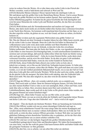 weise im wahren Sinn des Wortes. Als er aber dann seine rechte Liebe in das Fleisch der
Weiber versenkte, ward er bald dumm und schwach in Wort und Tat.
[245,02] Betrachte Meinen Johannes! Dieser Apostel hatte die mächtigste Liebe zu
Mir und darum auch die größte Glut in der Darstellung Meines Wortes. Und in seinen Worten
liegt auch die größte Weisheit wie bei keinem andern Apostel. Ihm ward darum auch die
tiefste Offenbarung gegeben. So kannst du die ganze Geschichte der Erde durchgehen und
wirst bei jenen Menschen die wahre Lyrik und Weisheit antreffen, die das Herz am rechten
Fleck haben.
[245,03] Wohl dichten auch die Verstandesmenschen und machen ein Langes und
Breites, aber darin steckt nichts als ein höchst mühevolles Suchen eines verlorenen Groschens
in der Nacht ihres Herzens. Sie kommen wohl manchmal dem Groschen auf die Spur, so sie
ihn aber ergreifen wollen, da gleiten sie aus, weil der Grund, auf dem sie stehen, ein höchst
lockerer ist.
[245,04] Daher ist denn auch die sogenannte Weltweisheit eine größte Torheit vor
Mir. Was der Mensch mit dem Verstande in hundert Jahren bei aller Mühe kaum erreicht, gibt
dir die rechte Liebe in einer Sekunde. Denn die Liebe bin Ich Selbst im Menschen! Je
vollkommener seine Liebe wird, desto mehr entfaltet sich Mein Ebenbild in ihm.
[245,05] Der Verstand aber ist nur ein Schrank, in dem die Liebe ihre erworbenen
Schätze aufbewahrt. Was kann aber die Seele dort finden, so das, was irgendeine erloschene
Liebe früher in einer besseren Zeit hineingelegt hatte, in solch unerleuchteten Gemächern so
zerstreut und verrostet daliegt, daß auch die mühevollste Arbeit der Seele nur höchst wenig
oder auch gar nichts ausrichten kann? – Gehe du in einen finstern Keller, suche darin einen
verlorenen Groschen, und du wirst ihn nicht finden. So du aber ein gutes Licht anzündest,
wirst du den Groschen bald finden, wenn du eine rechte Geduld im Suchen hast.
[245,06] Siehe, dieser Feldwebel hatte allezeit eine rechte Liebe zu Gott, den er
jedoch nur so kannte, wie er Ihn aus der Schrift des Vorbundes kennen konnte. Er liebte also
die Gottheit, ohne Sie zu kennen, schon über die Maßen. Wie groß muß dann erst seine Liebe
werden, so er mit der Gottheit persönliche Bekanntschaft macht, wie es nun der Fall ist! Und
eben diese Liebe gibt ihm solch lyrische Weisheit. Willst du aber auch eine solche, mußt auch
du die gleiche Liebe dir aneignen. Du liebst Mich wohl mächtig, aber der Feldwebel liebt
Mich noch mehr. Wie dies aber möglich ist, das alles wird dir die nächste Folge klar
darstellen.“
[245,07] Sagt der Offizier: „Herr, ich verstehe wahrlich nicht, wie es möglich sein
könnte, Dich noch mehr zu lieben. Denn bei Deinem heiligsten Namen, ich liebe Dich doch
aus allen meinen Kräften! Und so wäre es mir rein unmöglich, Dich, o Herr und Vater, noch
mehr über alles zu lieben. Herr, erweitere darum mein Herz und vermehre die
Liebelebensflamme, dann werde auch ich in der Liebe zu Dir gleich einem Atlas werden, der
den ganzen Himmel auf seinen Schultern trägt!“
[245,08] Sage Ich: „Mein lieber Freund, was du von Mir willst, ist dir selbst
anheimgestellt! Denn von nun an wirst du allein der Schöpfer und Umgestalter deines Wesens
und deiner Liebe sein. Frage aber den Feldwebel: wie? – und er wird es dir sagen.“

246. Kapitel – Über die Quelle der höchsten Weisheit. Wink zur Sammlung der Gottesliebe.
[246,01] Der Offizier wendet sich nun an seinen ehemaligen Feldwebel und sagt zu
ihm: „Höre, mein schätzbarster Freund! Du warst einige Jahre bei meiner Kompagnie und
versahst deinen Dienst stets zu meiner vollsten Zufriedenheit. Hätte uns im Felde der Tod
nicht ereilt, so wärst du ohne weiteres Offizier geworden. In dieser Welt aber war nach der
göttlichen Ordnung an kein dienstliches Vorrücken eher zu gedenken, als bis der Herr aller
Welt- und Himmelsämter uns zu einem solchen verhelfen wird.
[246,02] Wir sind nun vor das heiligste Angesicht des großen Alleinherrschers der
Unendlichkeit gelangt durch Seine Güte und Barmherzigkeit. Wir haben Ihn kennengelernt
von einer Seite, von der Ihn wohl die ganze Erde kaum kennen dürfte und haben Gnade ohne
die geringsten Verdienste vor Ihm gefunden.
[246,03] Du aber bist, wie es scheint, von uns allen Ihm sicher am nächsten
 