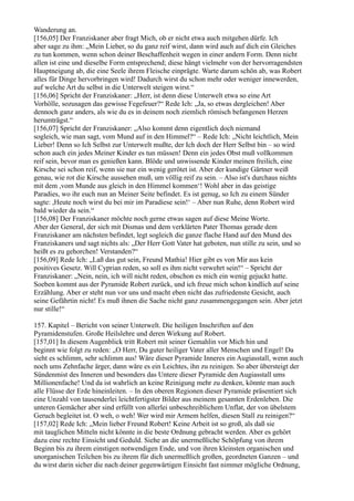 Wanderung an.
[156,05] Der Franziskaner aber fragt Mich, ob er nicht etwa auch mitgehen dürfe. Ich
aber sage zu ihm: „Mein Lieber, so du ganz reif wirst, dann wird auch auf dich ein Gleiches
zu tun kommen, wenn schon deiner Beschaffenheit wegen in einer andern Form. Denn nicht
allen ist eine und dieselbe Form entsprechend; diese hängt vielmehr von der hervorragendsten
Hauptneigung ab, die eine Seele ihrem Fleische einprägte. Warte darum schön ab, was Robert
alles für Dinge hervorbringen wird! Dadurch wirst du schon mehr oder weniger innewerden,
auf welche Art du selbst in die Unterwelt steigen wirst.“
[156,06] Spricht der Franziskaner: „Herr, ist denn diese Unterwelt etwa so eine Art
Vorhölle, sozusagen das gewisse Fegefeuer?“ Rede Ich: „Ja, so etwas dergleichen! Aber
dennoch ganz anders, als wie du es in deinem noch ziemlich römisch befangenen Herzen
herumträgst.“
[156,07] Spricht der Franziskaner: „Also kommt denn eigentlich doch niemand
sogleich, wie man sagt, vom Mund auf in den Himmel?“ – Rede Ich: „Nicht leichtlich, Mein
Lieber! Denn so Ich Selbst zur Unterwelt mußte, der Ich doch der Herr Selbst bin – so wird
schon auch ein jedes Meiner Kinder es tun müssen! Denn ein jedes Obst muß vollkommen
reif sein, bevor man es genießen kann. Blöde und unwissende Kinder meinen freilich, eine
Kirsche sei schon reif, wenn sie nur ein wenig gerötet ist. Aber der kundige Gärtner weiß
genau, wie rot die Kirsche aussehen muß, um völlig reif zu sein. – Also ist's durchaus nichts
mit dem ,vom Munde aus gleich in den Himmel kommen‘! Wohl aber in das geistige
Paradies, wo ihr euch nun an Meiner Seite befindet. Es ist genug, so Ich zu einem Sünder
sagte: ,Heute noch wirst du bei mir im Paradiese sein!‘ – Aber nun Ruhe, denn Robert wird
bald wieder da sein.“
[156,08] Der Franziskaner möchte noch gerne etwas sagen auf diese Meine Worte.
Aber der General, der sich mit Dismas und dem verklärten Pater Thomas gerade dem
Franziskaner am nächsten befindet, legt sogleich die ganze flache Hand auf den Mund des
Franziskaners und sagt nichts als: „Der Herr Gott Vater hat geboten, nun stille zu sein, und so
heißt es zu gehorchen! Verstanden?“
[156,09] Rede Ich: „Laß das gut sein, Freund Mathia! Hier gibt es von Mir aus kein
positives Gesetz. Will Cyprian reden, so soll es ihm nicht verwehrt sein!“ – Spricht der
Franziskaner: „Nein, nein, ich will nicht reden, obschon es mich ein wenig gejuckt hatte.
Soeben kommt aus der Pyramide Robert zurück, und ich freue mich schon kindlich auf seine
Erzählung. Aber er steht nun vor uns und macht eben nicht das zufriedenste Gesicht, auch
seine Gefährtin nicht! Es muß ihnen die Sache nicht ganz zusammengegangen sein. Aber jetzt
nur stille!“

157. Kapitel – Bericht von seiner Unterwelt. Die heiligen Inschriften auf den
Pyramidenstufen. Große Heilslehre und deren Wirkung auf Robert.
[157,01] In diesem Augenblick tritt Robert mit seiner Gemahlin vor Mich hin und
beginnt wie folgt zu reden: „O Herr, Du guter heiliger Vater aller Menschen und Engel! Da
sieht es schlimm, sehr schlimm aus! Wäre dieser Pyramide Inneres ein Augiasstall, wenn auch
noch ums Zehnfache ärger, dann wäre es ein Leichtes, ihn zu reinigen. So aber übersteigt der
Sündenmist des Inneren und besonders das Untere dieser Pyramide den Augiasstall ums
Millionenfache! Und da ist wahrlich an keine Reinigung mehr zu denken, könnte man auch
alle Flüsse der Erde hineinleiten. – In den oberen Regionen dieser Pyramide präsentiert sich
eine Unzahl von tausenderlei leichtfertigster Bilder aus meinem gesamten Erdenleben. Die
unteren Gemächer aber sind erfüllt von allerlei unbeschreiblichem Unflat, der von übelstem
Geruch begleitet ist. O weh, o weh! Wer wird mir Armem helfen, diesen Stall zu reinigen?“
[157,02] Rede Ich: „Mein lieber Freund Robert! Keine Arbeit ist so groß, als daß sie
mit tauglichen Mitteln nicht könnte in die beste Ordnung gebracht werden. Aber es gehört
dazu eine rechte Einsicht und Geduld. Siehe an die unermeßliche Schöpfung von ihrem
Beginn bis zu ihrem einstigen notwendigen Ende, und von ihren kleinsten organischen und
unorganischen Teilchen bis zu ihrem für dich unermeßlich großen, geordneten Ganzen – und
du wirst darin sicher die nach deiner gegenwärtigen Einsicht fast nimmer mögliche Ordnung,
 