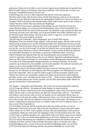 gekommen. Denn als du mit Ihm in einer noch nie dagewesenen erhabensten Art geredet hast,
habe ich selbst Tränen im heiligsten Auge Gottes entdeckt. Und, Freund, das ist etwas, was
die ganze Unendlichkeit kaum je fassen wird!
[246,04] Sage mir, wie du es denn angestellt hast, daß dir solch eine ungeheure
Weisheit zuteil wurde. Hast du diese schon auf der Erde besessen, oder ist sie dir erst nach
und nach in dieser Welt geworden durch den allmächtigen Einfluß Jesu Christi, des Herrn von
Ewigkeit? Wohl weiß ich aus dem Munde Gottes Selbst, daß dir deine große Liebe zu Ihm zu
solcher Weisheit verhalf. Aber nun kommt die Hauptfrage:
[246,05] Wie bist du zu jener mächtigen Liebe gelangt, aus der in deinem Herzen eine
solche Weisheit sprüht, wie sie kaum in der Flammenbrust eines Cherub anzutreffen sein
dürfte? Der Herr Selbst hat mich an dich gewiesen. Sei demnach so gut und gib mir dazu eine
Anleitung! Ich liebe Jesus, den Herrn, aus all meinen Kräften und wüßte wahrlich nicht, wie
ich Ihn noch mehr lieben könnte. Weil du es aber weißt, so sage mir, wie das mir bisher
Unmögliche doch noch möglich sein kann.“
[246,06] Sagt der Feldwebel: „Mein Hauptmann, mein Freund! Dein eigener
Wahlspruch ,Bei Gott sind alle Dinge möglich‘ sollte dir doch zeigen, daß die Liebe zu Gott
ebensowenig zu begrenzen ist wie die Erkenntnisse über Gott. Wie kommst du nun zu solch
einer Frage? Kannst du mehr sehen, als das Licht es dir gestattet? Und kann das Licht stärker
sein als das, was das Licht erzeugt? So du aber ein Material hast, um ein großes Gemach zu
erleuchten, dessen allein du zu deiner Arbeit bedarfst, warum zerteilst du dann das Material,
um auch andere Gemächer zu erleuchten, in denen du vorderhand nichts zu tun hast?
[246,07] Sammle das Material allein für die Erleuchtung des einen Gemachs! Ist das
einmal so erleuchtet, daß du drinnen alles wie am hellsten Tageslicht wahrnehmen kannst,
dann erst öffne Türen und Fenster. Es wird sodann aus dem Hauptgemach hinreichendes Licht
von selbst in die Nebengemächer dringen und diese zur Genüge erleuchten. So du nicht
sammelst, da zerstreust du schon deshalb, weil du nicht sammelst. Du mußt also sammeln und
sparen, so du zu einem großen Reichtum gelangen willst!
[246,08] Die Liebe ist der Himmel größter Reichtum; nach der muß man geizen. Und
hat man sie, da muß man sie nicht sogleich aller Welt preisgeben. Die Nächstenliebe ist zwar
gleich der Gottesliebe. Aber sie muß nur Gottes wegen in Werken bestehen, jedoch in der
Flamme des Herzens nie unmittelbar, sondern stets allein nur durch Gott an den Nächsten
gerichtet werden, sonst schwächt das die Liebe zu Gott. – Siehe an deine schönste Mathilde!
Sie hat in deinem Herzen drei Viertel von dem, was der Herr allein haben sollte! Merkst du
nun den Grund deiner Liebesschwäche?“

247. Kapitel – Gottesliebe und Weiberliebe. Alle Liebe soll von der Gottesliebe ausgehen.
[247,01] Sagt der Offizier: „Ich danke dir, lieber Bruder, für deine herrliche
Erklärung. Ja, du hast vollkommen recht, die geschöpfliche Liebe ist bei mir noch bei weitem
stärker als die Liebe zu Gott dem Herrn, der doch der Urgrund aller Liebe ist! – Die Weiber
aber haben es auch mit der Liebe zu Gott viel leichter als wir männlichen Wesen, denn sie
lieben in Gott wohl auch den endlos vollkommensten Mann, was sich mit ihrer Polaritätsnatur
sehr wohl verträgt. Aber bei uns Männern ist die Sache ein wenig anders: Wir können in ein
noch so vollkommenes Mannswesen nie so verliebt werden wie in ein weibliches Wesen, weil
das so in der Natur begründet ist.
[247,02] Daher meine ich, daß da zwischen der Liebe zum Weibe und der zu Gott ein
bedeutender Unterschied sein muß. Man wird Gott, das höchste Urwesen doch ganz anders
lieben müssen als ein Weib. Und so glaube ich denn, daß eine bescheidene Liebe zu einem
wunderlieben Weibe gar wohl neben der mächtigen Liebe zu Gott bestehen kann. Die Liebe
zu Gott muß von höchster Reinheit sein, während die Liebe zum Weibe immer etwas sinnlich
sein kann. Die Liebe zum Weibe hängt größtenteils an der Form, während die Liebe zu Gott
eine rein innerste Beschauung der unendlichen Vollkommenheiten der Gottheit ist und ein
erhabenes Lob ihrer reinsten Liebe und Güte! Ich meine, daß es im Grunde eine wahre
Gottesbeleidigung wäre, so man Gott mit der gleichen Empfindung liebte, wie ein Weib.
[247,03] Ich bin daher der Meinung, daß die nun gerettete Mathilde mir in der Liebe
 