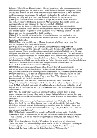 Lebensverhältnis Meiner Himmel erörtert. Aber du hast so ganz leise immer etwas dagegen
einzuwenden gehabt; und das ist nicht recht. So Ich Selbst dir jemanden anempfehle, daß er
dich belehre, mußt du ihn bloß hören und danach dein Leben einrichten. Aber so du immer
mit Einwendungen etwas anderes für recht und gut darstellst, das nach Meiner ewigen
Ordnung nie völlig wahr sein kann, wirst du mit dir selbst nie ins klare kommen.
[248,03] Der Feldwebel hat dir unter anderem gesagt, wie die Liebe zu Mir beschaffen
sein muß, so sie dir rechte Früchte tragen soll. Aber du meintest dann wieder anders. Und
dennoch muß es so sein, wie es dir der Feldwebel einfach erklärt hat.
[248,04] Siehe, die holde Mathilde liebst du so leidenschaftlich, daß du dich solcher
Liebe kaum erwehren kannst. Aber du mußt vorderhand dennoch die Mathilde ganz aufgeben
und mußt für deinen Teil ganz Mir allein angehören, wie die Mathilde für ihren Teil! Sonst
könntest du samt ihr nimmer in Mein Reich einziehen.
[248,05] So du Mathilde nicht aus Meinen Händen bekommst, kann sie dir nicht zum
Heil und zur Kraft aus Mir behilflich sein, wohl aber nach und nach zum Unheil und zu
bedeutender Schwäche.
[248,06] Daher gehe hin, führe sie zu Mir und übergib sie Mir! Dann erst wirst du frei
sein zur Aufnahme einer rechten Liebe aus Mir.“
[248,07] Spricht der Offizier: „Herr und Vater, daß ich Deinem Worte pünktlichst
nachkommen werde, versteht sich doch von selbst. Aber doch möchte ich Dich bitten, daß Du
mir mit wenigen Worten noch hinzufügst, warum ich eigentlich die Mathilde zuvor Dir ganz
übergeben muß, bevor sie durch Deine Hand vollends mein werden kann. Zum Weib kann ich
sie hier im Geisterreich ohnehin nie nehmen, da hier nach Deinen Worten ,niemand freien und
sich freien lassen‘ kann. Zur weiteren Fortbildung in Deinem Reiche, o Herr, hast Du mir sie
ja Selbst übergeben. Daß ich sie als eine Gabe aus Deiner Hand und als ein himmlischallerliebstes
Wesen liebe, und zwar himmelweit entfernt von jedem sinnlichen Gedanken, das
finde ich doch mit bestem Gewissen in der Ordnung.
[248,08] Herr, vergib mir armem Sünder solche Fragen! Aber ich kann nicht dafür,
daß ich von allem eher den Grund sehen will, bevor ich zur Handlung schreite. Ich weiß zwar
klar, daß man Deinem Willen unbedingt darum nachkommen soll, weil Du allezeit das Beste
Deiner Kinder willst. Aber dennoch finde ich in mir den Trieb, von allem, was ich tun soll,
den Grund und das Ziel zu erforschen. Wenn es also Dein Wille wäre, mir davon etwas
kundzutun, wäre mir das äußerst erwünscht!“
[248,09] Rede Ich: „Mir aber nicht, Mein lieber Freund und Sohn! Denn wäre es
nötig, dir davon den Grund zu sagen, hätte Ich ihn dir schon vollauf kundgetan. Für so weise
wirst du Mich hoffentlich halten, daß Ich wohl einsehe, was da nötig und nicht nötig ist. Ich
sage dir aber den Grund davon aus dem besten Grunde nicht. Hast du etwa dabei auch etwas
einzuwenden?
[248,10] So du eine Bürde bedeutenden Umfangs trägst und kommst damit zu einer
engen Pforte, durch welche du gehen mußt, so du das Ziel des Lebens erreichen willst: sage
Mir, was wirst du mit der umfangreichen Bürde auf deinen Schultern tun, um das hohe Ziel zu
erreichen?“
[248,11] Der Offizier macht große Augen und sagt nach einer Weile: „So ich die
Bürde nicht durch die enge Pforte bringen kann, werde ich sie auf jeden Fall vor der Pforte
niederlegen und mich ohne sie durchzuzwängen versuchen; denn das Ziel des Lebens steht
höher als jede noch so wertvoll scheinende Bürde.“ – Sage Ich: „Gut, Mein Sohn! Gehe hin
und tue so, so wirst du leben!“
[248,12] Hier begibt sich der Offizier sogleich zu Mathilde und sagt zu ihr: „Mathilde,
der Herr will dich! So komme denn mit mir, daß ich dich in Seine heiligen Hände übergebe.“
– Sagt Mathilde: „Ich bin nur eine unwürdige Magd des Herrn, aber Sein heiligster Wille
geschehe!“
[248,13] Mit diesen Worten führt der Offizier Peter die Mathilde zu Mir hin und sagt:
„Mein Herr, mein Gott und mein heiliger Vater, hier ist sie, die Du verlangtest! Ich übergebe
sie Dir mit großer Freude meines Herzens; denn ich weiß, daß Du zu ihrem ewigen
Lebensglück das Beste verfügen wirst. Dein allein heiliger Wille geschehe!“
 