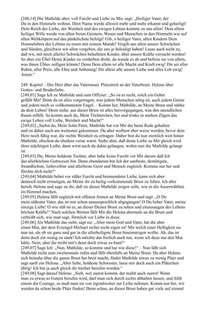 [248,14] Die Mathilde aber, voll Furcht und Liebe zu Mir, sagt: „Heiliger Vater, der
Du in den Himmeln wohnst, Dein Name werde allezeit mehr und mehr erkannt und geheiligt!
Dein Reich der Liebe, der Weisheit und des ewigen Lebens komme zu uns allen! Dein allein
heiliger Wille werde von allen freien Geistern, Wesen und Menschen in den Himmeln wie auf
allen Weltkörpern auf das pünktlichste befolgt! Gib, o heiliger Vater, allen Kindern Dein
Himmelsbrot des Lebens zu essen mit reinem Munde! Vergib uns allen unsere Schwächen
und Sünden, gleichwie wir allen vergeben, die uns je beleidigt haben! Lasse auch nicht zu,
daß wir, mit noch allerlei Schwächen behafteten Kinder, über unsere Kräfte versucht werden!
So aber ein Übel Deine Kinder zu verderben droht, da wende es ab und befreie sie von allem,
was ihnen Übles zufügen könnte! Denn Dein allein ist alle Macht und Kraft ewig! Dir sei aller
Ruhm, aller Preis, alle Ehre und Anbetung! Dir allein alle unsere Liebe und alles Lob ewig!
Amen.“

249. Kapitel – Der Herr über das Vaterunser. Platzstreit an der Vaterbrust. Helena über
Gottes- und Bruderliebe.
[249,01] Sage Ich zu Mathilde und zum Offizier: „So ist es recht, solch ein Gebet
gefällt Mir! Denn da ist alles vorgetragen, was jedem Menschen nötig ist, auch jedem Geiste
und jedem noch so vollkommenen Engel. – Komm her, Mathilde, an Meine Brust und stärke
da dein Leben! Denn siehe, aus dieser Brust ist alles hervorgegangen, was den unendlichen
Raum erfüllt. So komm auch du, Mein Töchterchen, her und trinke in starken Zügen das
ewige Leben voll Liebe, Weisheit und Macht!“
[249,02] „Siehst du, Mein Sohn Peter, Mathilde hat vor Mir die beste Rede gehalten
und ist daher auch am weitesten gekommen. Du aber wolltest eher weise werden, bevor dein
Herz noch fähig war, die rechte Weisheit zu ertragen. Daher bist du nun ziemlich weit hinter
Mathilde, obschon du ehedem vorne warst. Siehe aber, daß deine Liebe zu Mir gleich wird
ihrer mächtigen Liebe, dann wirst auch du dahin gelangen, wohin nun die Mathilde gelangt
ist.
[249,03] Du, Meine holdeste Tochter, aber habe keine Furcht vor Mir darum daß Ich
das allerhöchste Gottwesen bin. Denn ebendarum bin Ich der sanfteste, demütigste,
freundlichste, liebevollste und allerbeste Geist und Mensch zugleich. Komme nur her und
fürchte dich nicht!“
[249,04] Mathilde bebet vor süßer Furcht und brennendster Liebe, kann sich aber
dennoch nicht ermutigen, an Meine ihr zu heilig vorkommende Brust zu fallen. Ich aber
berufe Helena und sage zu ihr, daß sie dieser Mathilde zeigen solle, wie es die Auserwählten
im Himmel machen.
[249,05] Helena fällt sogleich mit offenen Armen an Meine Brust und sagt: „O Du
mein süßester Vater, das ist mir schon unaussprechlich abgegangen! O Du lieber Vater, meine
einzige Liebe! O wie süß ist es, an dieser Deiner Brust zu ruhen und einzusaugen des Lebens
höchste Kräfte!“ Nach solchen Worten fällt Mir die Helena abermals an die Brust und
verbeißt sich, wie man sagt, förmlich vor Liebe in diese.
[249,06] Als Mathilde das sieht, sagt sie: „Aber mein Gott und Vater, hat die aber
einen Mut, der dem Erzengel Michael sicher nicht eigen ist! Mit welch einer Heftigkeit sie
nun tut, als ob sie ganz und gar in die allerheiligste Brust hineinsteigen wollte. Ah, das ist
denn doch ein wenig zu stark! Ich möchte das freilich auch tun, wenn ich dazu nur den Mut
hätte. Nein, aber die treibt mir's denn doch etwas zu bunt!“
[249,07] Sage Ich: „Nun, Mathilde, so komme und tue wie diese!“ – Nun läßt sich
Mathilde nicht zum zweitenmale rufen und fällt ebenfalls an Meine Brust. Da aber Helena
sich beinahe über die ganze Brust her breit macht, findet Mathilde etwas zu wenig Platz und
sagt sanft zur Helena: „Aber liebe, holdeste Schwester, lasse mir doch auch ein Plätzchen
übrig! Ich bin ja auch gleich dir hierher berufen worden.“
[249,08] Sagt darauf Helena: „Sieh, wer zuerst kommt, der mahlt auch zuerst! Wenn
man zu etwas so Gutem berufen wird, darf man sich durch nichts abhalten lassen, und fehlt
einem die Courage, so muß man sie von irgendwoher zur Leihe nehmen. Komm nur her, wir
werden da schon beide Platz finden! Denn schau, an dieser Brust haben gar viele auf einmal
 