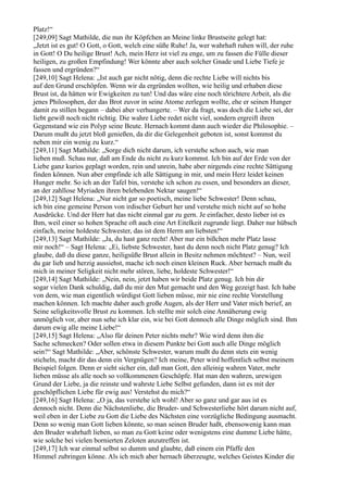 Platz!“
[249,09] Sagt Mathilde, die nun ihr Köpfchen an Meine linke Brustseite gelegt hat:
„Jetzt ist es gut! O Gott, o Gott, welch eine süße Ruhe! Ja, wer wahrhaft ruhen will, der ruhe
in Gott! O Du heilige Brust! Ach, mein Herz ist viel zu enge, um zu fassen die Fülle dieser
heiligen, zu großen Empfindung! Wer könnte aber auch solcher Gnade und Liebe Tiefe je
fassen und ergründen?“
[249,10] Sagt Helena: „Ist auch gar nicht nötig, denn die rechte Liebe will nichts bis
auf den Grund erschöpfen. Wenn wir da ergründen wollten, wie heilig und erhaben diese
Brust ist, da hätten wir Ewigkeiten zu tun! Und das wäre eine noch törichtere Arbeit, als die
jenes Philosophen, der das Brot zuvor in seine Atome zerlegen wollte, ehe er seinen Hunger
damit zu stillen begann – dabei aber verhungerte. – Wer da fragt, was doch die Liebe sei, der
liebt gewiß noch nicht richtig. Die wahre Liebe redet nicht viel, sondern ergreift ihren
Gegenstand wie ein Polyp seine Beute. Hernach kommt dann auch wieder die Philosophie. –
Darum mußt du jetzt bloß genießen, da dir die Gelegenheit geboten ist, sonst kommst du
neben mir ein wenig zu kurz.“
[249,11] Sagt Mathilde: „Sorge dich nicht darum, ich verstehe schon auch, wie man
lieben muß. Schau nur, daß am Ende du nicht zu kurz kommst. Ich bin auf der Erde von der
Liebe ganz kurios geplagt worden, rein und unrein, habe aber nirgends eine rechte Sättigung
finden können. Nun aber empfinde ich alle Sättigung in mir, und mein Herz leidet keinen
Hunger mehr. So ich an der Tafel bin, verstehe ich schon zu essen, und besonders an dieser,
an der zahllose Myriaden ihren belebenden Nektar saugen!“
[249,12] Sagt Helena: „Nur nicht gar so poetisch, meine liebe Schwester! Denn schau,
ich bin eine gemeine Person von irdischer Geburt her und verstehe mich nicht auf so hohe
Ausdrücke. Und der Herr hat das nicht einmal gar zu gern. Je einfacher, desto lieber ist es
Ihm, weil einer so hohen Sprache oft auch eine Art Eitelkeit zugrunde liegt. Daher nur hübsch
einfach, meine holdeste Schwester, das ist dem Herrn am liebsten!“
[249,13] Sagt Mathilde: „Ja, du hast ganz recht! Aber nur ein bißchen mehr Platz lasse
mir noch!“ – Sagt Helena: „Ei, liebste Schwester, hast du denn noch nicht Platz genug? Ich
glaube, daß du diese ganze, heiligsüße Brust allein in Besitz nehmen möchtest? – Nun, weil
du gar lieb und herzig aussiehst, mache ich noch einen kleinen Ruck. Aber hernach mußt du
mich in meiner Seligkeit nicht mehr stören, liebe, holdeste Schwester!“
[249,14] Sagt Mathilde: „Nein, nein, jetzt haben wir beide Platz genug. Ich bin dir
sogar vielen Dank schuldig, daß du mir den Mut gemacht und den Weg gezeigt hast. Ich habe
von dem, wie man eigentlich würdigst Gott lieben müsse, mir nie eine rechte Vorstellung
machen können. Ich machte daher auch große Augen, als der Herr und Vater mich berief, an
Seine seligkeitsvolle Brust zu kommen. Ich stellte mir solch eine Annäherung ewig
unmöglich vor, aber nun sehe ich klar ein, wie bei Gott dennoch alle Dinge möglich sind. Ihm
darum ewig alle meine Liebe!“
[249,15] Sagt Helena: „Also für deinen Peter nichts mehr? Wie wird denn ihm die
Sache schmecken? Oder sollen etwa in diesem Punkte bei Gott auch alle Dinge möglich
sein?“ Sagt Mathilde: „Aber, schönste Schwester, warum mußt du denn stets ein wenig
sticheln, macht dir das denn ein Vergnügen? Ich meine, Peter wird hoffentlich selbst meinem
Beispiel folgen. Denn er sieht sicher ein, daß man Gott, den alleinig wahren Vater, mehr
lieben müsse als alle noch so vollkommenen Geschöpfe. Hat man den wahren, urewigen
Grund der Liebe, ja die reinste und wahrste Liebe Selbst gefunden, dann ist es mit der
geschöpflichen Liebe für ewig aus! Verstehst du mich?“
[249,16] Sagt Helena: „O ja, das verstehe ich wohl! Aber so ganz und gar aus ist es
dennoch nicht. Denn die Nächstenliebe, die Bruder- und Schwesterliebe hört darum nicht auf,
weil eben in der Liebe zu Gott die Liebe des Nächsten eine vorzügliche Bedingung ausmacht.
Denn so wenig man Gott lieben könnte, so man seinen Bruder haßt, ebensowenig kann man
den Bruder wahrhaft lieben, so man zu Gott keine oder wenigstens eine dumme Liebe hätte,
wie solche bei vielen bornierten Zeloten anzutreffen ist.
[249,17] Ich war einmal selbst so dumm und glaubte, daß einem ein Pfaffe den
Himmel zubringen könne. Als ich mich aber hernach überzeugte, welches Geistes Kinder die
 