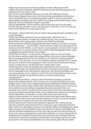 Pfaffen sind, hat sich auch mein Denken geändert. Im Jahre 1848 stand ich selbst
wohlbewaffnet allen Feinden der Wahrheit und Freiheit auf den Barrikaden gegenüber und
fand da auch den Tod meines Leibes.
[249,18] Also, meine lieblichste Schwester, es ist sehr recht, daß du nun Gott den
Herrn, unsern heiligsten Vater so liebst, daß du darob aller geschöpflichen Liebe bar bist.
Aber du mußt dabei doch so viel Besinnung behalten, daß du in solcher Liebe auch die
ärmeren Brüder und Schwestern nicht vergißt, die noch lange nicht das Glück haben, an der
Quelle der Liebe die belebendste Seligkeit zu genießen.“
[249,19] Sagt Mathilde: „Du hast wahrlich recht und bist schon sehr weise geworden.
Ich hoffe, daß auch ich bald so weise werde, jetzt aber ist mein Herz zu voll von Liebe zum
Herrn und die Weisheit hat nun gut ruhen bei mir.“

250. Kapitel – Robert belehrt Peter über die rechte Liebesreifung. Beispiele vom Phönix und
von der Weinkelter.
[250,01] Der Offizier sieht dieser Szene zu und bewundert, daß Helena eine so
gebildete Sprache spricht. Er wendet sich zu Robert und sagt: „Nun, du mußt unterdessen
deiner Helena schön zugeheizt haben, daß du ihr ihre frühere Lerchenfelder
Proletariatssprache ordentlich hinausgebrannt hast! Denn wahrlich, sie spricht nun ein gutes
und schönes Deutsch.“ – Spricht Robert: „Freund, das hat sie früher auch schon gekonnt. Sie
spricht nur dann ihren Dialekt, so es ihr darum zu tun ist, jemanden um Gottes willen so recht
zu demütigen. Sie ist sonst das sanfteste und vom Herrn Selbst feinstgebildete Wesen, schön
wie Morgenröte und herzlich lieb wie eine Taube.“
[250,02] Sagt der Offizier: „Ja, das sieht ihr wohl gleich. Aber nun noch eine Frage!
Ich liebe Jesus so mächtig wegen Seiner unbegreiflichen Liebe zu uns, Seinen Geschöpfen.
Diese Liebe drängt mich sehr. Was soll ich denn tun, um mein Herz zufriedenzustellen?“ –
Sagt Robert: „Lasse dein Herz nur vor Liebe zerbersten, dadurch wird dein Geist frei werden,
der nun noch in deinem Herzen eingeengt ist. Dann wirst du auch frei in all deinem Wesen,
was dir vor allem not tut, so du dich dem Herrn vollends nähern willst.
[250,03] Das Herz vor der Zeit beruhigen und zufriedenstellen, heißt seinen Geist
wieder schlafen legen. Ein schlafender Geist hat aber wenig Hang zum Freiwerden. Man muß
hier im Gnadenbereich die Liebe ganz frei walten lassen. Was da aus ihrem Walten auch
immer herauskomme, kann nur gut sein, weil die Liebe eine heilige Kraft aus Gott ist. Lasse
dich daher nur drängen von der Liebe des Herrn, sie wird dein ganzes Wesen
zurechtgestalten!“
[250,04] Spricht der Offizier: „Freund, du hast nun freilich gut predigen, weil du die
Schule schon durchgemacht hast. Aber unsereiner, der sich gerade im Glühofen der Liebe
befindet, findet in einem solche Geduldszustand ein ganz unbehagliches Drängen und kann
die Sache nicht so leicht ertragen. Mache lieber, daß ich Jesus umarmen kann, so hast du mir
mehr geholfen als mit der schönsten Lehrpredigt. Rede die herrlichsten Worte in ein
brennendes Haus und du wirst damit das Feuer nicht löschen. So du aber einen Wassereimer
nimmst und begießst damit fleißig die Glut, wirst du dadurch besser deinen Zweck erreichen.“
[250,05] Sagt Robert: „Freund, das ist es eben, daß ich dein Feuer nicht löschen,
sondern vielmehr anfachen will. Denn du mußt in diesem Feuer gleich einem Phönix zuvor
völlig verzehrt werden und aus der Asche deiner Demut neu erstehen, ehe du ohne Schaden
an deinem Wesen zu nehmen, dich Gott in der Fülle nähern kannst.
[250,06] Hast du auf der Erde nie dem Weinkeltern zugesehen? Die Traube kommt da
unter eine entsetzlich schwer drückende Presse, durch die sie ganz zerquetscht und ihr der
letzte Tropfen ihres edlen Saftes genommen wird. Daß die Traube eine Empfindung hat, daran
haben wenigstens wir freistehenden Geister keinen Zweifel, da alles ein Leben haben muß,
und ohne bestimmte Empfindung kein Leben wäre. Mag nun unter der schweren Presse die
Traube einen noch so mächtigen Druck schmerzhaft empfinden, so ist dieser dennoch für die
Vermehrung ihres belebenden Geistes höchst nötig. Denn ohne diese drückende Operation
würde ihr Geist nimmer frei und könnte nicht den Saft so durchsättigen, daß dann ein jeder,
der den Saft zu sich nimmt, den belebenden Geist bald in seinem ganzen Wesen verspürt.
 