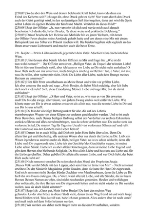 [250,07] So du aber den Wein und dessen belebende Kraft liebst, kannst du dann ein
Feind des Kelterns sein? Ich sage dir, ohne Druck geht es nicht! Nur wenn durch den Druck
auch der Geist genötigt wird, in den seelenartigen Saft überzugehen, dann erst wird die Seele
selbst Leben im eigenen Besitze der Kraft und Macht. Verstehst du dieses Bild?“
[250,08] Sagt der Offizier: „Ja, nun verstehe ich dich und werde mich auch danach
benehmen. Ich danke dir, lieber Bruder, für diese weise und praktische Belehrung.“
[250,09] Darauf bescheide Ich Helena und Mathilde hin zu jenen Weibern, mit denen
der Offizier Peter ehedem seine Anstände gehabt hatte und von denen eine Mir mit einem
Reliquienkreuz aus Silber ein Präsent machen will. Die beiden begeben sich sogleich an das
ihnen anvertraute Liebeswerk und machen auch die beste Ernte.

251. Kapitel – Peters Liebesausbruch gegenüber dem Vater. Abschied vom erscheinlichen
Wien.
[251,01] Unterdessen aber berufe Ich den Offizier zu Mir und frage ihn: „Wie ist dir
nun wohl zumute?“ – Der Offizier antwortet: „Heiliger Vater, du Urquell der reinsten Liebe!
Mir ist überaus himmlisch wohl, aber ich kann es vor Liebe zu Dir nicht mehr aushalten! O
lasse Dich auch von mir umarmen, mich drängt es mächtig zu Dir hin! Tue, o Vater, mit mir,
was Du willst, aber wehre mir nicht, Dich, Du Liebe aller Liebe, nach dem Drange meines
Herzens zu umarmen!“
[251,02] Hier fällt Peter unaufhaltsam an Meine Brust und weint vor größter Liebe.
Ich aber umarme ihn auch und sage: „Mein Bruder, du liebst Mich mächtig, aber Ich liebe
dich noch viel mehr! Sieh, diese Erwiderung Meiner Liebe und sage Mir, bist du damit
zufrieden?“
[251,03] Sagt der Offizier: „O Herr und Vater, so ist es, wie man es von Dir erwarten
muß! Du bist die ewige, allerreinste, von jedem Zwang endlos weit entfernte Liebe. Wie
könnte man von Dir je etwas anderes erwarten als allein nur, was die reinste Liebe in Dir und
aus Dir heraus schafft.
[251,04] Du bist der alleinige Rettungsanker für alle, die auf des Lebens
sturmbewegten Wogen von einer Klippe zur anderen geschleudert werden. Und so ist auch
Dein Bestreben, nach Deiner heiligen Ordnung selbst den Verderber zur rechten Erkenntnis
zurückzuführen und alles zurechtzubringen, was da schon verdorben war. Du suchst stets das
verlorene Schaf, Du nimmst Tag für Tag eine Unzahl von verlorenen Söhnen auf und rufst
tote Lazarusse aus den Gräbern zum Leben hervor!
[251,05] Darum ist es auch billig, daß Dich ein jedes Herz liebe über alles. Denn Du
allein bist gut und überheilig, alle anderen Wesen aber nur durch die Liebe zu Dir. Liebt ein
Wesen irgendetwas anderes mehr als Dich, heiliger Vater, so ist es schon schlecht; denn alle
Liebe muß Dir zugewandt sein. Liebe ich ein Geschöpf des Geschöpfes wegen, ist meine
Liebe schon Sünde. Liebe ich es aber allein Deinetwegen, dann ist meine Liebe Tugend und
gibt dem Herzen eine bleibende Seligkeit. Du bist allein Liebe und hast uns aus Liebe und für
die Liebe geschaffen. Daher gebührt Dir allein alle unsere Liebe, und wer Dich liebt, der betet
Dich auch recht an!
[251,06] Nicht umsonst sprachst Du schon durch den Mund des Propheten Jesaja:
,Dieses Volk verehrt Mich mit den Lippen, aber sein Herz ist ferne von Mir.‘ – Nicht umsonst
erteiltest Du der Sünderin Magdalena große Gnaden, denn sie hatte ihr Herz Dir zugewandt. –
Und nicht umsonst riefst Du den Sünder Zachäus vom Maulbeerbaum, denn die Liebe zu Dir
hieß ihn den Baum ersteigen. Du, o Vater, warst allezeit Liebe, und alle Sünder, die in ihrem
Herzen Deinen Namen anriefen, sind nicht zuschanden geworden. Heulen und wehklagen
aber sollen alle, die ihre Herzen von Dir abgewandt haben und sie nicht wieder zu Dir wenden
wollen, was sie doch leicht könnten!“
[251,07] Sage Ich: „Ganz gut, Mein lieber Bruder! Du hast den rechten Weg
gefunden. Leider aber leben in dieser Stadt viele, denen dieser Weg fremd ist und noch lange
fremd bleiben wird. Was da reif war, habe Ich nun geerntet. Alles andere aber ist noch unreif
und muß noch auf dem Felde belassen werden.
[251,08] Wir werden uns daher nicht länger mehr an diesem Ort aufhalten, sondern
 