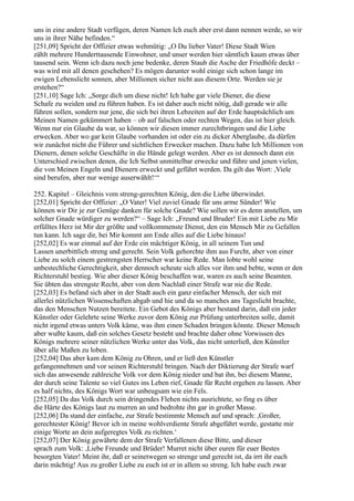 uns in eine andere Stadt verfügen, deren Namen Ich euch aber erst dann nennen werde, so wir
uns in ihrer Nähe befinden.“
[251,09] Spricht der Offizier etwas wehmütig: „O Du lieber Vater! Diese Stadt Wien
zählt mehrere Hunderttausende Einwohner, und unser werden hier sämtlich kaum etwas über
tausend sein. Wenn ich dazu noch jene bedenke, deren Staub die Asche der Friedhöfe deckt –
was wird mit all denen geschehen? Es mögen darunter wohl einige sich schon lange im
ewigen Lebenslicht sonnen, aber Millionen sicher nicht aus diesem Orte. Werden sie je
erstehen?“
[251,10] Sage Ich: „Sorge dich um diese nicht! Ich habe gar viele Diener, die diese
Schafe zu weiden und zu führen haben. Es ist daher auch nicht nötig, daß gerade wir alle
führen sollen, sondern nur jene, die sich bei ihren Lebzeiten auf der Erde hauptsächlich um
Meinen Namen gekümmert haben – ob auf falschen oder rechten Wegen, das ist hier gleich.
Wenn nur ein Glaube da war, so können wir diesen immer zurechtbringen und die Liebe
erwecken. Aber wo gar kein Glaube vorhanden ist oder ein zu dicker Aberglaube, da dürfen
wir zunächst nicht die Führer und sichtlichen Erwecker machen. Dazu habe Ich Millionen von
Dienern, denen solche Geschäfte in die Hände gelegt werden. Aber es ist dennoch dann ein
Unterschied zwischen denen, die Ich Selbst unmittelbar erwecke und führe und jenen vielen,
die von Meinen Engeln und Dienern erweckt und geführt werden. Da gilt das Wort: ,Viele
sind berufen, aber nur wenige auserwählt!‘“

252. Kapitel – Gleichnis vom streng-gerechten König, den die Liebe überwindet.
[252,01] Spricht der Offizier: „O Vater! Viel zuviel Gnade für uns arme Sünder! Wie
können wir Dir je zur Genüge danken für solche Gnade? Wie sollen wir es denn anstellen, um
solcher Gnade würdiger zu werden?“ – Sage Ich: „Freund und Bruder! Ein mit Liebe zu Mir
erfülltes Herz ist Mir der größte und vollkommenste Dienst, den ein Mensch Mir zu Gefallen
tun kann. Ich sage dir, bei Mir kommt am Ende alles auf die Liebe hinaus!
[252,02] Es war einmal auf der Erde ein mächtiger König, in all seinem Tun und
Lassen unerbittlich streng und gerecht. Sein Volk gehorchte ihm aus Furcht, aber von einer
Liebe zu solch einem gestrengsten Herrscher war keine Rede. Man lobte wohl seine
unbestechliche Gerechtigkeit, aber dennoch scheute sich alles vor ihm und bebte, wenn er den
Richterstuhl bestieg. Wie aber dieser König beschaffen war, waren es auch seine Beamten.
Sie übten das strengste Recht, aber von dem Nachlaß einer Strafe war nie die Rede.
[252,03] Es befand sich aber in der Stadt auch ein ganz einfacher Mensch, der sich mit
allerlei nützlichen Wissenschaften abgab und hie und da so manches ans Tageslicht brachte,
das den Menschen Nutzen bereitete. Ein Gebot des Königs aber bestand darin, daß ein jeder
Künstler oder Gelehrte seine Werke zuvor dem König zur Prüfung unterbreiten solle, damit
nicht irgend etwas unters Volk käme, was ihm einen Schaden bringen könnte. Dieser Mensch
aber wußte kaum, daß ein solches Gesetz besteht und brachte daher ohne Vorwissen des
Königs mehrere seiner nützlichen Werke unter das Volk, das nicht unterließ, den Künstler
über alle Maßen zu loben.
[252,04] Das aber kam dem König zu Ohren, und er ließ den Künstler
gefangennehmen und vor seinen Richterstuhl bringen. Nach der Diktierung der Strafe warf
sich das anwesende zahlreiche Volk vor dem König nieder und bat ihn, bei diesem Manne,
der durch seine Talente so viel Gutes ins Leben rief, Gnade für Recht ergehen zu lassen. Aber
es half nichts, des Königs Wort war unbeugsam wie ein Fels.
[252,05] Da das Volk durch sein dringendes Flehen nichts ausrichtete, so fing es über
die Härte des Königs laut zu murren an und bedrohte ihn gar in großer Masse.
[252,06] Da stand der einfache, zur Strafe bestimmte Mensch auf und sprach: ,Großer,
gerechtester König! Bevor ich in meine wohlverdiente Strafe abgeführt werde, gestatte mir
einige Worte an dein aufgeregtes Volk zu richten.‘
[252,07] Der König gewährte dem der Strafe Verfallenen diese Bitte, und dieser
sprach zum Volk: ,Liebe Freunde und Brüder! Murret nicht über euren für euer Bestes
besorgten Vater! Meint ihr, daß er seinetwegen so strenge und gerecht ist, da irrt ihr euch
darin mächtig! Aus zu großer Liebe zu euch ist er in allem so streng. Ich habe euch zwar
 