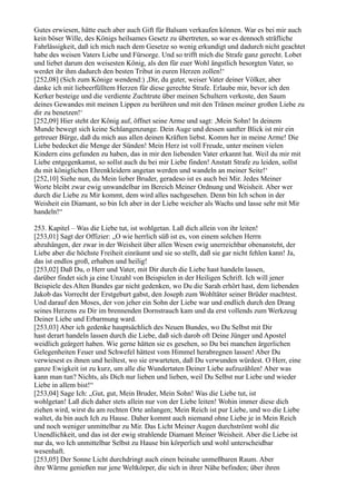 Gutes erwiesen, hätte euch aber auch Gift für Balsam verkaufen können. War es bei mir auch
kein böser Wille, des Königs heilsames Gesetz zu übertreten, so war es dennoch sträfliche
Fahrlässigkeit, daß ich mich nach dem Gesetze so wenig erkundigt und dadurch nicht geachtet
habe des weisen Vaters Liebe und Fürsorge. Und so trifft mich die Strafe ganz gerecht. Lobet
und liebet darum den weisesten König, als den für euer Wohl ängstlich besorgten Vater, so
werdet ihr ihm dadurch den besten Tribut in euren Herzen zollen!‘
[252,08] (Sich zum Könige wendend:) ,Dir, du guter, weiser Vater deiner Völker, aber
danke ich mit liebeerfülltem Herzen für diese gerechte Strafe. Erlaube mir, bevor ich den
Kerker besteige und die verdiente Zuchtrute über meinen Schultern verkoste, den Saum
deines Gewandes mit meinen Lippen zu berühren und mit den Tränen meiner großen Liebe zu
dir zu benetzen!‘
[252,09] Hier steht der König auf, öffnet seine Arme und sagt: ,Mein Sohn! In deinem
Munde bewegt sich keine Schlangenzunge. Dein Auge und dessen sanfter Blick ist mir ein
getreuer Bürge, daß du mich aus allen deinen Kräften liebst. Komm her in meine Arme! Die
Liebe bedecket die Menge der Sünden! Mein Herz ist voll Freude, unter meinen vielen
Kindern eins gefunden zu haben, das in mir den liebenden Vater erkannt hat. Weil du mir mit
Liebe entgegenkamst, so sollst auch du bei mir Liebe finden! Anstatt Strafe zu leiden, sollst
du mit königlichen Ehrenkleidern angetan werden und wandeln an meiner Seite!‘
[252,10] Siehe nun, du Mein lieber Bruder, geradeso ist es auch bei Mir. Jedes Meiner
Worte bleibt zwar ewig unwandelbar im Bereich Meiner Ordnung und Weisheit. Aber wer
durch die Liebe zu Mir kommt, dem wird alles nachgesehen. Denn bin Ich schon in der
Weisheit ein Diamant, so bin Ich aber in der Liebe weicher als Wachs und lasse sehr mit Mir
handeln!“

253. Kapitel – Was die Liebe tut, ist wohlgetan. Laß dich allein von ihr leiten!
[253,01] Sagt der Offizier: „O wie herrlich süß ist es, von einem solchen Herrn
abzuhängen, der zwar in der Weisheit über allen Wesen ewig unerreichbar obenansteht, der
Liebe aber die höchste Freiheit einräumt und sie so stellt, daß sie gar nicht fehlen kann! Ja,
das ist endlos groß, erhaben und heilig!
[253,02] Daß Du, o Herr und Vater, mit Dir durch die Liebe hast handeln lassen,
darüber findet sich ja eine Unzahl von Beispielen in der Heiligen Schrift. Ich will jener
Beispiele des Alten Bundes gar nicht gedenken, wo Du die Sarah erhört hast, dem liebenden
Jakob das Vorrecht der Erstgeburt gabst, den Joseph zum Wohltäter seiner Brüder machtest.
Und darauf den Moses, der von jeher ein Sohn der Liebe war und endlich durch den Drang
seines Herzens zu Dir im brennenden Dornstrauch kam und da erst vollends zum Werkzeug
Deiner Liebe und Erbarmung ward.
[253,03] Aber ich gedenke hauptsächlich des Neuen Bundes, wo Du Selbst mit Dir
hast derart handeln lassen durch die Liebe, daß sich darob oft Deine Jünger und Apostel
weidlich geärgert haben. Wie gerne hätten sie es gesehen, so Du bei manchen ärgerlichen
Gelegenheiten Feuer und Schwefel hättest vom Himmel herabregnen lassen! Aber Du
verwiesest es ihnen und heiltest, wo sie erwarteten, daß Du verwunden würdest. O Herr, eine
ganze Ewigkeit ist zu kurz, um alle die Wundertaten Deiner Liebe aufzuzählen! Aber was
kann man tun? Nichts, als Dich nur lieben und lieben, weil Du Selbst nur Liebe und wieder
Liebe in allem bist!“
[253,04] Sage Ich: „Gut, gut, Mein Bruder, Mein Sohn! Was die Liebe tut, ist
wohlgetan! Laß dich daher stets allein nur von der Liebe leiten! Wohin immer diese dich
ziehen wird, wirst du am rechten Orte anlangen; Mein Reich ist pur Liebe, und wo die Liebe
waltet, da bin auch Ich zu Hause. Daher kommt auch niemand ohne Liebe je in Mein Reich
und noch weniger unmittelbar zu Mir. Das Licht Meiner Augen durchströmt wohl die
Unendlichkeit, und das ist der ewig strahlende Diamant Meiner Weisheit. Aber die Liebe ist
nur da, wo Ich unmittelbar Selbst zu Hause bin körperlich und wohl unterscheidbar
wesenhaft.
[253,05] Der Sonne Licht durchdringt auch einen beinahe unmeßbaren Raum. Aber
ihre Wärme genießen nur jene Weltkörper, die sich in ihrer Nähe befinden; über ihren
 