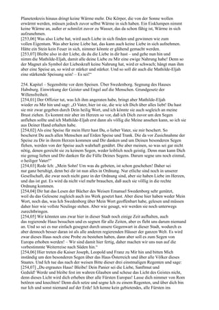 Planetenkreis hinaus dringt keine Wärme mehr. Die Körper, die von der Sonne wollen
erwärmt werden, müssen jedoch zuvor selbst Wärme in sich haben. Ein Eisklumpen nimmt
keine Wärme an, außer er schmilzt zuvor zu Wasser, das da schon fähig ist, Wärme in sich
aufzunehmen.
[253,06] Was also Liebe hat, wird auch Liebe in sich finden und gewinnen wie zum
vollen Eigentum. Was aber keine Liebe hat, das kann auch keine Liebe in sich aufnehmen.
Hätte ein Stein kein Feuer in sich, nimmer könnte er glühend gemacht werden.
[253,07] Bleibe also in der Liebe, da du die Liebe in dir hast – und gehe nun hin und
nimm die Mathilde-Eljah, damit alle deine Liebe zu Mir eine ewige Nahrung habe! Denn so
der Magnet als Symbol der Liebeskraft keine Nahrung hat, wird er schwach; hängt man ihm
aber eine Speise an, so wird er stärker und stärker. Und so soll dir auch die Mathilde-Eljah
eine stärkende Speisung sein! – Es sei!“

254. Kapitel – Segensbitte vor dem Speisen. Über Swedenborg. Segnung des Hauses
Habsburg. Einwirkung der Geister und Engel auf die Menschen. Grundgesetz der
Willensfreiheit.
[254,01] Der Offizier tut, was Ich ihm angeraten habe, bringt aber Mathilde-Eljah
wieder zu Mir hin und sagt: „O Vater, hier ist sie, die wie ich Dich über alles liebt! Du hast
sie mir zwar gegeben durch Dein heilig Wort, und ich könnte sie auch sogleich an meine
Brust ziehen. Es kommt mir aber im Herzen so vor, daß ich Dich zuvor um den Segen
anflehen sollte und ich Mathilde-Eljah erst dann als völlig die Meine ansehen kann, so ich sie
aus Deiner Hand erhalten habe.
[254,02] Als eine Speise für mein Herz hast Du, o lieber Vater, sie mir beschert. So
bescherst Du auch allen Menschen auf Erden Speise und Trank. Die da vor Zusichnahme der
Speise zu Dir in ihrem Herzen kommen und Dir danken und um Deinen besonderen Segen
flehen, werden von der Speise auch wahrhaft genährt. Die aber meinen, so was sei gar nicht
nötig, denen gereicht sie zu keinem Segen, weder leiblich noch geistig. Denn man kann Dich
nie genug lieben und Dir danken für die Fülle Deines Segens. Darum segne uns noch einmal,
o heiliger Vater!“
[254,03] Rede Ich: „Mein Sohn! Um was du gebeten, ist schon geschehen! Daher sei
nur ganz beruhigt, denn bei dir ist nun alles in Ordnung. Nur etliche sind noch in unserer
Gesellschaft, die zwar noch nicht ganz in der Ordnung sind, aber sie haben Liebe im Herzen,
und das ist gut. Es wird da nicht viel mehr brauchen, daß auch sie völlig in die rechte
Ordnung kommen.
[254,04] Dir hat das Lesen der Bücher des Weisen Emanuel Swedenborg sehr genützt,
weil du das Gelesene zugleich auch ins Werk gesetzt hast. Aber diese hier haben weder Mein
Wort, noch das, was Ich Swedenborg über Mein Wort geoffenbart habe, gelesen und müssen
daher hier wie vollste Neulinge stehen. Aber wie gesagt, wir werden sie noch unterwegs
zurechtbringen.
[254,05] Wir könnten uns zwar hier in dieser Stadt noch einige Zeit aufhalten, auch
das regierende Haus besuchen und es segnen für alle Zeiten, aber es fleht uns darum niemand
an. Und so sei es nur einfach gesegnet durch unsere Gegenwart in dieser Stadt, wodurch es
aber dennoch besser daran ist als alle anderen regierenden Häuser der ganzen Welt. Es wird
zwar dieses Haus noch eine Probe zu bestehen haben, dann aber soll es zum Segen von
Europa erhoben werden! – Wir sind damit hier fertig, daher machen wir uns nun auf die
vorbestimmte Weiterreise nach Süden hin.“
[254,06] Hier treten die Kaiser Joseph, Leopold und Franz zu Mir hin und bitten Mich
inständig um den besonderen Segen über das Haus Österreich und über alle Völker dieses
Staates. Und Ich tue das nach der weisen Bitte dieser drei einstmaligen Regenten und sage:
[254,07] „Du ergrautes Haus! Bleibe! Dein Panier sei die Liebe, Sanftmut und
Geduld! Werde und bleibe fest im wahren Glauben und scheue das Licht des Geistes nicht,
denn dieses Licht wird dich erheben über alle Fürsten Europas! Lasse dich nimmer von Rom
betören und knechten! Denn dich setze und segne Ich zu einem Regenten, und über dich bin
nur Ich und sonst niemand auf der Erde! Ich kenne kein gebietendes, alle Fürsten ins
 