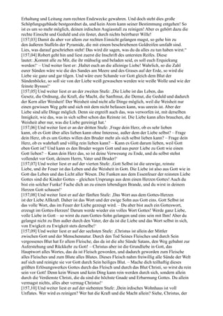 Erhaltung und Leitung zum rechten Endzwecke gewahren. Und doch steht dies große
Schöpfungsgebäude bestgeordnet da, und kein Atom kann seiner Bestimmung entgehen! So
ist es um so mehr möglich, deinen irdischen Augiasstall zu reinigen! Aber es gehört dazu die
rechte Einsicht und Geduld und ein fester, durch nichts beirrbarer Wille!
[157,03] Damit du aber vor allem zur rechten Einsicht gelangen magst, so gehe hin zu
den äußeren Staffeln der Pyramide, die mit einem beschriebenen Goldreifen umfaßt sind.
Lies, was darauf geschrieben steht! Das wird dir sagen, was du da alles zu tun haben wirst.“
[157,04] Robert geht hin und liest zuerst die Inschrift des untersten Reifes. Diese
lautet: ,Kommt alle zu Mir, die ihr mühselig und beladen seid, es soll euch Erquickung
werden!‘ – Und weiter liest er: ,Haltet euch an die alleinige Liebe! Wahrlich, so die Zahl
eurer Sünden wäre wie die des Sandes am Meere und des Grases auf der Erde, so wird die
Liebe sie ganz und gar tilgen. Und wäre eure Schande vor Gott gleich dem Blut der
Sündenböcke, so soll sie von der Liebe weiß gewaschen werden wie weiße Wolle und wie der
feinste Byssus!‘
[157,05] Und weiter liest er an der zweiten Stufe: ,Die Liebe ist das Leben, das
Gesetz, die Ordnung, die Kraft, die Macht, die Sanftmut, die Demut, die Geduld und dadurch
der Kern aller Weisheit! Der Weisheit sind nicht alle Dinge möglich, weil die Weisheit nur
einen gewissen Weg geht und sich mit dem nicht befassen kann, was unrein ist. Aber der
Liebe sind alle Dinge möglich. Denn sie ergreift auch das, was verworfen ist, mit derselben
Innigkeit, wie das, was in sich selbst schon das Reinste ist. Die Liebe kann alles brauchen, die
Weisheit aber nur, was die Liebe gereinigt hat.‘
[157,06] Und weiter liest er an der dritten Stufe: ,Frage dein Herz, ob es sehr lieben
kann, ob es Gott über alles lieben kann ohne Interesse, außer dem der Liebe selbst? – Frage
dein Herz, ob es um Gottes willen den Bruder mehr als sich selbst lieben kann? – Frage dein
Herz, ob es wahrhaft und völlig rein lieben kann? – Kann es Gott darum lieben, weil Gott
eben Gott ist? Und kann es den Bruder wegen Gott und aus purer Liebe zu Gott wie einen
Gott lieben? – Kann dein Herz das, so ist deine Verwesung zu Ende, und du selbst stehst
vollendet vor Gott, deinem Herrn, Vater und Bruder!‘
[157,07] Und weiter liest er auf der vierten Stufe: ,Gott Selbst ist die urewige, reinste
Liebe, und ihr Feuer ist das Leben und die Weisheit in Gott. Die Liebe ist also aus Gott wie in
Gott das Leben und das Licht aller Wesen. Die Funken aus dem Essenfeuer der reinsten Liebe
Gottes sind die Kinder Gottes – gleichen Ursprungs aus dem einen Herzen Gottes! Auch du
bist ein solcher Funke! Fache dich an zu einem lebendigen Brande, und du wirst in deinem
Herzen Gott schauen!‘
[157,08] Und weiter liest er auf der fünften Stufe: ,Das Wort aus dem Gottes-Herzen
ist der Liebe Allkraft. Daher ist das Wort und der ewige Sohn aus Gott eins. Gott Selbst ist
das volle Wort, das im Feuer der Liebe gezeugt wird. – Du aber bist auch ein Gotteswort,
erzeugt im Gottes-Herzen! Darum werde wieder ein volles Wort Gottes! Werde ganz Liebe,
volle Liebe in Gott – so wirst du zum Gottes-Sohn gelangen und eins sein mit Ihm! Aber du
gelangst nicht zu Ihm außer durch den Vater, der da ist die Liebe und das Wort selbst in sich,
von Ewigkeit zu Ewigkeit stets derselbe!‘
[157,09] Und weiter liest er auf der sechsten Stufe: ,Christus ist allein der Mittler
zwischen Gott und der Menschennatur. Durch den Tod Seines Fleisches und durch Sein
vergossenes Blut hat Er allem Fleische, das da ist die alte Sünde Satans, den Weg gebahnt zur
Auferstehung und Rückkehr zu Gott! – Christus aber ist die Grundliebe in Gott, das
Hauptwort alles Wortes, das da ist Fleisch geworden, und dadurch geworden zum Fleische
alles Fleisches und zum Blute alles Blutes. Dieses Fleisch nahm freiwillig alle Sünde der Welt
auf sich und reinigte sie vor Gott durch Sein heiliges Blut. – Mache dich teilhaftig dieses
größten Erlösungswerkes Gottes durch das Fleisch und durch das Blut Christi, so wirst du rein
sein vor Gott! Denn kein Wesen und kein Ding kann rein werden durch sich, sondern allein
durch die Verdienste Christi, die da sind die höchste Gnade und Erbarmung Gottes. Du allein
vermagst nichts, alles aber vermag Christus!‘
[157,10] Und weiter liest er auf der siebenten Stufe: ,Dein irdisches Wohnhaus ist voll
Unflates. Wer wird es reinigen? Wer hat die Kraft und die Macht allein? Siehe, Christus, der
 