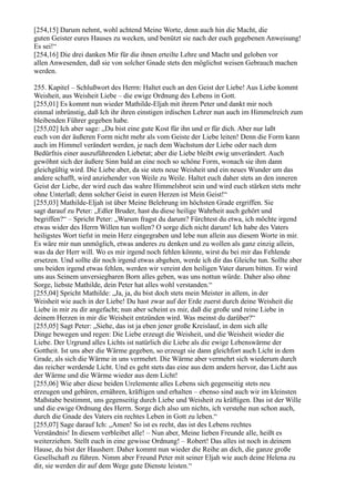 [254,15] Darum nehmt, wohl achtend Meine Worte, denn auch hin die Macht, die
guten Geister eures Hauses zu wecken, und benützt sie nach der euch gegebenen Anweisung!
Es sei!“
[254,16] Die drei danken Mir für die ihnen erteilte Lehre und Macht und geloben vor
allen Anwesenden, daß sie von solcher Gnade stets den möglichst weisen Gebrauch machen
werden.

255. Kapitel – Schlußwort des Herrn: Haltet euch an den Geist der Liebe! Aus Liebe kommt
Weisheit, aus Weisheit Liebe – die ewige Ordnung des Lebens in Gott.
[255,01] Es kommt nun wieder Mathilde-Eljah mit ihrem Peter und dankt mir noch
einmal inbrünstig, daß Ich ihr ihren einstigen irdischen Lehrer nun auch im Himmelreich zum
bleibenden Führer gegeben habe.
[255,02] Ich aber sage: „Du bist eine gute Kost für ihn und er für dich. Aber nur laßt
euch von der äußeren Form nicht mehr als vom Geiste der Liebe leiten! Denn die Form kann
auch im Himmel verändert werden, je nach dem Wachstum der Liebe oder nach dem
Bedürfnis einer auszuführenden Liebetat; aber die Liebe bleibt ewig unverändert. Auch
gewöhnt sich der äußere Sinn bald an eine noch so schöne Form, wonach sie ihm dann
gleichgültig wird. Die Liebe aber, da sie stets neue Weisheit und ein neues Wunder um das
andere schafft, wird anziehender von Weile zu Weile. Haltet euch daher stets an den inneren
Geist der Liebe, der wird euch das wahre Himmelsbrot sein und wird euch stärken stets mehr
ohne Unterlaß; denn solcher Geist in euren Herzen ist Mein Geist!“
[255,03] Mathilde-Eljah ist über Meine Belehrung im höchsten Grade ergriffen. Sie
sagt darauf zu Peter: „Edler Bruder, hast du diese heilige Wahrheit auch gehört und
begriffen?“ – Spricht Peter: „Warum fragst du darum? Fürchtest du etwa, ich möchte irgend
etwas wider des Herrn Willen tun wollen? O sorge dich nicht darum! Ich habe des Vaters
heiligstes Wort tiefst in mein Herz eingegraben und lebe nun allein aus diesem Worte in mir.
Es wäre mir nun unmöglich, etwas anderes zu denken und zu wollen als ganz einzig allein,
was da der Herr will. Wo es mir irgend noch fehlen könnte, wirst du bei mir das Fehlende
ersetzen. Und sollte dir noch irgend etwas abgehen, werde ich dir das Gleiche tun. Sollte aber
uns beiden irgend etwas fehlen, werden wir vereint den heiligen Vater darum bitten. Er wird
uns aus Seinem unversiegbaren Born alles geben, was uns nottun würde. Daher also ohne
Sorge, liebste Mathilde, dein Peter hat alles wohl verstanden.“
[255,04] Spricht Mathilde: „Ja, ja, du bist doch stets mein Meister in allem, in der
Weisheit wie auch in der Liebe! Du hast zwar auf der Erde zuerst durch deine Weisheit die
Liebe in mir zu dir angefacht; nun aber scheint es mir, daß die große und reine Liebe in
deinem Herzen in mir die Weisheit entzünden wird. Was meinst du darüber?“
[255,05] Sagt Peter: „Siehe, das ist ja eben jener große Kreislauf, in dem sich alle
Dinge bewegen und regen: Die Liebe erzeugt die Weisheit, und die Weisheit wieder die
Liebe. Der Urgrund alles Lichts ist natürlich die Liebe als die ewige Lebenswärme der
Gottheit. Ist uns aber die Wärme gegeben, so erzeugt sie dann gleichfort auch Licht in dem
Grade, als sich die Wärme in uns vermehrt. Die Wärme aber vermehrt sich wiederum durch
das reicher werdende Licht. Und es geht stets das eine aus dem andern hervor, das Licht aus
der Wärme und die Wärme wieder aus dem Licht!
[255,06] Wie aber diese beiden Urelemente alles Lebens sich gegenseitig stets neu
erzeugen und gebären, ernähren, kräftigen und erhalten – ebenso sind auch wir im kleinsten
Maßstabe bestimmt, uns gegenseitig durch Liebe und Weisheit zu kräftigen. Das ist der Wille
und die ewige Ordnung des Herrn. Sorge dich also um nichts, ich verstehe nun schon auch,
durch die Gnade des Vaters ein rechtes Leben in Gott zu leben.“
[255,07] Sage darauf Ich: „Amen! So ist es recht, das ist des Lebens rechtes
Verständnis! In diesem verbleibet alle! – Nun aber, Meine lieben Freunde alle, heißt es
weiterziehen. Stellt euch in eine gewisse Ordnung! – Robert! Das alles ist noch in deinem
Hause, du bist der Hausherr. Daher kommt nun wieder die Reihe an dich, die ganze große
Gesellschaft zu führen. Nimm aber Freund Peter mit seiner Eljah wie auch deine Helena zu
dir, sie werden dir auf dem Wege gute Dienste leisten.“
 