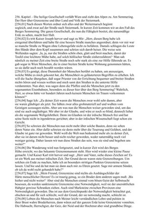256. Kapitel – Die heilige Gesellschaft verläßt Wien und zieht den Alpen zu. Am Semmering.
Der Herr über Grenzsteine und über Land und Volk der Steiermark.
[256,01] Nach diesen Worten ordnet sich alles und der Weitermarsch beginnt
sogleich, und zwar auf der Straße nach Steiermark. In kurzer Zeit kommen wir an den Fuß des
Berges Semmering. Die ganze Gesellschaft, die nun die Fähigkeit besitzt, die naturmäßige
Erde zu sehen, macht hier Halt.
[256,02] Es tritt Kaiser Joseph hervor und sagt zu Mir: „Herr, diesen Berg habe ich
einigemal überfahren und habe für eine bessere Straße manches angeordnet; denn vor mir war
so manche Straße zu Wagen ohne Lebensgefahr nicht zu befahren. Damals schlugen die Leute
ihre Hände über dem Kopf zusammen und schrien sich darob heiser. Die weise sein
Wollenden sagten: ,Ja, ja, nur die Straßen schön eben, glatt und breit machen, damit der
Teufel eine leichtere Mühe habe, auf solch höllischer Straße einherzufahren!‘ Man sah
nämlich zu meiner Zeit eine breite Straße noch sehr stark als eine zur Hölle führende an. Es
gab sogar in Wien Menschen, die in einer breiten Straße keine Wohnung genommen hätten,
so sie dafür auch noch bezahlt worden wären.
[256,03] Es genügt, diese Dummheit der Menschen berührt zu haben, um anzuzeigen,
welche Mühe es mich gekostet hat, die Menschheit zu geläuterteren Begriffen zu erheben. Ich
will die Sache übergehen, daß sogar Priester von der Errichtung bequemer und breiter Straßen
nichts hören und wissen wollten und mich samt den Straßen in die unterste Hölle
verdammten. Nun aber, was sagen denn die Pfaffen und die Menschen jetzt zu den
sogenannten Eisenbahnen, besonders zu dieser hier über den Berg Semmering? Wahrlich,
Herr, so etwas hätte vor hundert Jahren noch keinem Menschen im Traum vorkommen
können!“
[256,04] Sage Ich: „Zu deiner Zeit waren die Menschen zwar wohl sehr dumm, aber
sie waren gläubiger als jetzt. Sie faßten zwar alles grobmateriell auf und wußten vom
Geistigen sozusagen nichts. Aber um was nun die Menschen weiser geworden sind, um das
sind sie auch ungläubiger. Mir aber ist der Glaube, und wäre er noch so blind, dennoch lieber
als die sogenannte Weltgelehrtheit. Denn im Glauben ist der irdische Mensch frei und hat
seine Seele nicht in irgendetwas gerichtet; aber in der irdischen Wissenschaft liegt schon ein
Gericht.
[256,05] So schreien die Menschen nun nicht mehr über solche Bauten, denn sie sehen
deren Natur ein. Aber dafür schreien sie desto mehr über die Teuerung und Geldnot, und der
Glaube ist ganz rar geworden. Wohl weiß die Welt nun bedeutend mehr als zu deiner Zeit,
aber sie ist darum nicht besser und nicht reicher geworden, weder naturmäßig noch viel
weniger geistig. Daher lassen wir nun diese Straßen das sein, was sie sind und begeben uns
weiter!“
[256,06] Die Wanderung wird nun fortgesetzt, und in kurzer Zeit wird des Berges
Höhe erreicht, wo das bekannte Grenzmonument steht. Hier wird wieder eine kleine Pause
gemacht. Und Kaiser Karl tritt hervor und sagt: „Herr und Vater, siehe dieses Zeichen an! Es
ist ein Werk aus meiner irdischen Zeit. Der Grund davon waren stete Grenzreibungen. Um
solchen ein Ende zu machen, habe ich an besonders strittigen Punkten Grenzsteine setzen
lassen. Und hie und da hat man sie dann auch mir zu Ehren gesetzt. Sage mir armem Sünder,
ob ich da wohl recht gehandelt habe?“
[256,07] Sage Ich: „Mein Freund, Grenzsteine sind nichts als Aushängschilder der
Härte menschlicher Herzen! Es ist traurig genug, so ein Bruder dem anderen sagen muß: ,Bis
hieher und nicht weiter!‘ Aber sind die Menschen einmal vom bösen Geist der Selbstsucht
besessen, da werden sanktionierte Grenzsteine eine Notwendigkeit, weil sie der unersättlichen
Habgier gewisse Schranken ziehen. Auch sind Marksteine zwischen Provinzen eine
Notwendigkeit geworden. Das ist aus dem Gesichtspunkt der Notwendigkeit betrachtet gut,
obschon an und für sich schlecht, weil der Grund, der sie notwendig macht, schlecht ist.
[256,08] Lebten die Menschen nach Meiner leicht verständlichen Lehre und pulsten in
ihrer Brust wahre Bruderherzen, dann wären auf der ganzen Erde keine Grenzsteine vonnöten.
Die Habsucht, Herrschgier, der Geiz, der Neid und der Hochmut aber sind grundböse Dinge.
 