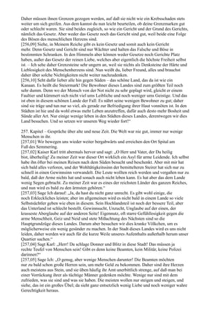 Daher müssen ihnen Grenzen gezogen werden, auf daß sie nicht wie ein Krebsschaden stets
weiter um sich greifen. Aus dem kannst du nun leicht beurteilen, ob deine Grenzmarken gut
oder schlecht waren. Sie sind beides zugleich, so wie ein Gericht und der Grund des Gerichts,
nämlich das Gesetz. Aber weder das Gesetz noch das Gericht sind gut, weil beide eine Folge
des Bösen des menschlichen Herzens sind.
[256,09] Siehe, in Meinem Reiche gibt es kein Gesetz und somit auch kein Gericht
mehr. Denn Gesetz und Gericht sind nur Wächter und halten das Falsche und Böse in
bestimmten Schranken. In den Himmeln aber können weder Gesetze noch Gerichte Platz
haben, außer das Gesetz der reinen Liebe, welches aber eigentlich die höchste Freiheit selbst
ist. – Ich sehe daher Grenzsteine sehr ungern an, weil sie nichts als Denksteine der Härte und
Lieblosigkeit des Menschenherzens sind. Nun weißt du, lieber Freund, alles und brauchst
daher über solche Nichtigkeiten nicht weiter nachzudenken.
[256,10] Seht dafür lieber alle hin gegen Süden – das schöne Land, das da ist wie ein
Kanaan. Es heißt die Steiermark! Die Bewohner dieses Landes sind zum größten Teil noch
sehr dumm. Denn wo der Mensch von der Not nicht zu sehr geplagt wird, gleicht er einem
Faultier und kümmert sich nicht viel ums Leibliche und noch weniger ums Geistige. Und das
ist eben in diesem schönen Lande der Fall: Es nährt seine wenigen Bewohner zu gut; daher
sind sie träge und tun nur so viel, als gerade zur Befriedigung ihrer Haut vonnöten ist. In den
Städten ist hie und da wohl etwas mehr Leben anzutreffen, dafür auch desto mehr Bosheit und
Sünde aller Art. Nur einige wenige leben in den Städten dieses Landes, derentwegen wir dies
Land besuchen. Und so setzen wir unseren Weg wieder fort!“

257. Kapitel – Gespräche über alte und neue Zeit. Die Welt war nie gut, immer nur wenige
Menschen in ihr.
[257,01] Wir bewegen uns wieder weiter bergabwärts und erreichen den Ort Spital am
Fuß des Semmering.
[257,02] Kaiser Karl tritt abermals hervor und sagt: „O Herr und Vater, der Du heilig
bist, überheilig! Zu meiner Zeit war dieser Ort wirklich ein Asyl für arme Leidende. Ich selbst
habe ihn öfter bei meinen Reisen nach dem Süden besucht und beschenkt. Aber mit mir hat
sich bald alles verloren, und der Wohltätigkeitssinn der bemittelteren Steirer hat sich nur zu
schnell in einen Gewinnsinn verwandelt. Die Leute wollten reich werden und vergaßen nur zu
bald, daß der Arme nichts hat und sonach auch nicht leben kann. Es hat aber das dem Lande
wenig Segen gebracht. Zu meiner Zeit war es eines der reichsten Länder des ganzen Reiches,
und nun wird es bald zu den ärmsten gehören.“
[257,03] Sage Ich darauf: „Ja, da hast du nicht ganz unrecht. Es gibt wohl einige, die
noch Erkleckliches leisten; aber im allgemeinen wird es nicht bald in einem Lande so viele
Selbstsüchtler geben wie eben in diesem. Sein Hochlandsteil ist noch der bessere Teil, aber
das Unterland ist schlecht bestellt. Gewinnsucht, Unzucht, Unglaube auf der einen, der
krasseste Aberglaube auf der anderen Seite! Eigennutz, oft starre Gefühllosigkeit gegen die
arme Menschheit, Geiz und Neid und stete Mißachtung des Nächsten sind so die
Hauptgrundzüge dieses Landes. Darum aber besuchen wir dies kranke Völkchen, um es
möglicherweise ein wenig gesünder zu machen. In der Stadt dieses Landes wird es uns nicht
leiden, daher werden wir auch für die kurze Weile unseres Aufenthalts außerhalb herum unser
Quartier suchen.“
[257,04] Sagt Karl: „Herr! Da schlage Donner und Blitz in diese Stadt! Das müssen ja
rechte Teufel von Menschen sein! Gibt es denn keine Beamten, kein Militär, keine Polizei
darinnen?“
[257,05] Sage Ich: „O genug, aber wenige Menschen darunter! Die Beamten möchten
nur zu bald schon große Herren sein, um mehr Geld zu bekommen. Daher sind ihre Herzen
auch meistens aus Stein, und sie üben häufig ihr Amt unerbittlich strenge, auf daß man bei
einer Vorrückung ihrer als tüchtige Männer gedenken möchte. Wenige nur sind mit dem
zufrieden, was sie sind und was sie haben. Die meisten wollen nur steigen und steigen, und
siehe, das ist ein großes Übel; da sieht ganz entsetzlich wenig Liebe und noch weniger wahre
Gerechtigkeit heraus.
 
