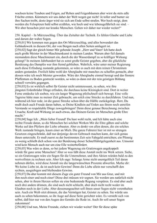 wachsen keine Trauben und Feigen, auf Reben und Feigenbäumen aber wirst du stets edle
Früchte ernten. Kümmern wir uns daher der Welt wegen gar nicht! Je toller und bunter sie
ihre Sachen treibt, desto ärger wird sie sich am Ende selbst strafen. Wer hoch steigt, dem
werden die Felsspitzen bald selbst erzählen, wie hoch und wie lebensgefährlich sie sind. –
Wir aber besuchen jetzt nur kranke Menschen. Gehen wir daher nur wieder weiter!“

258. Kapitel – In Mürzzuschlag. Über das Zeitalter der Technik. Es fehlen Glaube und Liebe
und darum der wahre Segen.
[258,01] Wir kommen nun gegen den Ort Mürzzuschlag, und alles bewundert das
Gebäudewerk in diesem Ort, der von Bergen nach allen Seiten umlagert ist.
[258,02] Sagt der gleich hinter Mir gehende Joseph: „Herr und Vater! Ich hatte doch
auch große Meister in der Maschinenkunst in meinen Landen. Warum aber fiel damals
niemandem diese Maschinenart ein, durch die der Wasserdampf zu so kräftiger Wirkung
gelangt? In meinem Jahrhundert hat es sonst große Geister gegeben, aber die glückliche
Benützung des Dampfes war ihm fremd geblieben. Wahrlich, wäre unter meiner Regierung
auch diese Erfindung zustande gekommen, so wäre es auch mit dem reinen Christentum
anders gestanden. Freilich hätte wohl der Aberglaube mir manches zu schaffen gemacht, aber
dessen wäre ich noch Meister geworden. Wäre der Aberglaube einmal besiegt und das finstere
Pfaffentum zu Boden gestreckt worden, so wäre es dann mit der rein geistigen Bildung
schnell vorwärts gegangen.
[258,03] Es ist wirklich selbst für Geister nicht uninteressant, zu sehen, wie ihre
jüngsten Erdenbrüder Dinge erfinden, die durchaus keine Kleinigkeit sind. Dort in weiter
Ferne entdecke ich soeben, wie ein langer Wagenzug pfeilschnell sich bewegt. Eine volle
Tagreise hätte man zu meiner Zeit gebraucht, um solch eine Strecke zu durchfahren. Und nun,
während ich hier rede, ist die ganze Strecke schon über die Hälfte zurückgelegt. Herr, Du
mußt doch auch Freude daran haben, so Deine Kindlein auf Erden aus ihrem noch unreifen
Verstande so respektable Dinge zuwegebringen! Denn diese genaue Berechnung zwischen
Ursache, Kraft und Wirkung ist auch etwas, das Deinem Geiste im Menschen große Ehre
macht.“
[258,04] Sage Ich: „Mein lieber Freund! Du hast wohl recht, und Ich hätte auch eine
rechte Freude daran, so die Menschen bei solchen Werken Mir die Ehre gäben und solche
Werke auf den Pfeilern der Liebe erbauten. Aber es denkt von allen denen, die ein solches
Werk zustande bringen, kaum einer an Mich. Die ganze Fahrerei hier ist mit so strengen
Gesetzen eingeschränkt, daß nur derjenige davon Gebrauch machen kann, der sich genau
ihnen unterzieht. Er muß zuerst zu der bestimmten Zeit sein Fahrgeld entrichten; ein Pfennig
zu wenig schließt dich schon von der Benützung dieser Schnellfahrtgelegenheit aus. Umsonst
wird kein Mensch auch nur um eine Elle weiterbefördert.
[258,05] Was wäre es denn, so bei jedem Wagenzug ein Gratiswagen angekoppelt
würde für ganz arme Menschen? Aber so was läßt diese Anstalt nicht ins Werk setzen. Siehe,
so ein Gratiswagen wäre ein Segen für die Unternehmer, und ihre Aktien würden bald zu den
wertvollsten zu rechnen sein. Aber Ich sage: Solange Arme nicht unentgeltlich Teil daran
nehmen dürfen, wird diese Anstalt nie die langerwünschten Prozente abwerfen. Merke dir:
Wo keine Liebe ist, da ist auch kein Gewinn! Denn die Liebe allein nur verschafft den
rechten, ausgiebigen und bleibenden Gewinn.
[258,07] Da aber kommt mit diesem Zuge ein guter Freund von Mir aus Graz, und mit
ihm noch einer und noch einer! Diese drei müssen wir segnen. Sie werden uns natürlich nicht
sehen, aber in ihrem Herzen sollen sie eine bedeutende Regung verspüren. Es sind aber auch
noch drei andere drinnen, die sind auch nicht schlecht, aber doch nicht recht weder im
Glauben noch in der Liebe. Aber dessenungeachtet soll ihnen unser Segen nicht vorenthalten
sein. Auch ein Weib sitzt drinnen, die das Vermögen hat, Geister zu sehen. Sie würde uns
auch zu sehen bekommen, so ihr Auge auf diese Seite gerichtet wäre. Es versteht sich von
selbst, daß hier nur von den Augen des Gemüts die Rede ist. Auch ihr soll unser Segen
zukommen!
[258,08] Und nun, Meine Freunde, ziehen wir wieder weiter! Der für diese späte
 